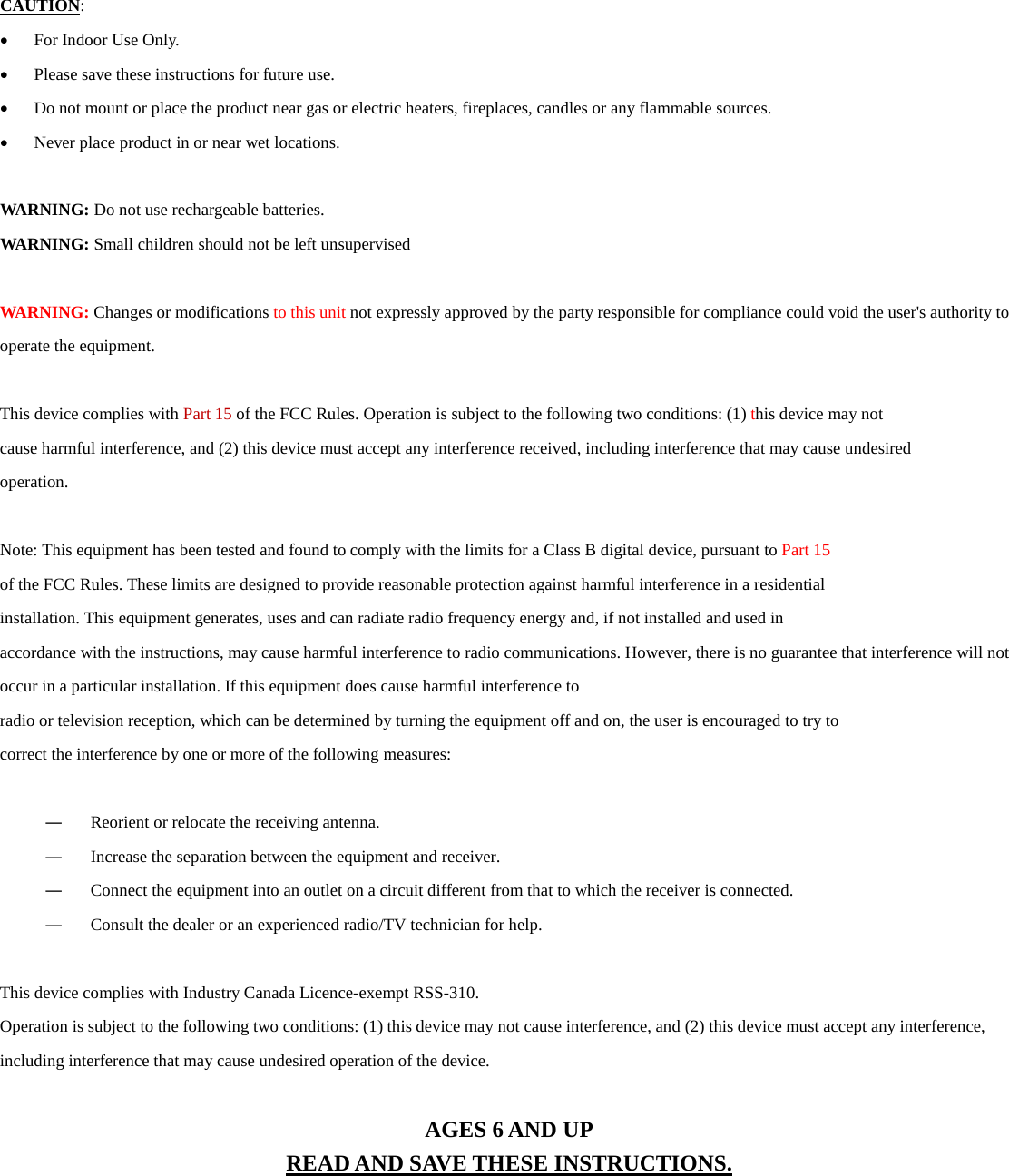  CAUTION:  &bull; For Indoor Use Only. &bull; Please save these instructions for future use. &bull; Do not mount or place the product near gas or electric heaters, fireplaces, candles or any flammable sources. &bull; Never place product in or near wet locations.  WARNING: Do not use rechargeable batteries. WARNING: Small children should not be left unsupervised  WARNING: Changes or modifications to this unit not expressly approved by the party responsible for compliance could void the user's authority to operate the equipment.  This device complies with Part 15 of the FCC Rules. Operation is subject to the following two conditions: (1) this device may not cause harmful interference, and (2) this device must accept any interference received, including interference that may cause undesired operation.  Note: This equipment has been tested and found to comply with the limits for a Class B digital device, pursuant to Part 15 of the FCC Rules. These limits are designed to provide reasonable protection against harmful interference in a residential installation. This equipment generates, uses and can radiate radio frequency energy and, if not installed and used in accordance with the instructions, may cause harmful interference to radio communications. However, there is no guarantee that interference will not occur in a particular installation. If this equipment does cause harmful interference to radio or television reception, which can be determined by turning the equipment off and on, the user is encouraged to try to correct the interference by one or more of the following measures:  ― Reorient or relocate the receiving antenna. ― Increase the separation between the equipment and receiver. ― Connect the equipment into an outlet on a circuit different from that to which the receiver is connected. ― Consult the dealer or an experienced radio/TV technician for help.  This device complies with Industry Canada Licence-exempt RSS-310. Operation is subject to the following two conditions: (1) this device may not cause interference, and (2) this device must accept any interference, including interference that may cause undesired operation of the device.   AGES 6 AND UP READ AND SAVE THESE INSTRUCTIONS. 