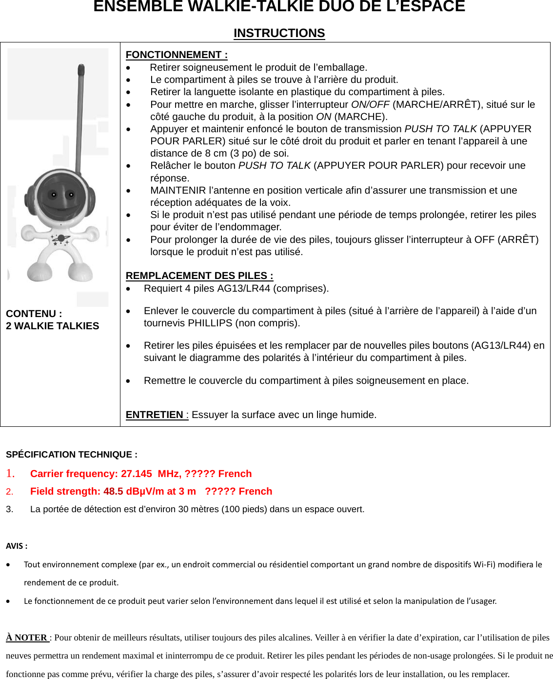 ENSEMBLE WALKIE-TALKIE DUO DE L&rsquo;ESPACE INSTRUCTIONS  CONTENU :  2 WALKIE TALKIES  FONCTIONNEMENT : &bull; Retirer soigneusement le produit de l&rsquo;emballage.  &bull; Le compartiment &agrave; piles se trouve &agrave; l&rsquo;arri&egrave;re du produit.  &bull; Retirer la languette isolante en plastique du compartiment &agrave; piles. &bull; Pour mettre en marche, glisser l&rsquo;interrupteur ON/OFF (MARCHE/ARR&Ecirc;T), situ&eacute; sur le c&ocirc;t&eacute; gauche du produit, &agrave; la position ON (MARCHE). &bull; Appuyer et maintenir enfonc&eacute; le bouton de transmission PUSH TO TALK (APPUYER POUR PARLER) situ&eacute; sur le c&ocirc;t&eacute; droit du produit et parler en tenant l&rsquo;appareil &agrave; une distance de 8 cm (3 po) de soi. &bull; Rel&acirc;cher le bouton PUSH TO TALK (APPUYER POUR PARLER) pour recevoir une r&eacute;ponse. &bull; MAINTENIR l&rsquo;antenne en position verticale afin d&rsquo;assurer une transmission et une r&eacute;ception ad&eacute;quates de la voix.  &bull; Si le produit n&rsquo;est pas utilis&eacute; pendant une p&eacute;riode de temps prolong&eacute;e, retirer les piles pour &eacute;viter de l&rsquo;endommager. &bull; Pour prolonger la dur&eacute;e de vie des piles, toujours glisser l&rsquo;interrupteur &agrave; OFF (ARR&Ecirc;T) lorsque le produit n&rsquo;est pas utilis&eacute;.  REMPLACEMENT DES PILES : &bull; Requiert 4 piles AG13/LR44 (comprises). &bull; Enlever le couvercle du compartiment &agrave; piles (situ&eacute; &agrave; l&rsquo;arri&egrave;re de l&rsquo;appareil) &agrave; l&rsquo;aide d&rsquo;un tournevis PHILLIPS (non compris). &bull; Retirer les piles &eacute;puis&eacute;es et les remplacer par de nouvelles piles boutons (AG13/LR44) en suivant le diagramme des polarit&eacute;s &agrave; l&rsquo;int&eacute;rieur du compartiment &agrave; piles. &bull; Remettre le couvercle du compartiment &agrave; piles soigneusement en place.  ENTRETIEN : Essuyer la surface avec un linge humide.  SP&Eacute;CIFICATION TECHNIQUE : 1. Carrier frequency: 27.145  MHz, ????? French 2. Field strength: 48.5 dB&micro;V/m at 3 m   ????? French 3. La port&eacute;e de d&eacute;tection est d&rsquo;environ 30 m&egrave;tres (100 pieds) dans un espace ouvert.   AVIS :  &bull; Tout environnement complexe (par ex., un endroit commercial ou r&eacute;sidentiel comportant un grand nombre de dispositifs Wi-Fi) modifiera le rendement de ce produit. &bull; Le fonctionnement de ce produit peut varier selon l&rsquo;environnement dans lequel il est utilis&eacute; et selon la manipulation de l&rsquo;usager.  &Agrave; NOTER : Pour obtenir de meilleurs r&eacute;sultats, utiliser toujours des piles alcalines. Veiller &agrave; en v&eacute;rifier la date d&rsquo;expiration, car l&rsquo;utilisation de piles neuves permettra un rendement maximal et ininterrompu de ce produit. Retirer les piles pendant les p&eacute;riodes de non-usage prolong&eacute;es. Si le produit ne fonctionne pas comme pr&eacute;vu, v&eacute;rifier la charge des piles, s&rsquo;assurer d&rsquo;avoir respect&eacute; les polarit&eacute;s lors de leur installation, ou les remplacer.        