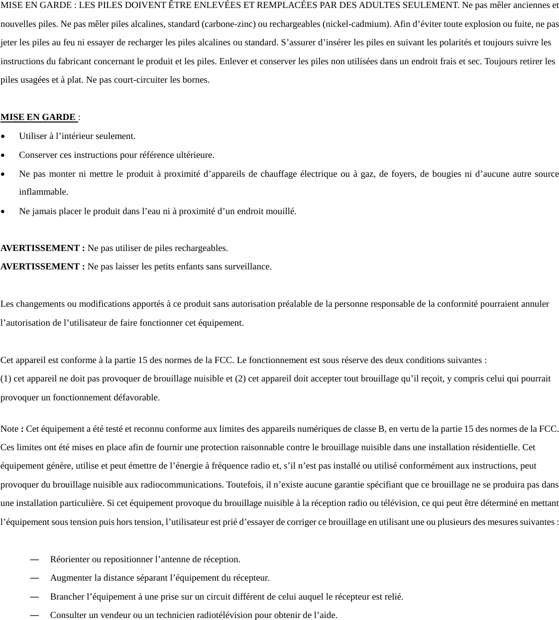  MISE EN GARDE : LES PILES DOIVENT &Ecirc;TRE ENLEV&Eacute;ES ET REMPLAC&Eacute;ES PAR DES ADULTES SEULEMENT. Ne pas m&ecirc;ler anciennes et nouvelles piles. Ne pas m&ecirc;ler piles alcalines, standard (carbone-zinc) ou rechargeables (nickel-cadmium). Afin d&rsquo;&eacute;viter toute explosion ou fuite, ne pas jeter les piles au feu ni essayer de recharger les piles alcalines ou standard. S&rsquo;assurer d&rsquo;ins&eacute;rer les piles en suivant les polarit&eacute;s et toujours suivre les instructions du fabricant concernant le produit et les piles. Enlever et conserver les piles non utilis&eacute;es dans un endroit frais et sec. Toujours retirer les piles usag&eacute;es et &agrave; plat. Ne pas court-circuiter les bornes.   MISE EN GARDE :  &bull; Utiliser &agrave; l&rsquo;int&eacute;rieur seulement. &bull; Conserver ces instructions pour r&eacute;f&eacute;rence ult&eacute;rieure. &bull; Ne pas monter ni mettre le produit &agrave; proximit&eacute; d&rsquo;appareils de chauffage &eacute;lectrique ou &agrave; gaz, de foyers, de bougies ni d&rsquo;aucune autre source inflammable.  &bull; Ne jamais placer le produit dans l&rsquo;eau ni &agrave; proximit&eacute; d&rsquo;un endroit mouill&eacute;.  AVERTISSEMENT : Ne pas utiliser de piles rechargeables. AVERTISSEMENT : Ne pas laisser les petits enfants sans surveillance.  Les changements ou modifications apport&eacute;s &agrave; ce produit sans autorisation pr&eacute;alable de la personne responsable de la conformit&eacute; pourraient annuler l&rsquo;autorisation de l&rsquo;utilisateur de faire fonctionner cet &eacute;quipement.   Cet appareil est conforme &agrave; la partie 15 des normes de la FCC. Le fonctionnement est sous r&eacute;serve des deux conditions suivantes :  (1) cet appareil ne doit pas provoquer de brouillage nuisible et (2) cet appareil doit accepter tout brouillage qu&rsquo;il re&ccedil;oit, y compris celui qui pourrait provoquer un fonctionnement d&eacute;favorable.   Note : Cet &eacute;quipement a &eacute;t&eacute; test&eacute; et reconnu conforme aux limites des appareils num&eacute;riques de classe B, en vertu de la partie 15 des normes de la FCC. Ces limites ont &eacute;t&eacute; mises en place afin de fournir une protection raisonnable contre le brouillage nuisible dans une installation r&eacute;sidentielle. Cet &eacute;quipement g&eacute;n&egrave;re, utilise et peut &eacute;mettre de l&rsquo;&eacute;nergie &agrave; fr&eacute;quence radio et, s&rsquo;il n&rsquo;est pas install&eacute; ou utilis&eacute; conform&eacute;ment aux instructions, peut provoquer du brouillage nuisible aux radiocommunications. Toutefois, il n&rsquo;existe aucune garantie sp&eacute;cifiant que ce brouillage ne se produira pas dans une installation particuli&egrave;re. Si cet &eacute;quipement provoque du brouillage nuisible &agrave; la r&eacute;ception radio ou t&eacute;l&eacute;vision, ce qui peut &ecirc;tre d&eacute;termin&eacute; en mettant l&rsquo;&eacute;quipement sous tension puis hors tension, l&rsquo;utilisateur est pri&eacute; d&rsquo;essayer de corriger ce brouillage en utilisant une ou plusieurs des mesures suivantes :    ― R&eacute;orienter ou repositionner l&rsquo;antenne de r&eacute;ception. ― Augmenter la distance s&eacute;parant l&rsquo;&eacute;quipement du r&eacute;cepteur. ― Brancher l&rsquo;&eacute;quipement &agrave; une prise sur un circuit diff&eacute;rent de celui auquel le r&eacute;cepteur est reli&eacute;. ― Consulter un vendeur ou un technicien radiot&eacute;l&eacute;vision pour obtenir de l&rsquo;aide.    