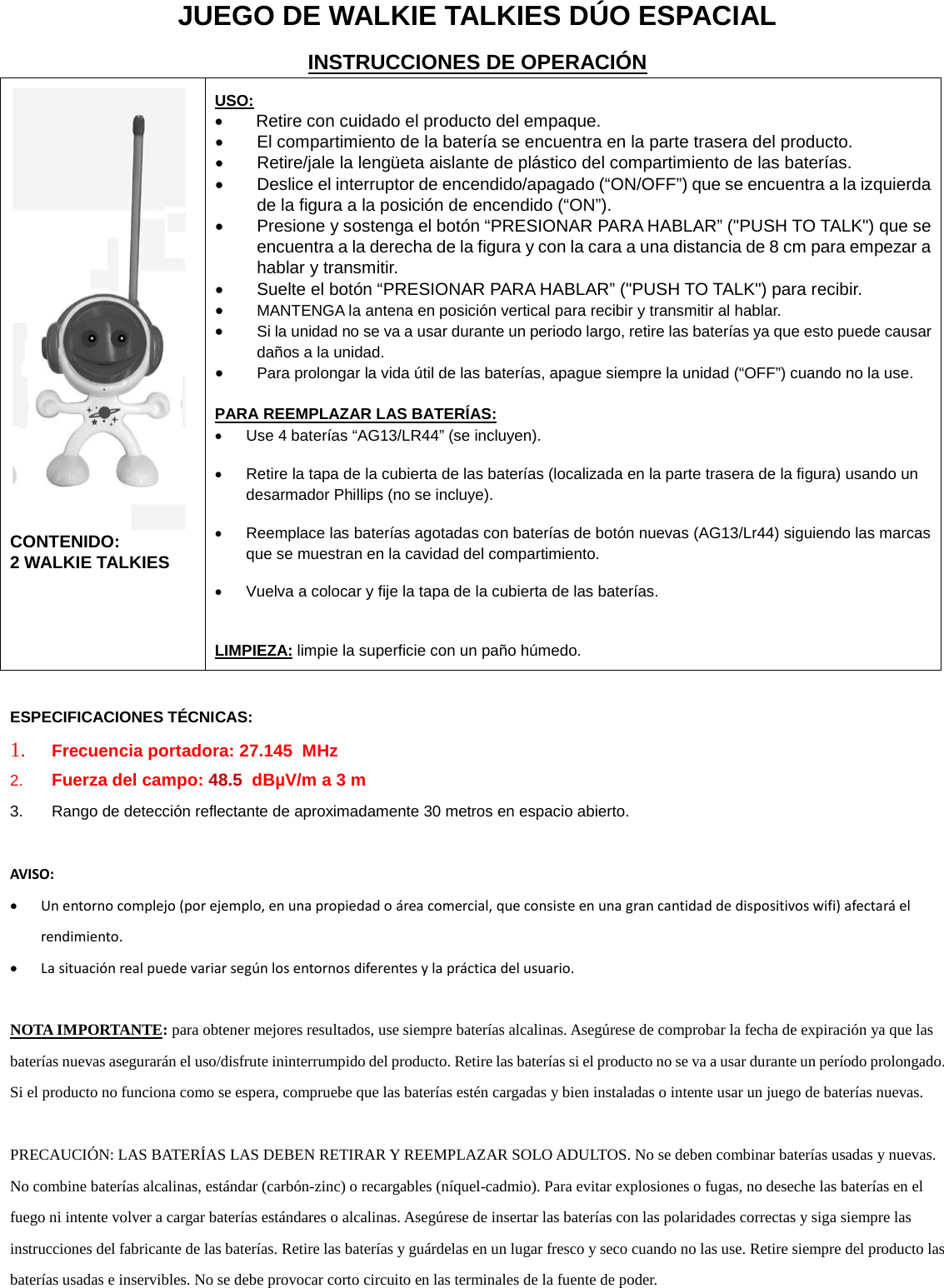 JUEGO DE WALKIE TALKIES D&Uacute;O ESPACIAL INSTRUCCIONES DE OPERACI&Oacute;N  CONTENIDO:  2 WALKIE TALKIES  USO: &bull; Retire con cuidado el producto del empaque.  &bull; El compartimiento de la bater&iacute;a se encuentra en la parte trasera del producto.  &bull; Retire/jale la leng&uuml;eta aislante de pl&aacute;stico del compartimiento de las bater&iacute;as.  &bull; Deslice el interruptor de encendido/apagado (&ldquo;ON/OFF&rdquo;) que se encuentra a la izquierda de la figura a la posici&oacute;n de encendido (&ldquo;ON&rdquo;). &bull; Presione y sostenga el bot&oacute;n &ldquo;PRESIONAR PARA HABLAR&rdquo; ("PUSH TO TALK") que se encuentra a la derecha de la figura y con la cara a una distancia de 8 cm para empezar a hablar y transmitir.  &bull; Suelte el bot&oacute;n &ldquo;PRESIONAR PARA HABLAR&rdquo; ("PUSH TO TALK") para recibir.  &bull; MANTENGA la antena en posici&oacute;n vertical para recibir y transmitir al hablar. &bull; Si la unidad no se va a usar durante un periodo largo, retire las bater&iacute;as ya que esto puede causar da&ntilde;os a la unidad. &bull; Para prolongar la vida &uacute;til de las bater&iacute;as, apague siempre la unidad (&ldquo;OFF&rdquo;) cuando no la use.  PARA REEMPLAZAR LAS BATER&Iacute;AS: &bull; Use 4 bater&iacute;as &ldquo;AG13/LR44&rdquo; (se incluyen). &bull; Retire la tapa de la cubierta de las bater&iacute;as (localizada en la parte trasera de la figura) usando un desarmador Phillips (no se incluye).  &bull; Reemplace las bater&iacute;as agotadas con bater&iacute;as de bot&oacute;n nuevas (AG13/Lr44) siguiendo las marcas que se muestran en la cavidad del compartimiento.  &bull; Vuelva a colocar y fije la tapa de la cubierta de las bater&iacute;as.  LIMPIEZA: limpie la superficie con un pa&ntilde;o h&uacute;medo.  ESPECIFICACIONES T&Eacute;CNICAS: 1. Frecuencia portadora: 27.145  MHz 2. Fuerza del campo: 48.5  dB&micro;V/m a 3 m 3. Rango de detecci&oacute;n reflectante de aproximadamente 30 metros en espacio abierto.   AVISO: &bull; Un entorno complejo (por ejemplo, en una propiedad o &aacute;rea comercial, que consiste en una gran cantidad de dispositivos wifi) afectar&aacute; el rendimiento. &bull; La situaci&oacute;n real puede variar seg&uacute;n los entornos diferentes y la pr&aacute;ctica del usuario.  NOTA IMPORTANTE: para obtener mejores resultados, use siempre bater&iacute;as alcalinas. Aseg&uacute;rese de comprobar la fecha de expiraci&oacute;n ya que las bater&iacute;as nuevas asegurar&aacute;n el uso/disfrute ininterrumpido del producto. Retire las bater&iacute;as si el producto no se va a usar durante un per&iacute;odo prolongado. Si el producto no funciona como se espera, compruebe que las bater&iacute;as est&eacute;n cargadas y bien instaladas o intente usar un juego de bater&iacute;as nuevas.  PRECAUCI&Oacute;N: LAS BATER&Iacute;AS LAS DEBEN RETIRAR Y REEMPLAZAR SOLO ADULTOS. No se deben combinar bater&iacute;as usadas y nuevas. No combine bater&iacute;as alcalinas, est&aacute;ndar (carb&oacute;n-zinc) o recargables (n&iacute;quel-cadmio). Para evitar explosiones o fugas, no deseche las bater&iacute;as en el fuego ni intente volver a cargar bater&iacute;as est&aacute;ndares o alcalinas. Aseg&uacute;rese de insertar las bater&iacute;as con las polaridades correctas y siga siempre las instrucciones del fabricante de las bater&iacute;as. Retire las bater&iacute;as y gu&aacute;rdelas en un lugar fresco y seco cuando no las use. Retire siempre del producto las bater&iacute;as usadas e inservibles. No se debe provocar corto circuito en las terminales de la fuente de poder.        