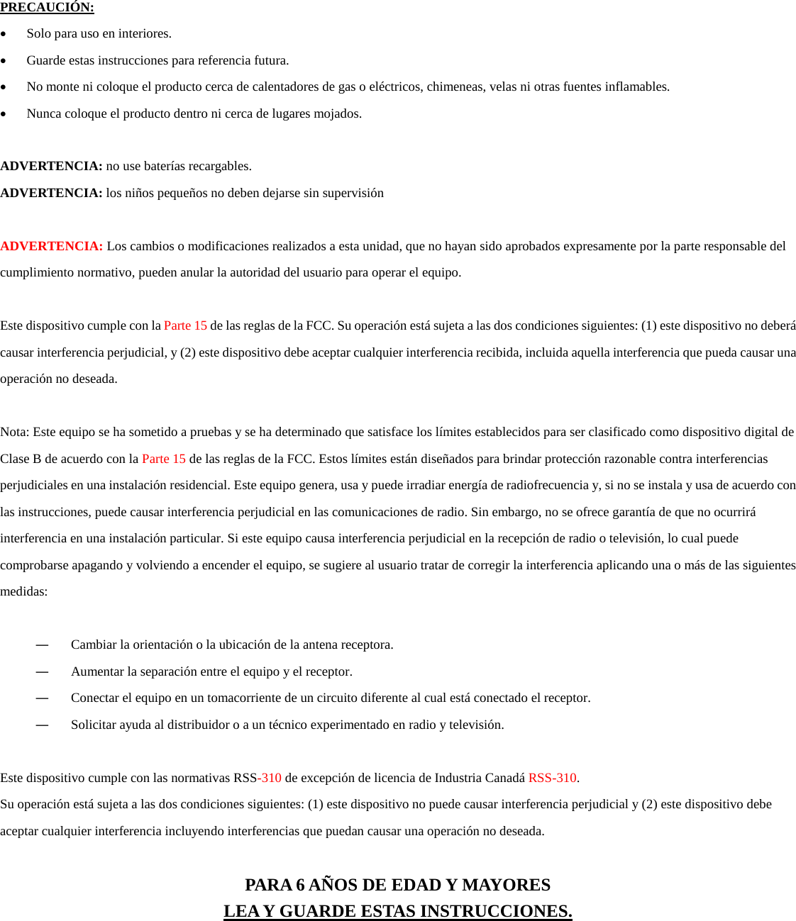  PRECAUCI&Oacute;N:  &bull; Solo para uso en interiores. &bull; Guarde estas instrucciones para referencia futura. &bull; No monte ni coloque el producto cerca de calentadores de gas o el&eacute;ctricos, chimeneas, velas ni otras fuentes inflamables. &bull; Nunca coloque el producto dentro ni cerca de lugares mojados.  ADVERTENCIA: no use bater&iacute;as recargables. ADVERTENCIA: los ni&ntilde;os peque&ntilde;os no deben dejarse sin supervisi&oacute;n  ADVERTENCIA: Los cambios o modificaciones realizados a esta unidad, que no hayan sido aprobados expresamente por la parte responsable del cumplimiento normativo, pueden anular la autoridad del usuario para operar el equipo.  Este dispositivo cumple con la Parte 15 de las reglas de la FCC. Su operaci&oacute;n est&aacute; sujeta a las dos condiciones siguientes: (1) este dispositivo no deber&aacute; causar interferencia perjudicial, y (2) este dispositivo debe aceptar cualquier interferencia recibida, incluida aquella interferencia que pueda causar una operaci&oacute;n no deseada.  Nota: Este equipo se ha sometido a pruebas y se ha determinado que satisface los l&iacute;mites establecidos para ser clasificado como dispositivo digital de Clase B de acuerdo con la Parte 15 de las reglas de la FCC. Estos l&iacute;mites est&aacute;n dise&ntilde;ados para brindar protecci&oacute;n razonable contra interferencias perjudiciales en una instalaci&oacute;n residencial. Este equipo genera, usa y puede irradiar energ&iacute;a de radiofrecuencia y, si no se instala y usa de acuerdo con las instrucciones, puede causar interferencia perjudicial en las comunicaciones de radio. Sin embargo, no se ofrece garant&iacute;a de que no ocurrir&aacute; interferencia en una instalaci&oacute;n particular. Si este equipo causa interferencia perjudicial en la recepci&oacute;n de radio o televisi&oacute;n, lo cual puede comprobarse apagando y volviendo a encender el equipo, se sugiere al usuario tratar de corregir la interferencia aplicando una o m&aacute;s de las siguientes medidas:  ― Cambiar la orientaci&oacute;n o la ubicaci&oacute;n de la antena receptora. ― Aumentar la separaci&oacute;n entre el equipo y el receptor. ― Conectar el equipo en un tomacorriente de un circuito diferente al cual est&aacute; conectado el receptor. ― Solicitar ayuda al distribuidor o a un t&eacute;cnico experimentado en radio y televisi&oacute;n.  Este dispositivo cumple con las normativas RSS-310 de excepci&oacute;n de licencia de Industria Canad&aacute; RSS-310. Su operaci&oacute;n est&aacute; sujeta a las dos condiciones siguientes: (1) este dispositivo no puede causar interferencia perjudicial y (2) este dispositivo debe aceptar cualquier interferencia incluyendo interferencias que puedan causar una operaci&oacute;n no deseada.   PARA 6 A&Ntilde;OS DE EDAD Y MAYORES LEA Y GUARDE ESTAS INSTRUCCIONES.  