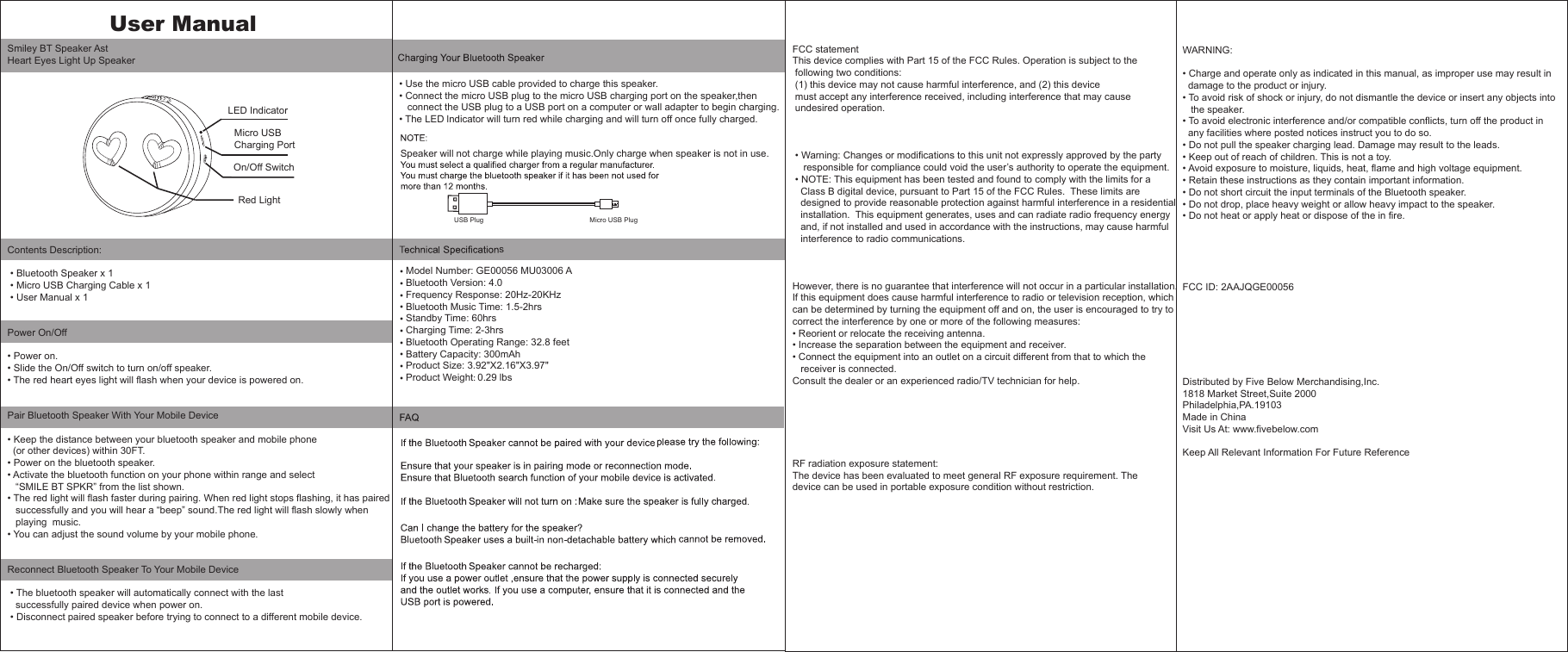 Smiley BT Speaker AstHeart Eyes Light Up SpeakerContents Description: &bull; Bluetooth Speaker x 1 &bull; Micro USB Charging Cable x 1 &bull; User Manual x 1   Power On/Off&bull; Power on.&bull; Slide the On/Off switch to turn on/off speaker.&bull; The red heart eyes light will flash when your device is powered on. Pair Bluetooth Speaker With Your Mobile Device&bull; Keep the distance between your bluetooth speaker and mobile phone  (or other devices) within 30FT.&bull; Power on the bluetooth speaker.&bull; Activate the bluetooth function on your phone within range and select    &ldquo;SMILE BT SPKR&rdquo; from the list shown.&bull; The red light will flash faster during pairing. When red light stops flashing, it has paired    successfully and you will hear a &ldquo;beep&rdquo; sound.The red light will flash slowly when    playing  music.&bull; You can adjust the sound volume by your mobile phone.Reconnect Bluetooth Speaker To Your Mobile Device &bull; The bluetooth speaker will automatically connect with the last    successfully paired device when power on. &bull; Disconnect paired speaker before trying to connect to a different mobile device. USB Plug                                                        Micro USB PlugLED IndicatorMicro USB Charging PortOn/Off Switch     Red Light                             User ManualWARNING:&bull; Charge and operate only as indicated in this manual, as improper use may result in   damage to the product or injury.&bull; To avoid risk of shock or injury, do not dismantle the device or insert any objects into    the speaker.&bull; To avoid electronic interference and/or compatible conflicts, turn off the product in   any facilities where posted notices instruct you to do so.&bull; Do not pull the speaker charging lead. Damage may result to the leads.&bull; Keep out of reach of children. This is not a toy.&bull; Avoid exposure to moisture, liquids, heat, flame and high voltage equipment.&bull; Retain these instructions as they contain important information.&bull; Do not short circuit the input terminals of the Bluetooth speaker.&bull; Do not drop, place heavy weight or allow heavy impact to the speaker.&bull; Do not heat or apply heat or dispose of the in fire.FCC ID: 2AAJQGE00056Distributed by Five Below Merchandising,Inc.1818 Market Street,Suite 2000Philadelphia,PA.19103Made in ChinaVisit Us At: www.fivebelow.comKeep All Relevant Information For Future ReferenceFCC statementThis device complies with Part 15 of the FCC Rules. Operation is subject to the  following two conditions:  (1) this device may not cause harmful interference, and (2) this device  must accept any interference received, including interference that may cause  undesired operation. &bull; Warning: Changes or modifications to this unit not expressly approved by the party     responsible for compliance could void the user&rsquo;s authority to operate the equipment. &bull; NOTE: This equipment has been tested and found to comply with the limits for a    Class B digital device, pursuant to Part 15 of the FCC Rules.  These limits are    designed to provide reasonable protection against harmful interference in a residential    installation.  This equipment generates, uses and can radiate radio frequency energy    and, if not installed and used in accordance with the instructions, may cause harmful    interference to radio communications.However, there is no guarantee that interference will not occur in a particular installation.  If this equipment does cause harmful interference to radio or television reception, which can be determined by turning the equipment off and on, the user is encouraged to try to correct the interference by one or more of the following measures:&bull; Reorient or relocate the receiving antenna.&bull; Increase the separation between the equipment and receiver.&bull; Connect the equipment into an outlet on a circuit different from that to which the    receiver is connected.Consult the dealer or an experienced radio/TV technician for help.RF radiation exposure statement:The device has been evaluated to meet general RF exposure requirement. The device can be used in portable exposure condition without restriction.&bull; Use the micro USB cable provided to charge this speaker.&bull; Connect the micro USB plug to the micro USB charging port on the speaker,then   connect the USB plug to a USB port on a computer or wall adapter to begin charging.&bull; The LED lndicator will turn red while charging and will turn off once fully charged.Model Number: GE00056 MU03006 ABluetooth Version: 4.0 Frequency Response: 20Hz-20KHzBluetooth Music Time: 1.5-2hrsStandby Time: 60hrsCharging Time: 2-3hrsBluetooth Operating Range: 32.8 feetBattery Capacity: 300mAhProduct Size: 3.92"X2.16"X3.97"    Product Weight: 0.29 lbsSpeaker will not charge while playing music.Only charge when speaker is not in use.&bull;&bull;&bull;&bull;&bull;&bull;&bull;&bull;&bull;&bull;s