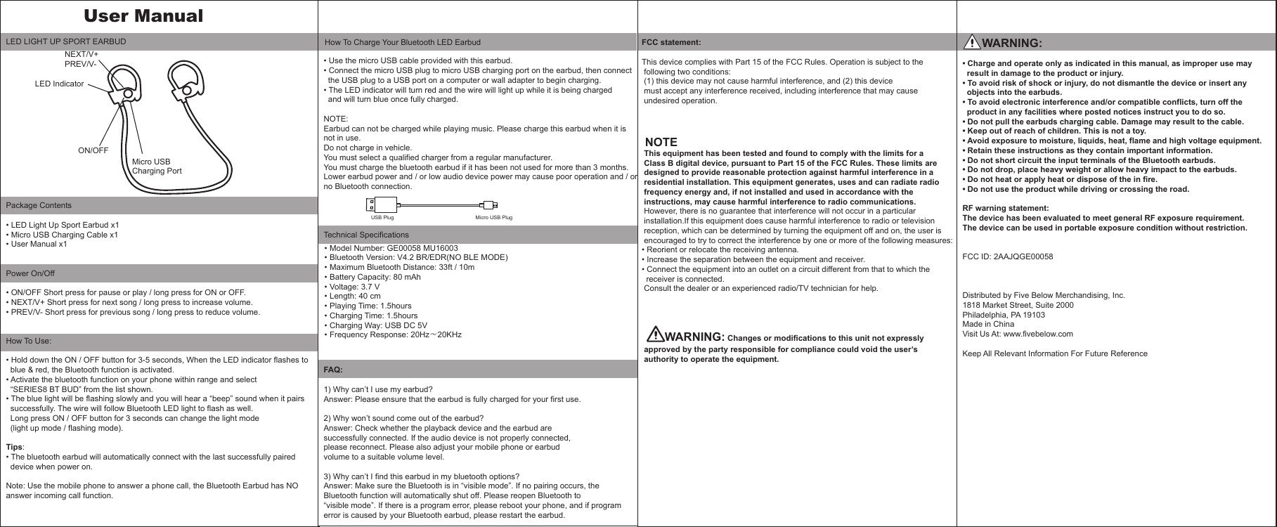 LED LIGHT UP SPORT EARBUDPackage Contents&bull; LED Light Up Sport Earbud x1&bull; Micro USB Charging Cable x1&bull; User Manual x1    Power On/Off&bull; ON/OFF Short press for pause or play / long press for ON or OFF.&bull; NEXT/V+ Short press for next song / long press to increase volume.&bull; PREV/V- Short press for previous song / long press to reduce volume. How To Use:&bull; Hold down the ON / OFF button for 3-5 seconds, When the LED indicator flashes to   blue &amp; red, the Bluetooth function is activated. &bull; Activate the bluetooth function on your phone within range and select   &ldquo;SERIES8 BT BUD&rdquo; from the list shown.&bull; The blue light will be flashing slowly and you will hear a &ldquo;beep&rdquo; sound when it pairs   successfully. The wire will follow Bluetooth LED light to flash as well.   Long press ON / OFF button for 3 seconds can change the light mode  (light up mode / flashing mode).Tips:&bull; The bluetooth earbud will automatically connect with the last successfully paired   device when power on.Note: Use the mobile phone to answer a phone call, the Bluetooth Earbud has NO answer incoming call function. &bull; Use the micro USB cable provided with this earbud.&bull; Connect the micro USB plug to micro USB charging port on the earbud, then connect   the USB plug to a USB port on a computer or wall adapter to begin charging.&bull; The LED indicator will turn red and the wire will light up while it is being charged  and will turn blue once fully charged.   NOTE:Earbud can not be charged while playing music. Please charge this earbud when it is not in use.Do not charge in vehicle.You must select a qualified charger from a regular manufacturer.You must charge the bluetooth earbud if it has been not used for more than 3 months.Lower earbud power and / or low audio device power may cause poor operation and / or no Bluetooth connection.Technical SpecificationsFAQ:1) Why can&rsquo;t I use my earbud?Answer: Please ensure that the earbud is fully charged for your first use.2) Why won&rsquo;t sound come out of the earbud?Answer: Check whether the playback device and the earbud are successfully connected. If the audio device is not properly connected,please reconnect. Please also adjust your mobile phone or earbud volume to a suitable volume level.3) Why can&rsquo;t I find this earbud in my bluetooth options?Answer: Make sure the Bluetooth is in &ldquo;visible mode&rdquo;. If no pairing occurs, theBluetooth function will automatically shut off. Please reopen Bluetooth to&ldquo;visible mode&rdquo;. If there is a program error, please reboot your phone, and if program error is caused by your Bluetooth earbud, please restart the earbud.Model Number: GE00058 MU16003Bluetooth Version: V4.2 BR/EDR(NO BLE MODE)Maximum Bluetooth Distance: 33ft / 10mBattery Capacity: 80 mAhVoltage: 3.7 VLength: 40 cmPlaying Time: 1.5hoursCharging Time: 1.5hoursCharging Way: USB DC 5VFrequency Response: 20Hz～20KHz How To Charge Your Bluetooth LED EarbudUSB Plug                                                        Micro USB Plug      WARNING:&bull; Charge and operate only as indicated in this manual, as improper use may   result in damage to the product or injury.&bull; To avoid risk of shock or injury, do not dismantle the device or insert any    objects into the earbuds.&bull; To avoid electronic interference and/or compatible conflicts, turn off the    product in any facilities where posted notices instruct you to do so.&bull; Do not pull the earbuds charging cable. Damage may result to the cable.&bull; Keep out of reach of children. This is not a toy.&bull; Avoid exposure to moisture, liquids, heat, flame and high voltage equipment.&bull; Retain these instructions as they contain important information.&bull; Do not short circuit the input terminals of the Bluetooth earbuds.&bull; Do not drop, place heavy weight or allow heavy impact to the earbuds.&bull; Do not heat or apply heat or dispose of the in fire.&bull; Do not use the product while driving or crossing the road.RF warning statement:The device has been evaluated to meet general RF exposure requirement.  The device can be used in portable exposure condition without restriction.FCC ID: 2AAJQGE00058Distributed by Five Below Merchandising, Inc.1818 Market Street, Suite 2000Philadelphia, PA 19103Made in ChinaVisit Us At: www.fivebelow.comKeep All Relevant Information For Future ReferenceUser Manual                                                   &bull;&bull;&bull;&bull;&bull;&bull;&bull;&bull;&bull;&bull;NEXT/V+PREV/V- ON/OFF Micro USB Charging PortLED IndicatorFCC statement:This device complies with Part 15 of the FCC Rules. Operation is subject to the  following two conditions:  (1) this device may not cause harmful interference, and (2) this device  must accept any interference received, including interference that may cause  undesired operation. NOTE  This equipment has been tested and found to comply with the limits for a  Class B digital device, pursuant to Part 15 of the FCC Rules. These limits are  designed to provide reasonable protection against harmful interference in a  residential installation. This equipment generates, uses and can radiate radio  frequency energy and, if not installed and used in accordance with the   instructions, may cause harmful interference to radio communications. However, there is no guarantee that interference will not occur in a particular  installation.If this equipment does cause harmful interference to radio or television  reception, which can be determined by turning the equipment off and on, the user is   encouraged to try to correct the interference by one or more of the following measures:&bull; Reorient or relocate the receiving antenna.&bull; Increase the separation between the equipment and receiver.&bull; Connect the equipment into an outlet on a circuit different from that to which the   receiver is connected. Consult the dealer or an experienced radio/TV technician for help. WARNING: Changes or modifications to this unit not expressly  approved by the party responsible for compliance could void the user&rsquo;s  authority to operate the equipment.