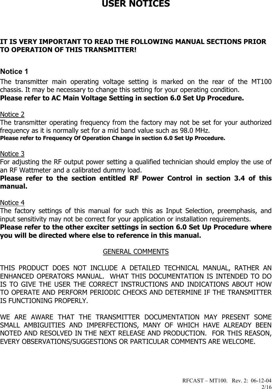 RFCAST – MT100.   Rev. 2:  06-12-04                       2/16   USER NOTICES    IT IS VERY IMPORTANT TO READ THE FOLLOWING MANUAL SECTIONS PRIOR TO OPERATION OF THIS TRANSMITTER!  Notice 1 The transmitter main operating voltage setting is marked on the rear of the MT100 chassis. It may be necessary to change this setting for your operating condition.   Please refer to AC Main Voltage Setting in section 6.0 Set Up Procedure.  Notice 2 The transmitter operating frequency from the factory may not be set for your authorized frequency as it is normally set for a mid band value such as 98.0 MHz. Please refer to Frequency Of Operation Change in section 6.0 Set Up Procedure.  Notice 3 For adjusting the RF output power setting a qualified technician should employ the use of an RF Wattmeter and a calibrated dummy load. Please refer to the section entitled RF Power Control in section 3.4 of this manual.  Notice 4 The factory settings of this manual for such this as Input Selection, preemphasis, and input sensitivity may not be correct for your application or installation requirements. Please refer to the other exciter settings in section 6.0 Set Up Procedure where you will be directed where else to reference in this manual.  GENERAL COMMENTS  THIS PRODUCT DOES NOT INCLUDE A DETAILED TECHNICAL MANUAL, RATHER AN ENHANCED OPERATORS MANUAL.  WHAT THIS DOCUMENTATION IS INTENDED TO DO IS TO GIVE THE USER THE CORRECT INSTRUCTIONS AND INDICATIONS ABOUT HOW TO OPERATE AND PERFORM PERIODIC CHECKS AND DETERMINE IF THE TRANSMITTER IS FUNCTIONING PROPERLY.   WE ARE AWARE THAT THE TRANSMITTER DOCUMENTATION MAY PRESENT SOME SMALL AMBIGUITIES AND IMPERFECTIONS, MANY OF WHICH HAVE ALREADY BEEN NOTED AND RESOLVED IN THE NEXT RELEASE AND PRODUCTION.  FOR THIS REASON, EVERY OBSERVATIONS/SUGGESTIONS OR PARTICULAR COMMENTS ARE WELCOME.  