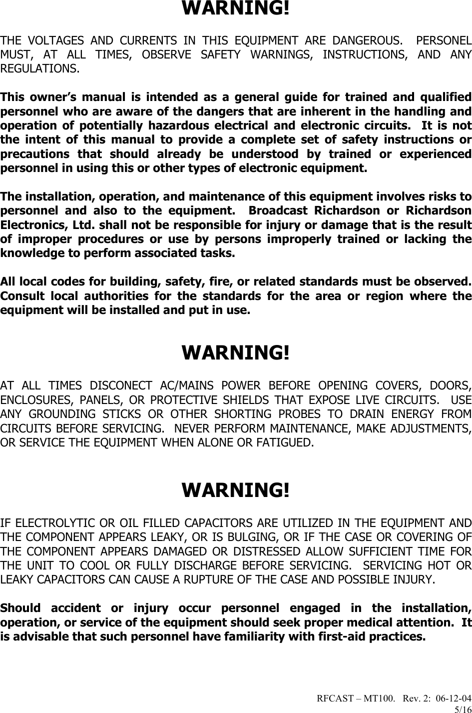 RFCAST – MT100.   Rev. 2:  06-12-04                       5/16 WARNING!  THE VOLTAGES AND CURRENTS IN THIS EQUIPMENT ARE DANGEROUS.  PERSONEL MUST, AT ALL TIMES, OBSERVE SAFETY WARNINGS, INSTRUCTIONS, AND ANY REGULATIONS.  This owner’s manual is intended as a general guide for trained and qualified personnel who are aware of the dangers that are inherent in the handling and operation of potentially hazardous electrical and electronic circuits.  It is not the intent of this manual to provide a complete set of safety instructions or precautions that should already be understood by trained or experienced personnel in using this or other types of electronic equipment.   The installation, operation, and maintenance of this equipment involves risks to personnel and also to the equipment.  Broadcast Richardson or Richardson Electronics, Ltd. shall not be responsible for injury or damage that is the result of improper procedures or use by persons improperly trained or lacking the knowledge to perform associated tasks.  All local codes for building, safety, fire, or related standards must be observed.  Consult local authorities for the standards for the area or region where the equipment will be installed and put in use.    WARNING!  AT ALL TIMES DISCONECT AC/MAINS POWER BEFORE OPENING COVERS, DOORS, ENCLOSURES, PANELS, OR PROTECTIVE SHIELDS THAT EXPOSE LIVE CIRCUITS.  USE ANY GROUNDING STICKS OR OTHER SHORTING PROBES TO DRAIN ENERGY FROM CIRCUITS BEFORE SERVICING.  NEVER PERFORM MAINTENANCE, MAKE ADJUSTMENTS, OR SERVICE THE EQUIPMENT WHEN ALONE OR FATIGUED.   WARNING!  IF ELECTROLYTIC OR OIL FILLED CAPACITORS ARE UTILIZED IN THE EQUIPMENT AND THE COMPONENT APPEARS LEAKY, OR IS BULGING, OR IF THE CASE OR COVERING OF THE COMPONENT APPEARS DAMAGED OR DISTRESSED ALLOW SUFFICIENT TIME FOR THE UNIT TO COOL OR FULLY DISCHARGE BEFORE SERVICING.  SERVICING HOT OR LEAKY CAPACITORS CAN CAUSE A RUPTURE OF THE CASE AND POSSIBLE INJURY.  Should accident or injury occur personnel engaged in the installation, operation, or service of the equipment should seek proper medical attention.  It is advisable that such personnel have familiarity with first-aid practices.       