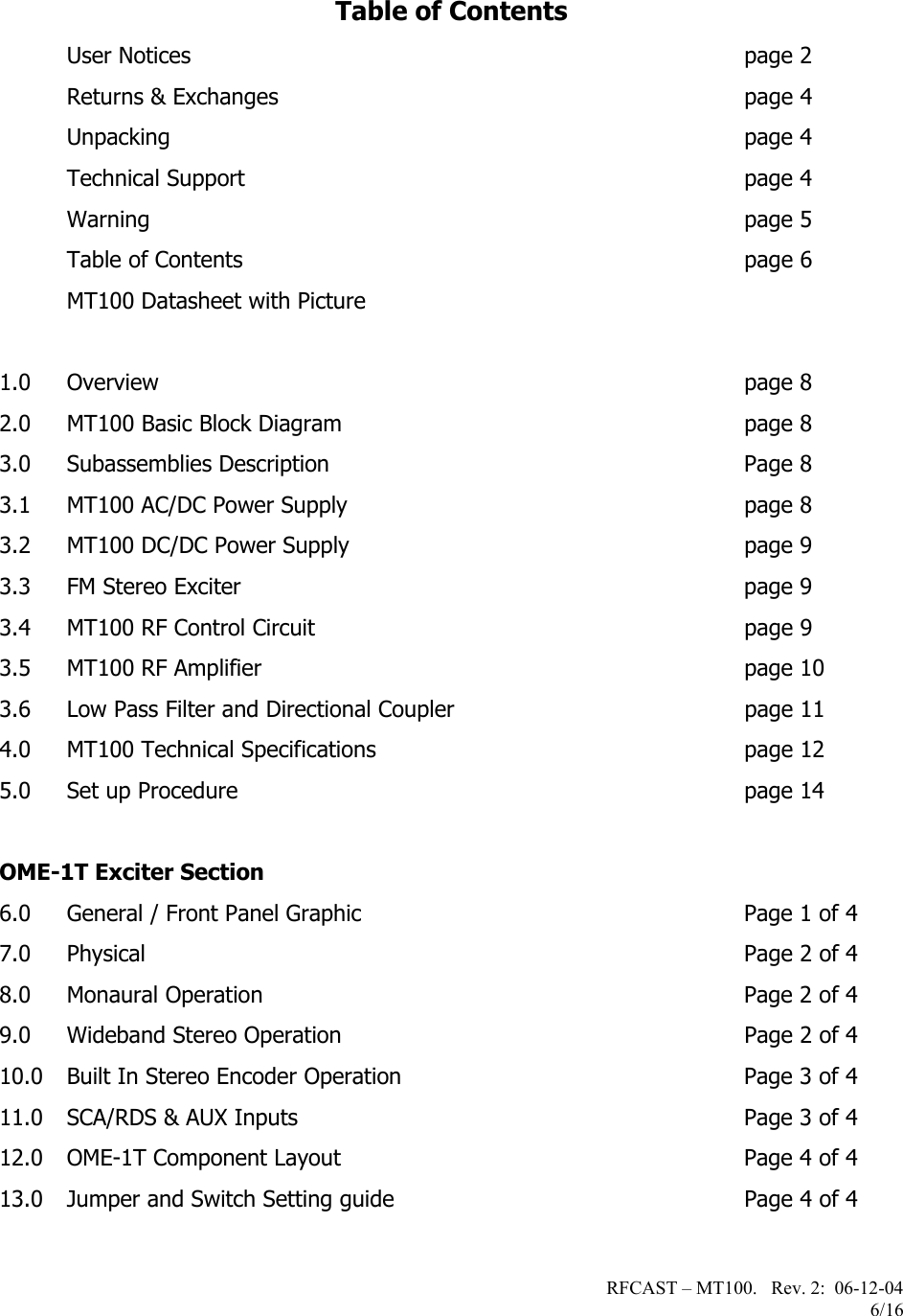 RFCAST – MT100.   Rev. 2:  06-12-04                       6/16   Table of Contents  User Notices  page 2  Returns &amp; Exchanges  page 4  Unpacking  page 4  Technical Support  page 4  Warning page 5   Table of Contents  page 6   MT100 Datasheet with Picture  1.0 Overview page 8 2.0 MT100 Basic Block Diagram  page 8 3.0 Subassemblies Description  Page 8 3.1 MT100 AC/DC Power Supply  page 8 3.2 MT100 DC/DC Power Supply  page 9 3.3 FM Stereo Exciter  page 9 3.4 MT100 RF Control Circuit  page 9 3.5 MT100 RF Amplifier  page 10 3.6 Low Pass Filter and Directional Coupler  page 11 4.0 MT100 Technical Specifications  page 12 5.0 Set up Procedure  page 14   OME-1T Exciter Section 6.0 General / Front Panel Graphic  Page 1 of 4 7.0 Physical  Page 2 of 4 8.0 Monaural Operation  Page 2 of 4 9.0 Wideband Stereo Operation  Page 2 of 4 10.0 Built In Stereo Encoder Operation  Page 3 of 4 11.0 SCA/RDS &amp; AUX Inputs  Page 3 of 4 12.0 OME-1T Component Layout    Page 4 of 4 13.0 Jumper and Switch Setting guide  Page 4 of 4   