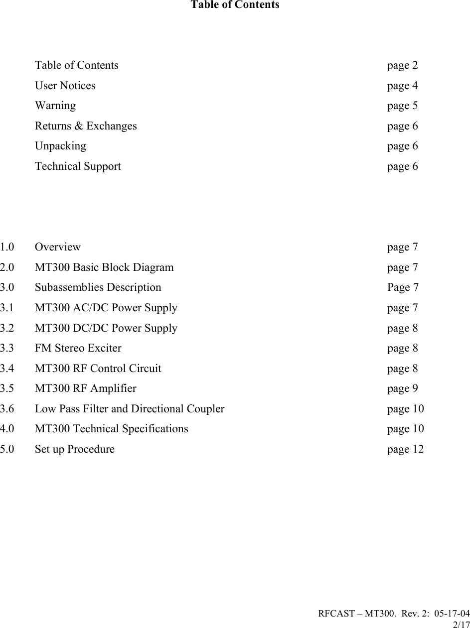 RFCAST – MT300.  Rev. 2:  05-17-04                       2/17                           Table of Contents     Table of Contents  page 2             User Notices  page 4  Warning  page 5             Returns &amp; Exchanges  page 6  Unpacking  page 6   Technical Support  page 6            1.0 Overview page 7 2.0 MT300 Basic Block Diagram  page 7 3.0 Subassemblies Description  Page 7 3.1 MT300 AC/DC Power Supply  page 7 3.2 MT300 DC/DC Power Supply  page 8 3.3 FM Stereo Exciter  page 8 3.4 MT300 RF Control Circuit  page 8 3.5 MT300 RF Amplifier  page 9 3.6 Low Pass Filter and Directional Coupler  page 10 4.0 MT300 Technical Specifications  page 10 5.0 Set up Procedure  page 12         