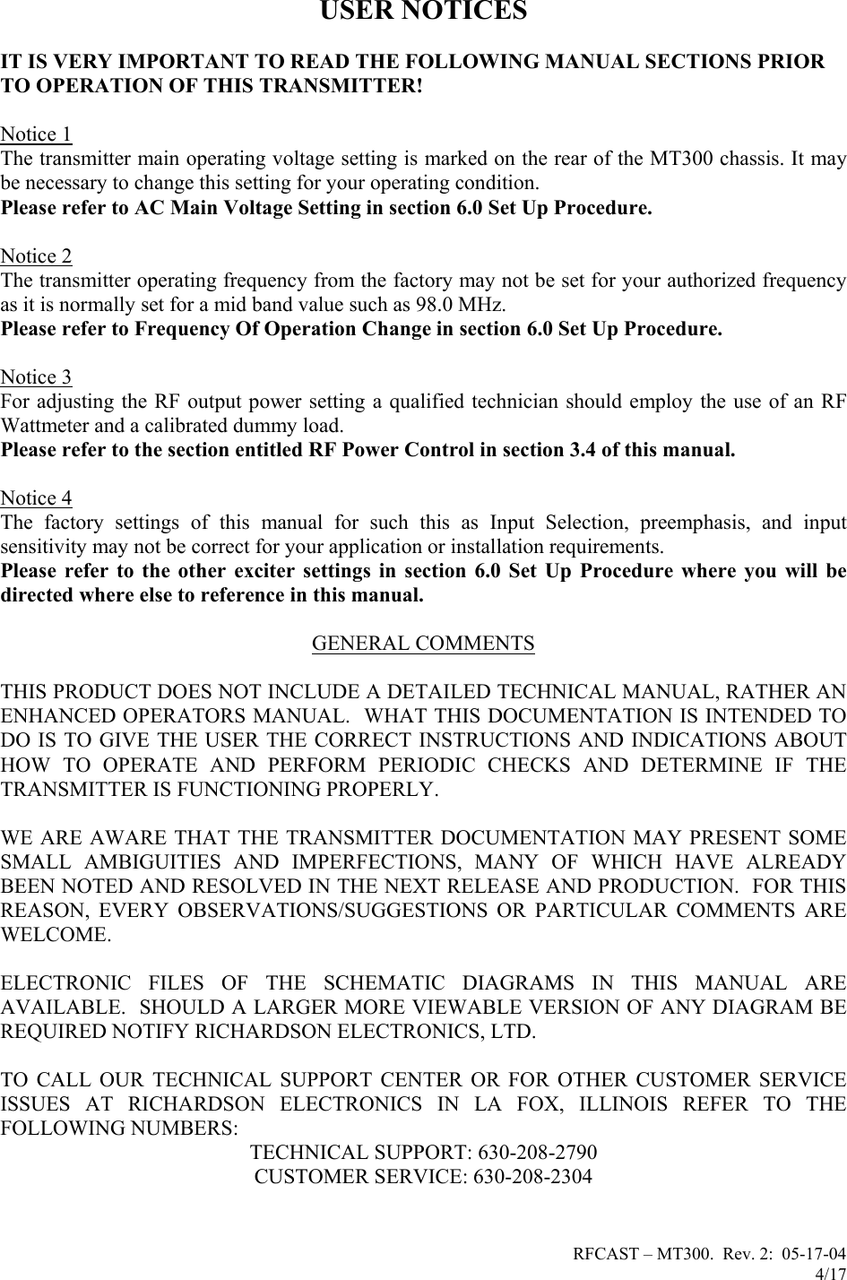 RFCAST – MT300.  Rev. 2:  05-17-04                       4/17                       USER NOTICES  IT IS VERY IMPORTANT TO READ THE FOLLOWING MANUAL SECTIONS PRIOR TO OPERATION OF THIS TRANSMITTER!  Notice 1 The transmitter main operating voltage setting is marked on the rear of the MT300 chassis. It may be necessary to change this setting for your operating condition.   Please refer to AC Main Voltage Setting in section 6.0 Set Up Procedure.  Notice 2 The transmitter operating frequency from the factory may not be set for your authorized frequency as it is normally set for a mid band value such as 98.0 MHz. Please refer to Frequency Of Operation Change in section 6.0 Set Up Procedure.  Notice 3 For adjusting the RF output power setting a qualified technician should employ the use of an RF Wattmeter and a calibrated dummy load. Please refer to the section entitled RF Power Control in section 3.4 of this manual.  Notice 4 The factory settings of this manual for such this as Input Selection, preemphasis, and input sensitivity may not be correct for your application or installation requirements. Please refer to the other exciter settings in section 6.0 Set Up Procedure where you will be directed where else to reference in this manual.  GENERAL COMMENTS  THIS PRODUCT DOES NOT INCLUDE A DETAILED TECHNICAL MANUAL, RATHER AN ENHANCED OPERATORS MANUAL.  WHAT THIS DOCUMENTATION IS INTENDED TO DO IS TO GIVE THE USER THE CORRECT INSTRUCTIONS AND INDICATIONS ABOUT HOW TO OPERATE AND PERFORM PERIODIC CHECKS AND DETERMINE IF THE TRANSMITTER IS FUNCTIONING PROPERLY.   WE ARE AWARE THAT THE TRANSMITTER DOCUMENTATION MAY PRESENT SOME SMALL AMBIGUITIES AND IMPERFECTIONS, MANY OF WHICH HAVE ALREADY BEEN NOTED AND RESOLVED IN THE NEXT RELEASE AND PRODUCTION.  FOR THIS REASON, EVERY OBSERVATIONS/SUGGESTIONS OR PARTICULAR COMMENTS ARE WELCOME.  ELECTRONIC FILES OF THE SCHEMATIC DIAGRAMS IN THIS MANUAL ARE AVAILABLE.  SHOULD A LARGER MORE VIEWABLE VERSION OF ANY DIAGRAM BE REQUIRED NOTIFY RICHARDSON ELECTRONICS, LTD.  TO CALL OUR TECHNICAL SUPPORT CENTER OR FOR OTHER CUSTOMER SERVICE ISSUES AT RICHARDSON ELECTRONICS IN LA FOX, ILLINOIS REFER TO THE FOLLOWING NUMBERS: TECHNICAL SUPPORT: 630-208-2790 CUSTOMER SERVICE: 630-208-2304   