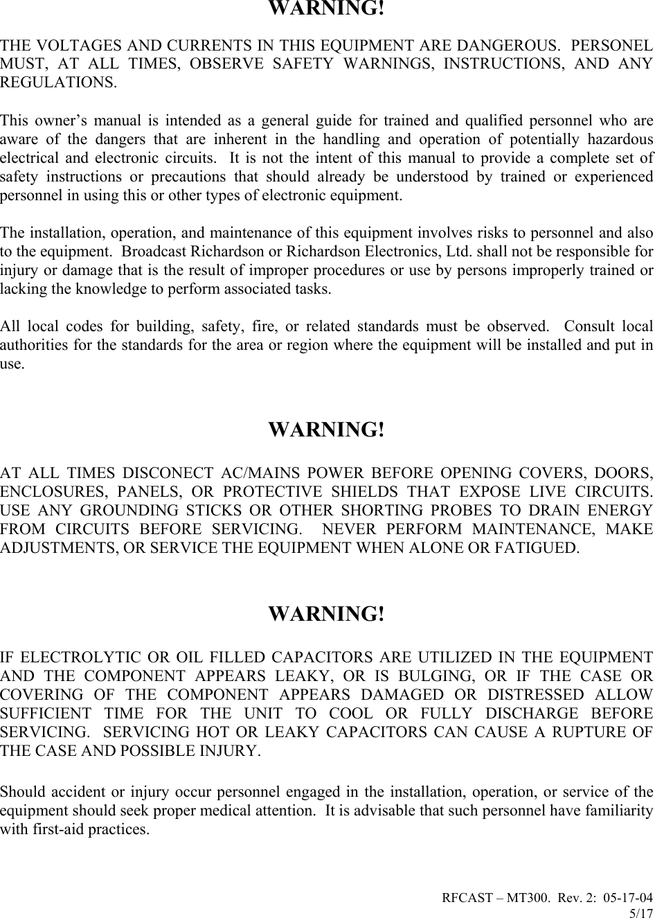 RFCAST – MT300.  Rev. 2:  05-17-04                       5/17                           WARNING!  THE VOLTAGES AND CURRENTS IN THIS EQUIPMENT ARE DANGEROUS.  PERSONEL MUST, AT ALL TIMES, OBSERVE SAFETY WARNINGS, INSTRUCTIONS, AND ANY REGULATIONS.  This owner’s manual is intended as a general guide for trained and qualified personnel who are aware of the dangers that are inherent in the handling and operation of potentially hazardous electrical and electronic circuits.  It is not the intent of this manual to provide a complete set of safety instructions or precautions that should already be understood by trained or experienced personnel in using this or other types of electronic equipment.   The installation, operation, and maintenance of this equipment involves risks to personnel and also to the equipment.  Broadcast Richardson or Richardson Electronics, Ltd. shall not be responsible for injury or damage that is the result of improper procedures or use by persons improperly trained or lacking the knowledge to perform associated tasks.  All local codes for building, safety, fire, or related standards must be observed.  Consult local authorities for the standards for the area or region where the equipment will be installed and put in use.     WARNING!  AT ALL TIMES DISCONECT AC/MAINS POWER BEFORE OPENING COVERS, DOORS, ENCLOSURES, PANELS, OR PROTECTIVE SHIELDS THAT EXPOSE LIVE CIRCUITS.  USE ANY GROUNDING STICKS OR OTHER SHORTING PROBES TO DRAIN ENERGY FROM CIRCUITS BEFORE SERVICING.  NEVER PERFORM MAINTENANCE, MAKE ADJUSTMENTS, OR SERVICE THE EQUIPMENT WHEN ALONE OR FATIGUED.   WARNING!  IF ELECTROLYTIC OR OIL FILLED CAPACITORS ARE UTILIZED IN THE EQUIPMENT AND THE COMPONENT APPEARS LEAKY, OR IS BULGING, OR IF THE CASE OR COVERING OF THE COMPONENT APPEARS DAMAGED OR DISTRESSED ALLOW SUFFICIENT TIME FOR THE UNIT TO COOL OR FULLY DISCHARGE BEFORE SERVICING.  SERVICING HOT OR LEAKY CAPACITORS CAN CAUSE A RUPTURE OF THE CASE AND POSSIBLE INJURY.  Should accident or injury occur personnel engaged in the installation, operation, or service of the equipment should seek proper medical attention.  It is advisable that such personnel have familiarity with first-aid practices.      