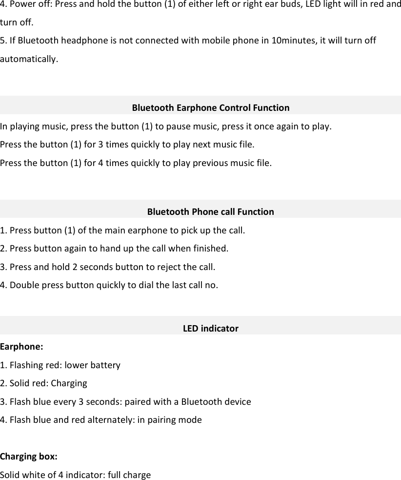 4. Power off: Press and hold the button (1) of either left or right ear buds, LED light will in red and turn off.   5. If Bluetooth headphone is not connected with mobile phone in 10minutes, it will turn off automatically.   Bluetooth Earphone Control Function In playing music, press the button (1) to pause music, press it once again to play. Press the button (1) for 3 times quickly to play next music file. Press the button (1) for 4 times quickly to play previous music file.   Bluetooth Phone call Function 1. Press button (1) of the main earphone to pick up the call. 2. Press button again to hand up the call when finished. 3. Press and hold 2 seconds button to reject the call. 4. Double press button quickly to dial the last call no.   LED indicator Earphone: 1. Flashing red: lower battery 2. Solid red: Charging 3. Flash blue every 3 seconds: paired with a Bluetooth device 4. Flash blue and red alternately: in pairing mode  Charging box: Solid white of 4 indicator: full charge             