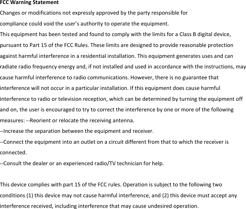  FCC Warning Statement Changes or modifications not expressly approved by the party responsible for compliance could void the user’s authority to operate the equipment. This equipment has been tested and found to comply with the limits for a Class B digital device, pursuant to Part 15 of the FCC Rules. These limits are designed to provide reasonable protection against harmful interference in a residential installation. This equipment generates uses and can radiate radio frequency energy and, if not installed and used in accordance with the instructions, may cause harmful interference to radio communications. However, there is no guarantee that interference will not occur in a particular installation. If this equipment does cause harmful interference to radio or television reception, which can be determined by turning the equipment off and on, the user is encouraged to try to correct the interference by one or more of the following measures: ‐‐Reorient or relocate the receiving antenna. ‐‐Increase the separation between the equipment and receiver.   ‐‐Connect the equipment into an outlet on a circuit different from that to which the receiver is connected. ‐‐Consult the dealer or an experienced radio/TV technician for help.  This device complies with part 15 of the FCC rules. Operation is subject to the following two conditions (1) this device may not cause harmful interference, and (2) this device must accept any interference received, including interference that may cause undesired operation.    