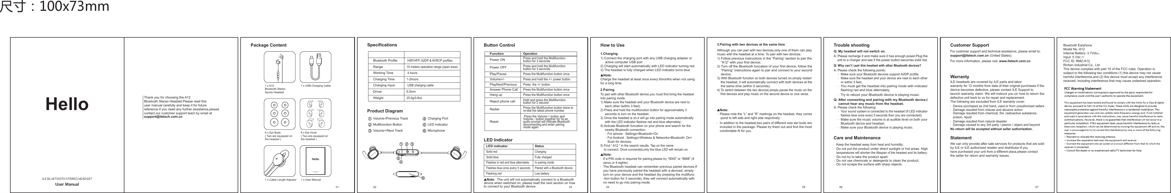 HelloUser ManualILE BLUETOOTH STEREO HEADSETThank you for choosing the A12Bluetooth Stereo Headset.Please read thisuser manual carefully and keep it for futurereference.If you need any further assistance,pleasecontact our customer support team by email atsupport@iletech.com.cnButton ControlLED IndicatorFunctionOperationPress and hold the Multifunctionbutton for 3 secondsPress and hold the Multifunctionbutton for 3 secondsPress the Multifunction button oncePress the Multifunction button oncePress the Multifunction button oncePress and hold the +/- power buttonPress  the +/- button Power ONPower OFFPlay/PauseVolume+/-PlayNext/PreviousAnswer Phone CallHang upReject phone callRedial Press the Volume + button and Volume - button together for 5s,anaudio prompt will indicate Bluetooth disconnecting,and enter pairingmode againResetHold and press the Multifunctionbutton for 2 secondPress the Multifunction button twice tore-dial the latest phone numberLED indicatorStatusSolid red ChargingSolid blue Fully chargedFlashes in red and blue alternatelyFlashes blue once every 5 secondsIn pairing modePaired with a Bluetooth deviceFlashing red Low batteryNote: The unit will not automatically connect to a Bluetoothdevice when switched on; please read the next section on howto connect to your Bluetooth device. 03How to Use1.Charging2.Pairing1) Connect the charging port with any USB charging adapter oractive computer USB port2) Charging will start automatically with LED indicator turning red3) The headset is fully charged when LED indicator turns blueTo pair with other Bluetooth device,you must first bring the headsetinto pairing mode.1) Make sure the headset and your Bluetooth device are next toeach other (within 3 feet);2) Press and hold the multifunction button for approximately 3seconds to turn on the headset;3) Once the headset is on,it will go into pairing mode automaticallywith the LED indicator flashes red and blue alternately;4) Activate Bluetooth funcation on your phone and search for thenearby Bluetooth connection;        For iphone : Settings&gt;Bluetooth&gt;On        For Android : Settings&gt;Wireless &amp; Networks&gt;Bluetooth: On&gt;        Scan for devices;Charge the headset at least once every 6months when not usingfor a long time.If a PIN code is required for pairing,please try “0000” or “8888” (4zeros or 4 eights)Note:Note:The Bluetooth headset can remember previous paired devices.Ifyou have previously paired the headset with a deviced, simplyturn on your device and the headset (by pressing the multifunc-tion button for 3 seconds), they will connect automatically withno need to go into pairing mode.5) Find “ A12 ” in the search results. Tap on the name to connect. Once connected,only the blue LED will remain on.Trouble shootingCare and MaintenanceQ: My headset will not switch on.A: Please recharge it and make sure it has enough power.Plug the    unit to a charger and see if the power button becomes solid red.Q: Why can’t i pair this headset with other Bluetooth devices?A: Please check the following points:Make sure your Bluetooth devices support A2DP profile;Make sure the headset and your device are nest to each otheror within 3 feet;You must get the headset into pairing mode with indicator flashing red and blue alternately;Try to reboot your Bluetooth device is playing music.Q: After connecting and pairing with my Bluetooth device,I     cannot hear any music from the headset.A: Please check the following:Your sound system is connected to the headset (If LED indicatorflashes blue once every 5 seconds then you are connected);Make sure the music volume is at audible level on both yourBluetooth device and headset;Make sure your Bluetooth device is playing music.Keep the headset away from heat and humidity;Do not put the product under direct sunlight or hot areas. Hightemperatures will shorten the lifespan of the headset and its battery;Do not try to take the product apart;Do not use chemicals or detergents to clean the product;Do not scrape the surface with sharp objects.3.Pairing with two devices at the same time1) Follow previous instructions in the “Pairing” section to pair the“A12” with your first device;2) Turn off the Bluetooth funcation of your first device, follow the“Pairing” instructions again to pair and connect to your seconddevice;3) With Bluetooth function on both devices turned on,simply restartthe headset, it will automatically connect with both devices at thethe same time (within 5 seconds).Although you can pair with two devices,only one of them can playmusic with the headset at a time. To pair with two devices:Please note the “L” and “R” markings on the headset, they corres-pond to left side and right side respctively;Note:In addition to the headset,two pairs of different size ear buds areincluded in the package. Please try them out and find the most comfortable fit for you.054) To switch between the two devices,simply pause the music on thefirst devices and play music on the second device or vice versa.Customer SupportWarrantyStatementsupport@iletech.com.cnFor customer support and technical assistance, please email to:ILE headsets are covered by ILE parts and laborwarranty for 12 months from date of their original purchases.If thedevice becomes defective, please contact ILE Support tolaunch warranty claim. We will instruct you on how to return thedefective unit back to us for repair and replacement.The following are excluded from ILE warranty cover:We can only provide after sale services for products that are soldby ILE or ILE authorized retailer and distributor.If you have purchased your unit from a different place,please contactthe seller for return and warranty issues.For more information, please visit .(United States);No return will be accepted without seller authorization.www.iletech.com.cnDevice purchased as 2nd hand, used or from unauthorized sellersDamage resulted from misuse and abusive actionDamage resulted from chemical, fire ,radioactive substance,poison, liquidDamage resulted from natural disasterDamage caused to any 3rd party / pesron / object and beyond07SpecificationsProduct Diagram HSP,HFP, A2DP &amp; AVRCP profiles10 meters operation range (open area) 4 hours1-2hours USB charging cable6.0mm25.0g/0.8ozBluetooth ProfileRangeWorking TimeCharging TimeCharging InputDriverWeightVolume-/Previous TrackVolume+/Next TrackMultifunction Button LED IndicatorCharging PortMicrophone1 x USB Charging CablePackage Content01 021 x A12Bluetooth StereoSports Headset6 x Ear Buds( Two are equipped onthe headset )1 x Cable Length Adjustor 1 x User ManualHelloUser ManualILE BLUETOOTH STEREO HEADSET尺寸：100x73mm04 066 x Ear Hook( Two are equipped onthe headset )Bluetooth EarphoneModel No.:A12Internal Battery: 3.7VdcInput: 5 VdcFCC ID: RMZ-A12Richen Industrial Co., Ltd.This device complies with part 15 of the FCC rules. Operation is subject to the following two conditions (1) this device may not cause harmful interference,and (2) this device must accept any interference received, including interference that may cause undesired operation.