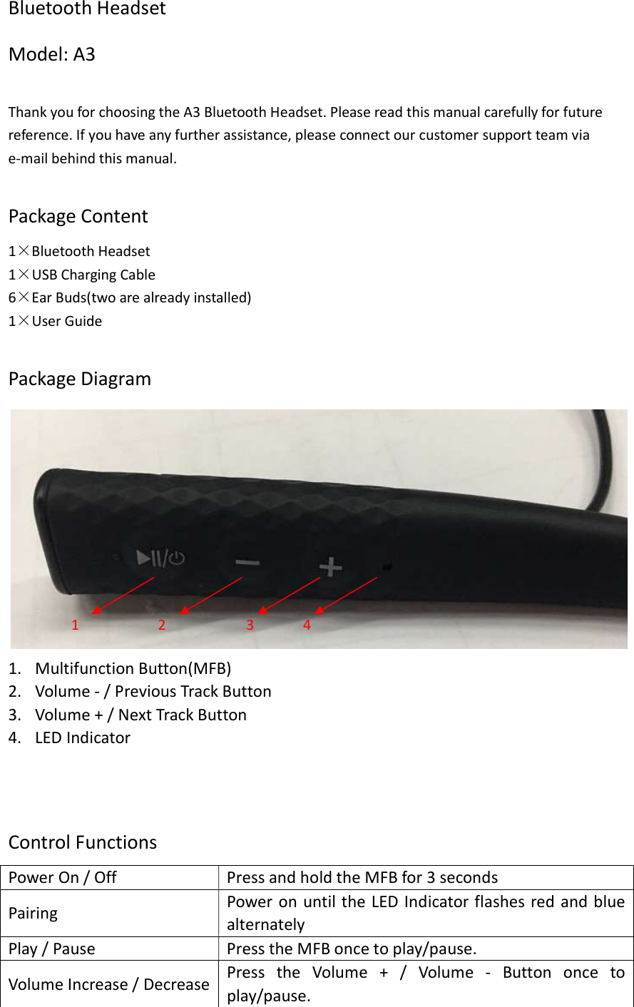 Bluetooth Headset Model: A3  Thank you for choosing the A3 Bluetooth Headset. Please read this manual carefully for future reference. If you have any further assistance, please connect our customer support team via e-mail behind this manual.  Package Content 1×Bluetooth Headset 1×USB Charging Cable 6×Ear Buds(two are already installed) 1×User Guide  Package Diagram  1. Multifunction Button(MFB) 2. Volume - / Previous Track Button 3. Volume + / Next Track Button 4. LED Indicator      Control Functions Power On / Off  Press and hold the MFB for 3 seconds Pairing  Power on until the LED Indicator flashes red and blue alternately Play / Pause    Press the MFB once to play/pause. Volume Increase / Decrease Press  the  Volume  +  /  Volume  -  Button  once  to play/pause. 1 2 3 4 