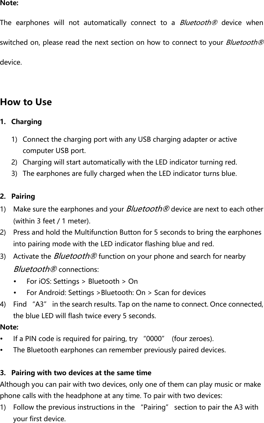  Note:   The  earphones  will  not  automatically  connect  to  a Bluetooth®  device  when switched on, please read the next section on how to connect to your Bluetooth® device.  How to Use   1. Charging 1) Connect the charging port with any USB charging adapter or active computer USB port. 2) Charging will start automatically with the LED indicator turning red. 3) The earphones are fully charged when the LED indicator turns blue.  2. Pairing 1) Make sure the earphones and your Bluetooth® device are next to each other (within 3 feet / 1 meter). 2) Press and hold the Multifunction Button for 5 seconds to bring the earphones into pairing mode with the LED indicator flashing blue and red. 3) Activate the Bluetooth® function on your phone and search for nearby Bluetooth® connections:  For iOS: Settings &gt; Bluetooth &gt; On  For Android: Settings &gt;Bluetooth: On &gt; Scan for devices 4) Find “A3”  in the search results. Tap on the name to connect. Once connected, the blue LED will flash twice every 5 seconds. Note:  If a PIN code is required for pairing, try “0000”  (four zeroes).  The Bluetooth earphones can remember previously paired devices.    3. Pairing with two devices at the same time Although you can pair with two devices, only one of them can play music or make phone calls with the headphone at any time. To pair with two devices: 1) Follow the previous instructions in the “Pairing” section to pair the A3 with your first device. 