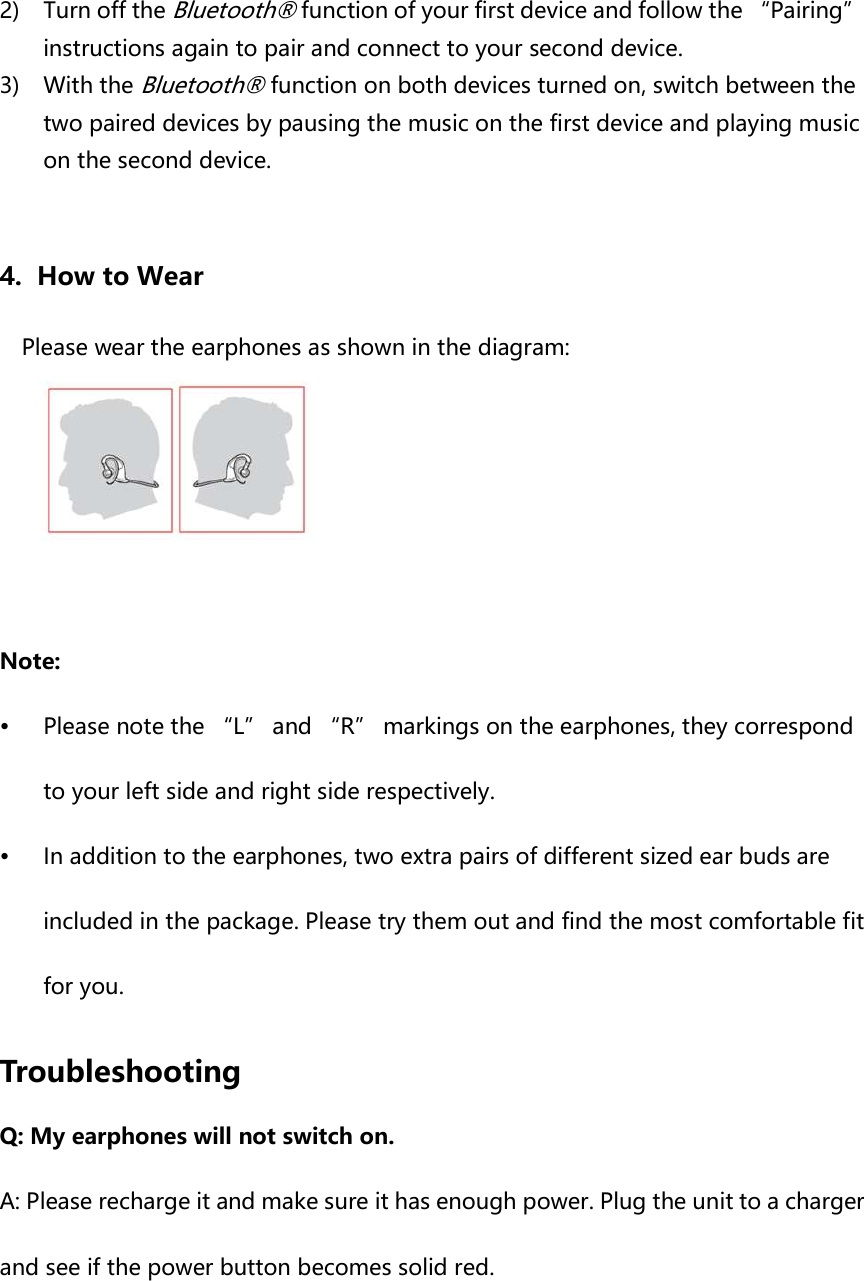 2) Turn off the Bluetooth® function of your first device and follow the “Pairing” instructions again to pair and connect to your second device. 3) With the Bluetooth® function on both devices turned on, switch between the two paired devices by pausing the music on the first device and playing music on the second device.  4. How to Wear Please wear the earphones as shown in the diagram:   Note:  Please note the “L” and “R” markings on the earphones, they correspond to your left side and right side respectively.  In addition to the earphones, two extra pairs of different sized ear buds are included in the package. Please try them out and find the most comfortable fit for you.  Troubleshooting Q: My earphones will not switch on. A: Please recharge it and make sure it has enough power. Plug the unit to a charger and see if the power button becomes solid red.     