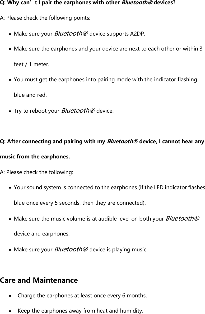 Q: Why can’t I pair the earphones with other Bluetooth® devices? A: Please check the following points:  Make sure your Bluetooth® device supports A2DP.  Make sure the earphones and your device are next to each other or within 3 feet / 1 meter.  You must get the earphones into pairing mode with the indicator flashing blue and red.  Try to reboot your Bluetooth® device.  Q: After connecting and pairing with my Bluetooth® device, I cannot hear any music from the earphones. A: Please check the following:  Your sound system is connected to the earphones (if the LED indicator flashes blue once every 5 seconds, then they are connected).  Make sure the music volume is at audible level on both your Bluetooth® device and earphones.  Make sure your Bluetooth® device is playing music.  Care and Maintenance  Charge the earphones at least once every 6 months.  Keep the earphones away from heat and humidity. 