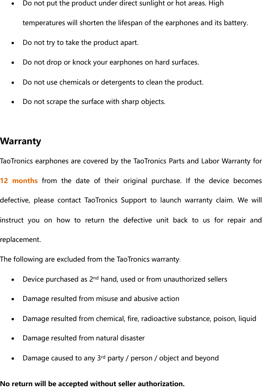  Do not put the product under direct sunlight or hot areas. High temperatures will shorten the lifespan of the earphones and its battery.  Do not try to take the product apart.  Do not drop or knock your earphones on hard surfaces.  Do not use chemicals or detergents to clean the product.  Do not scrape the surface with sharp objects.  Warranty TaoTronics earphones are covered by the TaoTronics Parts and Labor Warranty for 12  months  from  the  date  of  their  original  purchase.  If  the  device  becomes defective,  please  contact  TaoTronics  Support  to  launch  warranty  claim.  We  will instruct  you  on  how  to  return  the  defective  unit  back  to  us  for  repair  and replacement.   The following are excluded from the TaoTronics warranty:    Device purchased as 2nd hand, used or from unauthorized sellers  Damage resulted from misuse and abusive action  Damage resulted from chemical, fire, radioactive substance, poison, liquid    Damage resulted from natural disaster  Damage caused to any 3rd party / person / object and beyond No return will be accepted without seller authorization.   