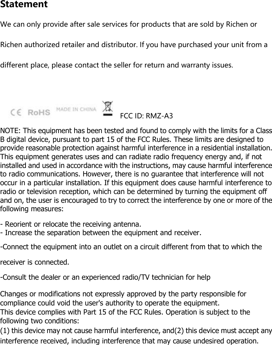 Statement We can only provide after sale services for products that are sold by Richen or Richen authorized retailer and distributor. If you have purchased your unit from a different place, please contact the seller for return and warranty issues.        FCC ID: RMZ-A3 NOTE: This equipment has been tested and found to comply with the limits for a Class B digital device, pursuant to part 15 of the FCC Rules. These limits are designed to provide reasonable protection against harmful interference in a residential installation. This equipment generates uses and can radiate radio frequency energy and, if not installed and used in accordance with the instructions, may cause harmful interference to radio communications. However, there is no guarantee that interference will not occur in a particular installation. If this equipment does cause harmful interference to radio or television reception, which can be determined by turning the equipment off and on, the user is encouraged to try to correct the interference by one or more of the following measures:  - Reorient or relocate the receiving antenna. - Increase the separation between the equipment and receiver. -Connect the equipment into an outlet on a circuit different from that to which the receiver is connected. -Consult the dealer or an experienced radio/TV technician for help  Changes or modifications not expressly approved by the party responsible for compliance could void the user&apos;s authority to operate the equipment.   This device complies with Part 15 of the FCC Rules. Operation is subject to the following two conditions: (1) this device may not cause harmful interference, and(2) this device must accept any interference received, including interference that may cause undesired operation. 