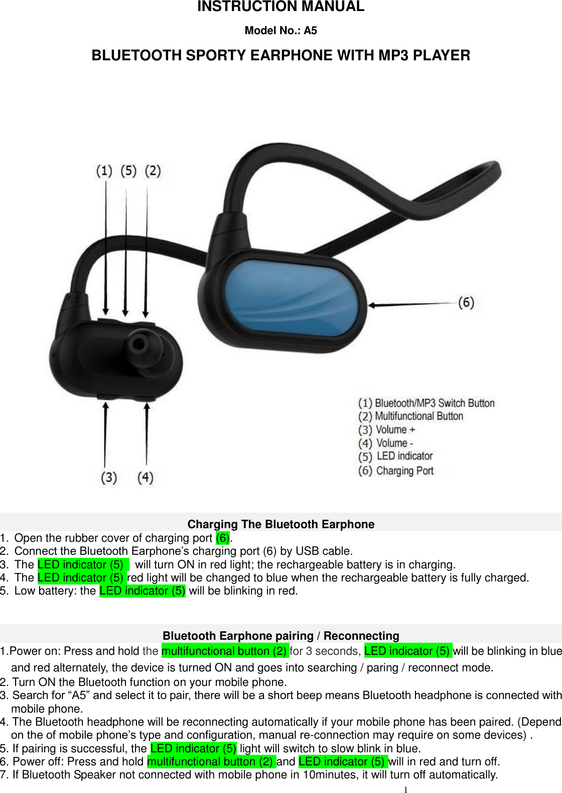                                                      1                                    INSTRUCTION MANUAL Model No.: A5 BLUETOOTH SPORTY EARPHONE WITH MP3 PLAYER    Charging The Bluetooth Earphone 1.  Open the rubber cover of charging port (6). 2. Connect the Bluetooth Earphone’s charging port (6) by USB cable. 3.  The LED indicator (5)    will turn ON in red light; the rechargeable battery is in charging. 4.  The LED indicator (5) red light will be changed to blue when the rechargeable battery is fully charged. 5.  Low battery: the LED indicator (5) will be blinking in red.     Bluetooth Earphone pairing / Reconnecting 1.Power on: Press and hold the multifunctional button (2) for 3 seconds, LED indicator (5) will be blinking in blue and red alternately, the device is turned ON and goes into searching / paring / reconnect mode.   2. Turn ON the Bluetooth function on your mobile phone. 3. Search for “A5” and select it to pair, there will be a short beep means Bluetooth headphone is connected with mobile phone. 4. The Bluetooth headphone will be reconnecting automatically if your mobile phone has been paired. (Depend on the of mobile phone’s type and configuration, manual re-connection may require on some devices) . 5. If pairing is successful, the LED indicator (5) light will switch to slow blink in blue. 6. Power off: Press and hold multifunctional button (2) and LED indicator (5) will in red and turn off.   7. If Bluetooth Speaker not connected with mobile phone in 10minutes, it will turn off automatically. 