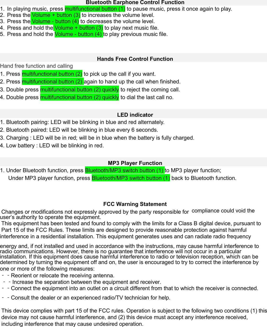 Bluetooth Earphone Control Function 1. In playing music, press multifunctional button (1) to pause music, press it once again to play.2. Press the Volume + button (3) to increases the volume level.3. Press the Volume - button (4) to decreases the volume level.4. Press and hold the Volume + button (3) to play next music file.5. Press and hold the Volume - button (4) to play previous music file.Hands Free Control Function Hand free function and calling 1. Press multifunctional button (2) to pick up the call if you want.2. Press multifunctional button (2) again to hand up the call when finished.3. Double press multifunctional button (2) quickly to reject the coming call.4. Double press multifunctional button (2) quickly to dial the last call no.LED indicator 1. Bluetooth pairing: LED will be blinking in blue and red alternately.2. Bluetooth paired: LED will be blinking in blue every 6 seconds.3. Charging : LED will be in red; will be in blue when the battery is fully charged.4. Low battery : LED will be blinking in red.MP3 Player Function 1. Under Bluetooth function, press Bluetooth/MP3 switch button (1) to MP3 player function;Under MP3 player function, press Bluetooth/MP3 switch button (1) back to Bluetooth function.     FCC Warning Statement Changes or modifications not expressly approved by the party responsible for  compliance could void the user’s authority to operate the equipment. This equipment has been tested and found to comply with the limits for a Class B digital device, pursuant to  Part 15 of the FCC Rules. These limits are designed to provide reasonable protection against harmful interference in a residential installation. This equipment generates uses and can radiate radio frequency energy and, if not installed and used in accordance with the instructions, may cause harmful interference to  radio communications. However, there is no guarantee that interference will not occur in a particular  installation. If this equipment does cause harmful interference to radio or television reception, which can be  determined by turning the equipment off and on, the user is encouraged to try to correct the interference by  one or more of the following measures: ‐‐Reorient or relocate the receiving antenna. ‐‐Increase the separation between the equipment and receiver. ‐‐Connect the equipment into an outlet on a circuit different from that to which the receiver is connected.  ‐‐Consult the dealer or an experienced radio/TV technician for help.This device complies with part 15 of the FCC rules. Operation is subject to the following two conditions (1) this device may not cause harmful interference, and (2) this device must accept any interference received, including interference that may cause undesired operation.