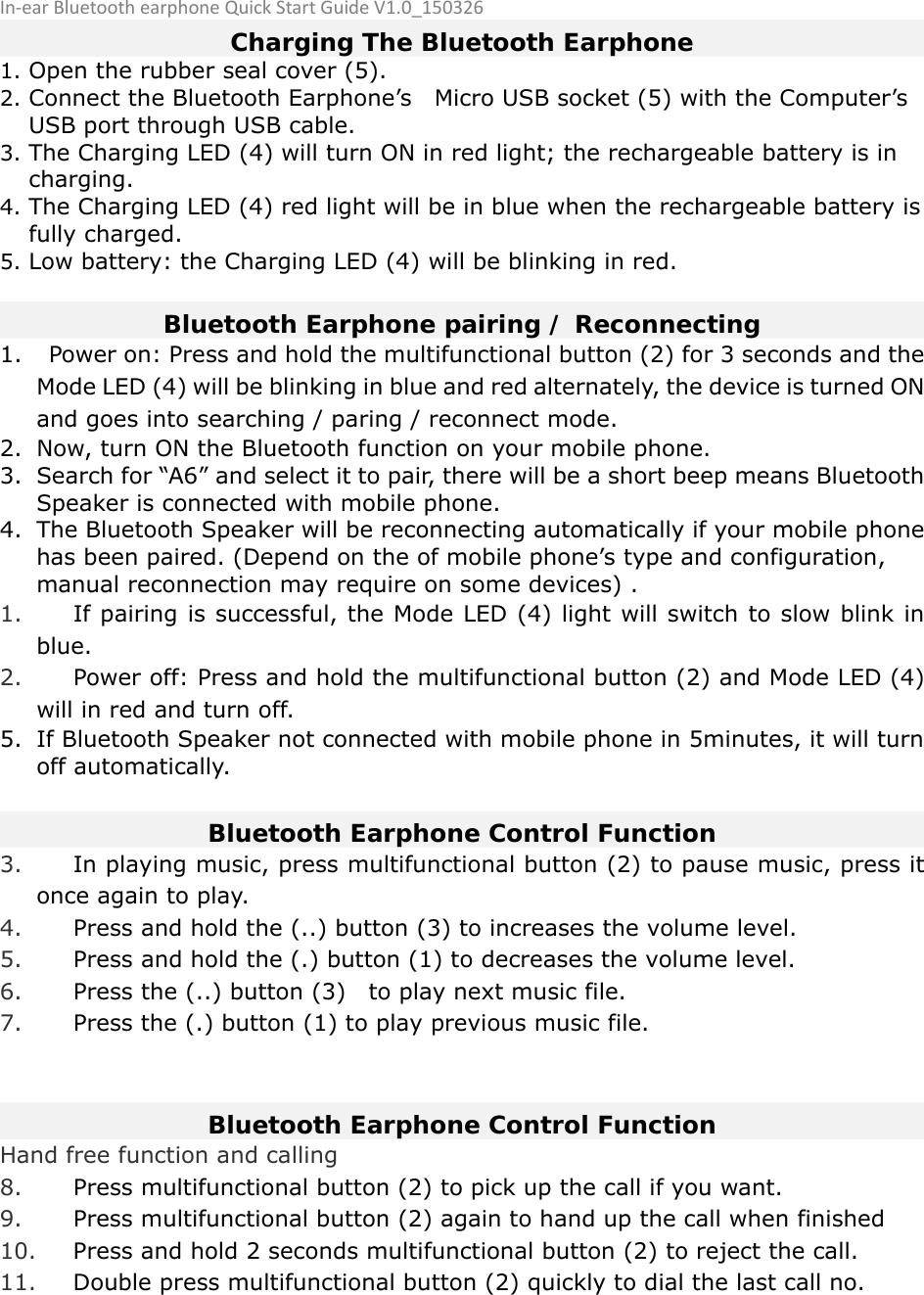 In‐earBluetoothearphoneQuickStartGuideV1.0_150326 Charging The Bluetooth Earphone 1. Open the rubber seal cover (5). 2. Connect the Bluetooth Earphone’s    Micro USB socket (5) with the Computer’s USB port through USB cable. 3. The Charging LED (4) will turn ON in red light; the rechargeable battery is in charging. 4. The Charging LED (4) red light will be in blue when the rechargeable battery is fully charged. 5. Low battery: the Charging LED (4) will be blinking in red.    Bluetooth Earphone pairing / Reconnecting 1. Power on: Press and hold the multifunctional button (2) for 3 seconds and the Mode LED (4) will be blinking in blue and red alternately, the device is turned ON and goes into searching / paring / reconnect mode.   2. Now, turn ON the Bluetooth function on your mobile phone. 3. Search for “A6” and select it to pair, there will be a short beep means Bluetooth Speaker is connected with mobile phone. 4. The Bluetooth Speaker will be reconnecting automatically if your mobile phone has been paired. (Depend on the of mobile phone’s type and configuration, manual reconnection may require on some devices) . 1. If pairing is successful, the Mode LED (4) light will switch to slow blink in blue. 2. Power off: Press and hold the multifunctional button (2) and Mode LED (4) will in red and turn off.   5. If Bluetooth Speaker not connected with mobile phone in 5minutes, it will turn off automatically.  Bluetooth Earphone Control Function 3. In playing music, press multifunctional button (2) to pause music, press it once again to play. 4. Press and hold the (..) button (3) to increases the volume level. 5. Press and hold the (.) button (1) to decreases the volume level. 6. Press the (..) button (3)    to play next music file. 7. Press the (.) button (1) to play previous music file.   Bluetooth Earphone Control Function Hand free function and calling 8. Press multifunctional button (2) to pick up the call if you want. 9. Press multifunctional button (2) again to hand up the call when finished 10. Press and hold 2 seconds multifunctional button (2) to reject the call. 11. Double press multifunctional button (2) quickly to dial the last call no.         