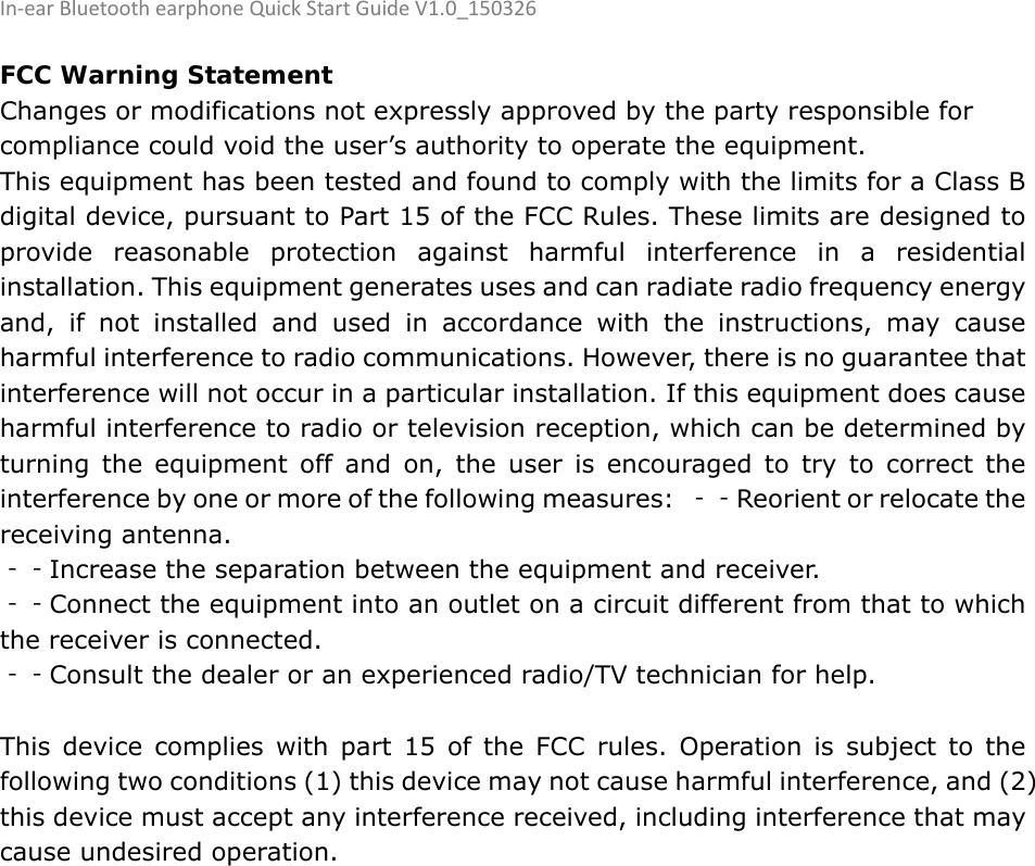 In‐earBluetoothearphoneQuickStartGuideV1.0_150326  FCC Warning Statement Changes or modifications not expressly approved by the party responsible for compliance could void the user’s authority to operate the equipment. This equipment has been tested and found to comply with the limits for a Class B digital device, pursuant to Part 15 of the FCC Rules. These limits are designed to provide reasonable protection against harmful interference in a residential installation. This equipment generates uses and can radiate radio frequency energy and, if not installed and used in accordance with the instructions, may cause harmful interference to radio communications. However, there is no guarantee that interference will not occur in a particular installation. If this equipment does cause harmful interference to radio or television reception, which can be determined by turning the equipment off and on, the user is encouraged to try to correct the interference by one or more of the following measures:  ‐‐Reorient or relocate the receiving antenna. ‐‐Increase the separation between the equipment and receiver.   ‐‐Connect the equipment into an outlet on a circuit different from that to which the receiver is connected.   ‐‐Consult the dealer or an experienced radio/TV technician for help.  This device complies with part 15 of the FCC rules. Operation is subject to the following two conditions (1) this device may not cause harmful interference, and (2) this device must accept any interference received, including interference that may cause undesired operation. 