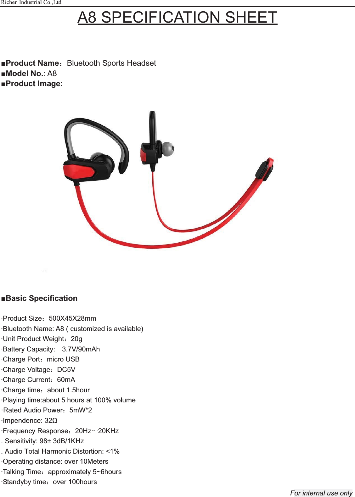 Richen Industrial Co.,Ltd For internal use only A8 SPECIFICATION SHEET   ŶProduct Name˖Bluetooth Sports Headset ŶModel No.: A8 ŶProduct Image:  ŶBasic Specification  ·Product Size˖500X45X28mm ·Bluetooth Name: A8 ( customized is available) ·Unit Product Weight˖20g ·Battery Capacity:    3.7V/90mAh ·Charge Port˖micro USB ·Charge Voltage˖DC5V ·Charge Current˖60mA ·Charge time˖about 1.5hour ·Playing time:about 5 hours at 100% volume ·Rated Power˖5mW*2 ·Impendence: 32ȍ   ·Frequency Response˖20Hz̚20KHz . Sensitivity: 98± 3dB/1KHz . Audio Total Harmonic Distortion: &lt;1% ·Operating distance: over 10Meters ·Talking Time˖approximately 5~6hours   ·Standyby time˖over 100hours ·Rated Audio Power˖5mW*2