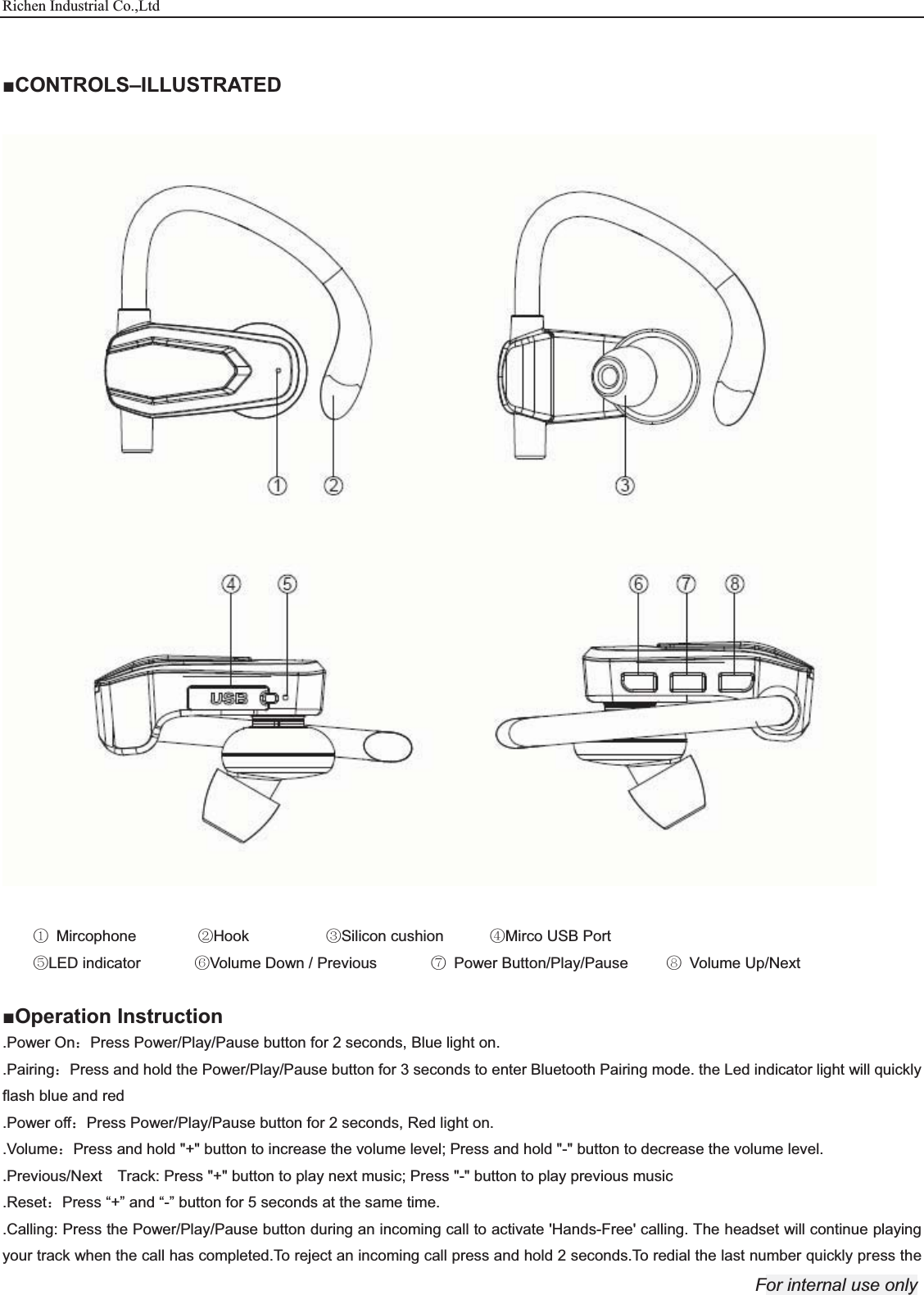 Richen Industrial Co.,Ltd For internal use only   ŶCONTROLS–ILLUSTRATED    ķ Mircophone        ĸHook          ĹSilicon cushion      ĺMirco USB Port   ĻLED indicator       ļVolume Down / Previous       Ľ Power Button/Play/Pause     ľ Volume Up/Next  ŶOperation Instruction .Power On˖Press Power/Play/Pause button for 2 seconds, Blue light on. .Pairing˖Press and hold the Power/Play/Pause button for 3 seconds to enter Bluetooth Pairing mode. the Led indicator light will quickly flash blue and red .Power off˖Press Power/Play/Pause button for 2 seconds, Red light on. .Volume˖Press and hold &quot;+&quot; button to increase the volume level; Press and hold &quot;-&quot; button to decrease the volume level. .Previous/Next    Track: Press &quot;+&quot; button to play next music; Press &quot;-&quot; button to play previous music .Reset˖Press “+” and “-” button for 5 seconds at the same time. .Calling: Press the Power/Play/Pause button during an incoming call to activate &apos;Hands-Free&apos; calling. The headset will continue playing your track when the call has completed.To reject an incoming call press and hold 2 seconds.To redial the last number quickly press the 