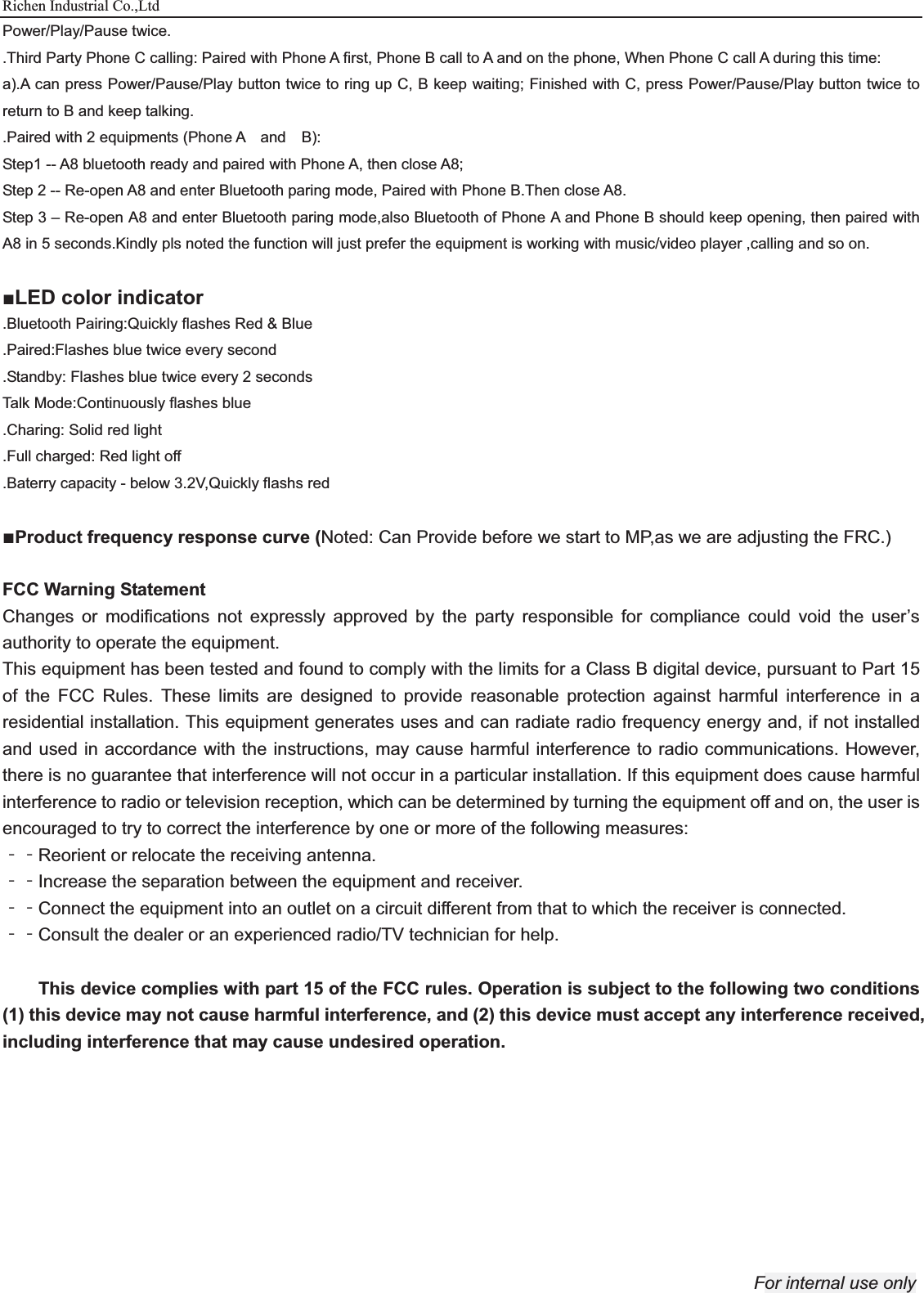 Richen Industrial Co.,Ltd For internal use only Power/Play/Pause twice. .Third Party Phone C calling: Paired with Phone A first, Phone B call to A and on the phone, When Phone C call A during this time: a).A can press Power/Pause/Play button twice to ring up C, B keep waiting; Finished with C, press Power/Pause/Play button twice to return to B and keep talking. .Paired with 2 equipments (Phone A  and  B):  Step1 -- A8 bluetooth ready and paired with Phone A, then close A8; Step 2 -- Re-open A8 and enter Bluetooth paring mode, Paired with Phone B.Then close A8. Step 3 – Re-open A8 and enter Bluetooth paring mode,also Bluetooth of Phone A and Phone B should keep opening, then paired with A8 in 5 seconds.Kindly pls noted the function will just prefer the equipment is working with music/video player ,calling and so on.  ŶLED color indicator .Bluetooth Pairing:Quickly flashes Red &amp; Blue .Paired:Flashes blue twice every second .Standby: Flashes blue twice every 2 seconds Talk Mode:Continuously flashes blue .Charing: Solid red light .Full charged: Red light off .Baterry capacity - below 3.2V,Quickly flashs red    ŶProduct frequency response curve (Noted: Can Provide before we start to MP,as we are adjusting the FRC.)    FCC Warning Statement Changes or modifications not expressly approved by the party responsible for compliance could void the user’s authority to operate the equipment. This equipment has been tested and found to comply with the limits for a Class B digital device, pursuant to Part 15 of the FCC Rules. These limits are designed to provide reasonable protection against harmful interference in a residential installation. This equipment generates uses and can radiate radio frequency energy and, if not installed and used in accordance with the instructions, may cause harmful interference to radio communications. However, there is no guarantee that interference will not occur in a particular installation. If this equipment does cause harmful interference to radio or television reception, which can be determined by turning the equipment off and on, the user is encouraged to try to correct the interference by one or more of the following measures:   ϋϋReorient or relocate the receiving antenna. ϋϋIncrease the separation between the equipment and receiver.   ϋϋConnect the equipment into an outlet on a circuit different from that to which the receiver is connected. ϋϋConsult the dealer or an experienced radio/TV technician for help.  This device complies with part 15 of the FCC rules. Operation is subject to the following two conditions (1) this device may not cause harmful interference, and (2) this device must accept any interference received, including interference that may cause undesired operation.    