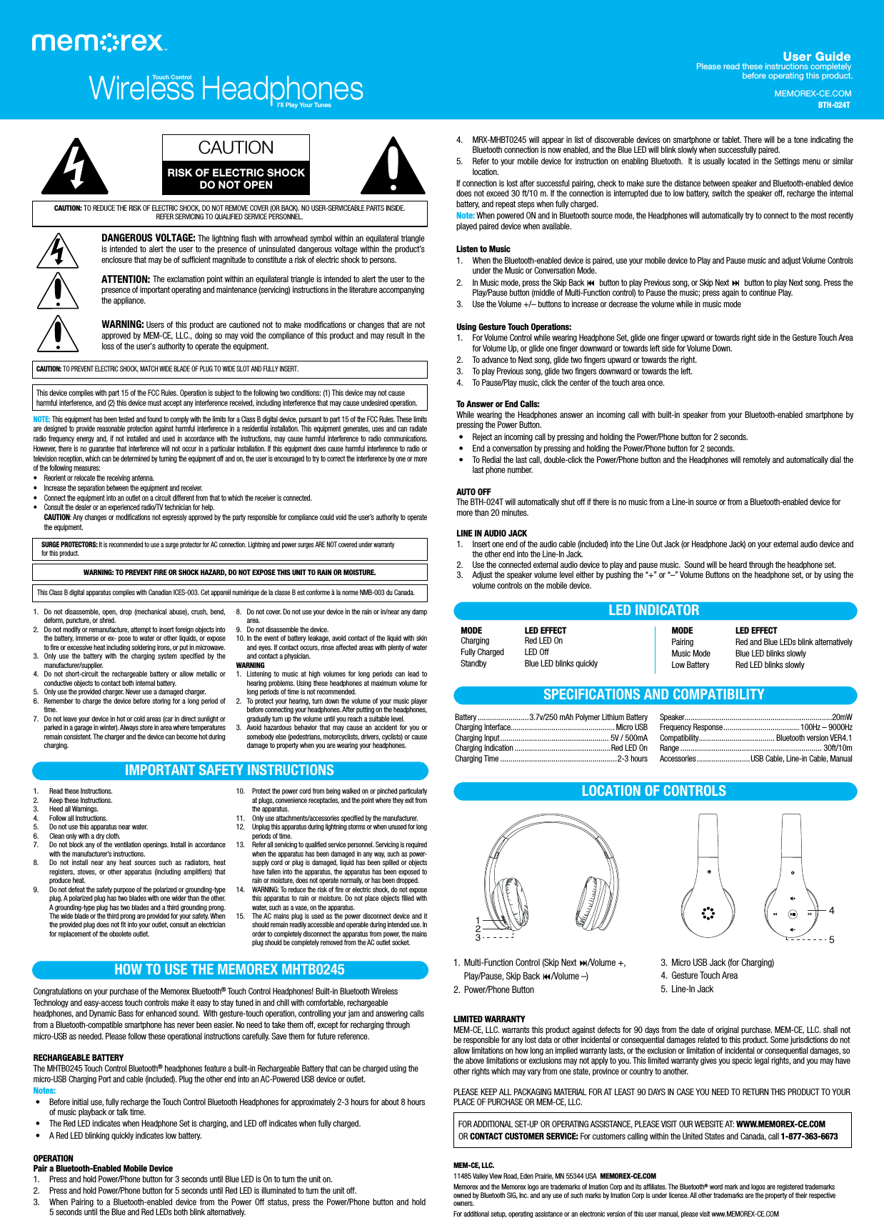 MEMOREX-CE.COMUser GuidePlease read these instructions completely before operating this product.CAUTION: TO REDUCE THE RISK OF ELECTRIC SHOCK, DO NOT REMOVE COVER (OR BACK). NO USER-SERVICEABLE PARTS INSIDE.REFER SERVICING TO QUALIFIED SERVICE PERSONNEL.DANGEROUS VOLTAGE: The lightning ﬂash with arrowhead symbol within an equilateral triangle is intended to alert the user to the presence of uninsulated dangerous voltage within the product’s enclosure that may be of sufficient magnitude to constitute a risk of electric shock to persons.ATTENTION: The exclamation point within an equilateral triangle is intended to alert the user to the presence of important operating and maintenance (servicing) instructions in the literature accompanying the appliance.WARNING: Users of this product are cautioned not to make modifications or changes that are not approved by MEM-CE, LLC., doing so may void the compliance of this product and may result in the loss of the user’s authority to operate the equipment.CAUTION: TO PREVENT ELECTRIC SHOCK, MATCH WIDE BLADE OF PLUG TO WIDE SLOT AND FULLY INSERT.CAUTIONRISK OF ELECTRIC SHOCKDO NOT OPENThis device complies with part 15 of the FCC Rules. Operation is subject to the following two conditions: (1) This device may not cause harmful interference, and (2) this device must accept any interference received, including interference that may cause undesired operation.NOTE: This equipment has been tested and found to comply with the limits for a Class B digital device, pursuant to part 15 of the FCC Rules. These limits are designed to provide reasonable protection against harmful interference in a residential installation. This equipment generates, uses and can radiate radio frequency energy and, if not installed and used in accordance with the instructions, may cause harmful interference to radio communications. However, there is no guarantee that interference will not occur in a particular installation. If this equipment does cause harmful interference to radio or television reception, which can be determined by turning the equipment off and on, the user is encouraged to try to correct the interference by one or more of the following measures:• Reorient or relocate the receiving antenna.• Increase the separation between the equipment and receiver.• Connect the equipment into an outlet on a circuit different from that to which the receiver is connected.• Consult the dealer or an experienced radio/TV technician for help.CAUTION: Any changes or modifications not expressly approved by the party responsible for compliance could void the user’s authority to operatethe equipment.4. MRX-MHBT0245 will appear in list of discoverable devices on smartphone or tablet. There will be a tone indicating the Bluetooth connection is now enabled, and the Blue LED will blink slowly when successfully paired.5. Refer to your mobile device for instruction on enabling Bluetooth.  It is usually located in the Settings menu or similar location. If connection is lost after successful pairing, check to make sure the distance between speaker and Bluetooth-enabled device does not exceed 30 ft/10 m. If the connection is interrupted due to low battery, switch the speaker off, recharge the internal battery, and repeat steps when fully charged.Note: When powered ON and in Bluetooth source mode, the Headphones will automatically try to connect to the most recently played paired device when available.Listen to Music1. When the Bluetooth-enabled device is paired, use your mobile device to Play and Pause music and adjust Volume Controls under the Music or Conversation Mode. 2. In Music mode, press the Skip Back button to play Previous song, or Skip Next button to play Next song. Press the Play/Pause button (middle of Multi-Function control) to Pause the music; press again to continue Play.3. Use the Volume +/– buttons to increase or decrease the volume while in music modeUsing Gesture Touch Operations:1. For Volume Control while wearing Headphone Set, glide one finger upward or towards right side in the Gesture Touch Area for Volume Up, or glide one finger downward or towards left side for Volume Down.2. To advance to Next song, glide two fingers upward or towards the right.3. To play Previous song, glide two fingers downward or towards the left.4. To Pause/Play music, click the center of the touch area once.To Answer or End Calls:While wearing the Headphones answer an incoming call with built-in speaker from your Bluetooth-enabled smartphone by pressing the Power Button. • Reject an incoming call by pressing and holding the Power/Phone button for 2 seconds. • End a conversation by pressing and holding the Power/Phone button for 2 seconds. • To Redial the last call, double-click the Power/Phone button and the Headphones will remotely and automatically dial the last phone number.AUTO OFF The BTH-024T will automatically shut off if there is no music from a Line-in source or from a Bluetooth-enabled device for more than 20 minutes.LINE IN AUDIO JACK1. Insert one end of the audio cable (included) into the Line Out Jack (or Headphone Jack) on your external audio device and the other end into the Line-In Jack.2. Use the connected external audio device to play and pause music.  Sound will be heard through the headphone set.3. Adjust the speaker volume level either by pushing the “+” or “–” Volume Buttons on the headphone set, or by using the volume controls on the mobile device.SURGE PROTECTORS: It is recommended to use a surge protector for AC connection. Lightning and power surges ARE NOT covered under warranty    for this product.MEM-CE, LLC.11485 Valley View Road, Eden Prairie, MN 55344 USA  MEMOREX-CE.COMMemorex and the Memorex logo are trademarks of Imation Corp and its affiliates. The Bluetooth® word mark and logos are registered trademarks owned by Bluetooth SIG, Inc. and any use of such marks by Imation Corp is under license. All other trademarks are the property of their respective owners.For additional setup, operating assistance or an electronic version of this user manual, please visit www.MEMOREX-CE.COMWireless HeadphonesTouch ControlI’ll Play Your Tunes1. Read these Instructions.2. Keep these Instructions.3. Heed all Warnings.4. Follow all Instructions.5. Do not use this apparatus near water.6. Clean only with a dry cloth.7. Do not block any of the ventilation openings. Install in accordance with the manufacturer’s instructions.8. Do not install near any heat sources such as radiators, heat registers, stoves, or other apparatus (including amplifiers) that produce heat.9. Do not defeat the safety purpose of the polarized or grounding-type plug. A polarized plug has two blades with one wider than the other. A grounding-type plug has two blades and a third grounding prong. The wide blade or the third prong are provided for your safety. When the provided plug does not fit into your outlet, consult an electrician for replacement of the obsolete outlet.1. Do not disassemble, open, drop (mechanical abuse), crush, bend, deform, puncture, or shred.2. Do not modify or remanufacture, attempt to insert foreign objects into the battery, immerse or ex- pose to water or other liquids, or expose to fire or excessive heat including soldering irons, or put in microwave.3. Only use the battery with the charging system specified by the manufacturer/supplier.4. Do not short-circuit the rechargeable battery or allow metallic or conductive objects to contact both internal battery.5. Only use the provided charger. Never use a damaged charger. 6. Remember to charge the device before storing for a long period of time. 7. Do not leave your device in hot or cold areas (car in direct sunlight or parked in a garage in winter). Always store in area where temperatures remain consistent. The charger and the device can become hot during charging. 10. Protect the power cord from being walked on or pinched particularly at plugs, convenience receptacles, and the point where they exit from the apparatus.11. Only use attachments/accessories specified by the manufacturer.12. Unplug this apparatus during lightning storms or when unused for long periods of time.13. Refer all servicing to qualified service personnel. Servicing is required when the apparatus has been damaged in any way, such as power-supply cord or plug is damaged, liquid has been spilled or objects have fallen into the apparatus, the apparatus has been exposed to rain or moisture, does not operate normally, or has been dropped.14. WARNING: To reduce the risk of fire or electric shock, do not expose this apparatus to rain or moisture. Do not place objects filled with water, such as a vase, on the apparatus.15. The AC mains plug is used as the power disconnect device and it should remain readily accessible and operable during intended use. In order to completely disconnect the apparatus from power, the mains plug should be completely removed from the AC outlet socket.8. Do not cover. Do not use your device in the rain or in/near any damp area. 9. Do not disassemble the device. 10. In the event of battery leakage, avoid contact of the liquid with skin and eyes. If contact occurs, rinse affected areas with plenty of water and contact a physician. WARNING1. Listening to music at high volumes for long periods can lead to hearing problems. Using these headphones at maximum volume for long periods of time is not recommended.2. To protect your hearing, turn down the volume of your music player before connecting your headphones. After putting on the headphones, gradually turn up the volume until you reach a suitable level. 3. Avoid hazardous behavior that may cause an accident for you or somebody else (pedestrians, motorcyclists, drivers, cyclists) or cause damage to property when you are wearing your headphones. IMPORTANT SAFETY INSTRUCTIONSWARNING: TO PREVENT FIRE OR SHOCK HAZARD, DO NOT EXPOSE THIS UNIT TO RAIN OR MOISTURE.This Class B digital apparatus complies with Canadian ICES-003. Cet appareil numérique de la classe B est conforme à la norme NMB-003 du Canada.Congratulations on your purchase of the Memorex Bluetooth® Touch Control Headphones! Built-in Bluetooth Wireless Technology and easy-access touch controls make it easy to stay tuned in and chill with comfortable, rechargeable headphones, and Dynamic Bass for enhanced sound.  With gesture-touch operation, controlling your jam and answering calls from a Bluetooth-compatible smartphone has never been easier. No need to take them off, except for recharging through micro-USB as needed. Please follow these operational instructions carefully. Save them for future reference.RECHARGEABLE BATTERYThe MHTB0245 Touch Control Bluetooth® headphones feature a built-in Rechargeable Battery that can be charged using the micro-USB Charging Port and cable (included). Plug the other end into an AC-Powered USB device or outlet.Notes: •  Before initial use, fully recharge the Touch Control Bluetooth Headphones for approximately 2-3 hours for about 8 hours of music playback or talk time. • The Red LED indicates when Headphone Set is charging, and LED off indicates when fully charged. • A Red LED blinking quickly indicates low battery.OPERATIONPair a Bluetooth-Enabled Mobile Device1.  Press and hold Power/Phone button for 3 seconds until Blue LED is On to turn the unit on.2. Press and hold Power/Phone button for 5 seconds until Red LED is illuminated to turn the unit off.3. When Pairing to a Bluetooth-enabled device from the Power Off status, press the Power/Phone button and hold5 seconds until the Blue and Red LEDs both blink alternatively.HOW TO USE THE MEMOREX MHTB0245 1.  Multi-Function Control (Skip Next /Volume +, Play/Pause, Skip Back /Volume –)2. Power/Phone Button3.  Micro USB Jack (for Charging)4.   Gesture Touch Area5. Line-In JackLOCATION OF CONTROLSLED INDICATORMODE LED EFFECTCharging Red LED OnFully Charged LED OffStandby Blue LED blinks quicklyMODE LED EFFECT Pairing Red and Blue LEDs blink alternativelyMusic Mode Blue LED blinks slowlyLow Battery Red LED blinks slowlyLIMITED WARRANTYMEM-CE, LLC. warrants this product against defects for 90 days from the date of original purchase. MEM-CE, LLC. shall not be responsible for any lost data or other incidental or consequential damages related to this product. Some jurisdictions do not allow limitations on how long an implied warranty lasts, or the exclusion or limitation of incidental or consequential damages, so the above limitations or exclusions may not apply to you. This limited warranty gives you specic legal rights, and you may have other rights which may vary from one state, province or country to another.PLEASE KEEP ALL PACKAGING MATERIAL FOR AT LEAST 90 DAYS IN CASE YOU NEED TO RETURN THIS PRODUCT TO YOUR PLACE OF PURCHASE OR MEM-CE, LLC.FOR ADDITIONAL SET-UP OR OPERATING ASSISTANCE, PLEASE VISIT OUR WEBSITE AT: WWW.MEMOREX-CE.COM OR CONTACT CUSTOMER SERVICE: For customers calling within the United States and Canada, call 1-877-363-6673SPECIFICATIONS AND COMPATIBILITYBattery .........................3.7v/250 mAh Polymer Lithium BatteryCharging Interface...................................................Micro USBCharging Input..................................................... 5V / 500mACharging Indication ...............................................Red LED OnCharging Time .........................................................2-3 hoursSpeaker........................................................................20mWFrequency Response..................................... 100Hz – 9000HzCompatibility..................................... Bluetooth version VER4.1Range ..................................................................... 30ft/10mAccessories..........................USB Cable, Line-in Cable, ManualBTH-024T