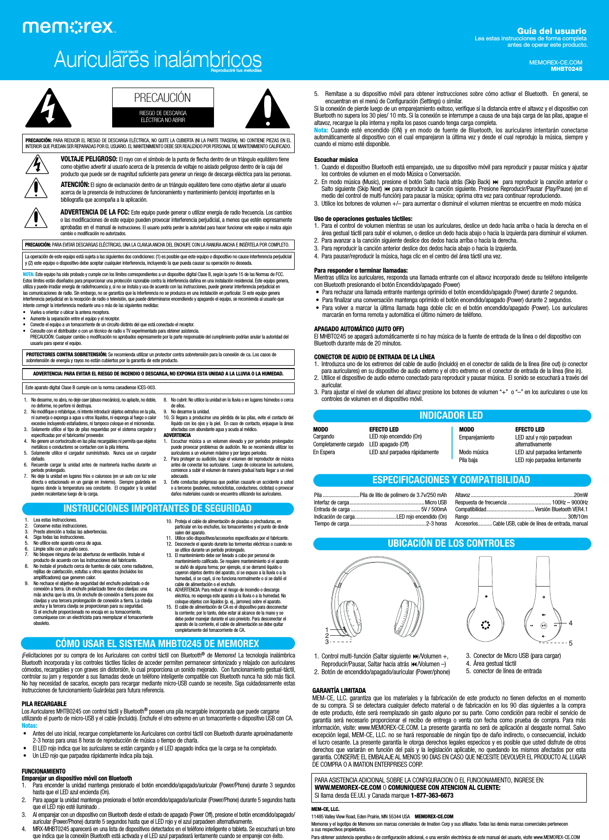 5. Remítase a su dispositivo móvil para obtener instrucciones sobre cómo activar el Bluetooth.  En general, se encuentran en el menú de Configuración (Settings) o similar. Si la conexión de pierde luego de un emparejamiento exitoso, verifique si la distancia entre el altavoz y el dispositivo con Bluetooth no supera los 30 pies/ 10 mts. Si la conexión se interrumpe a causa de una baja carga de las pilas, apague el altavoz, recargue la pila interna y repita los pasos cuando tenga carga completa.Nota: Cuando esté encendido (ON) y en modo de fuente de Bluetooth, los auriculares intentarán conectarse automáticamente al dispositivo con el cual emparejaron la última vez y desde el cual reprodujo la música, siempre y cuando el mismo esté disponible.Escuchar música1. Cuando el dispositivo Bluetooth está emparejado, use su dispositivo móvil para reproducir y pausar música y ajustar los controles de volumen en el modo Música o Conversación. 2. En modo música (Music), presione el botón Salto hacia atrás (Skip Back)  para reproducir la canción anterior o Salto siguiente (Skip Next)  para reproducir la canción siguiente. Presione Reproducir/Pausar (Play/Pause) (en el medio del control de multi-función) para pausar la música; oprima otra vez para continuar reproduciendo.3. Utilice los botones de volumen +/– para aumentar o disminuir el volumen mientras se encuentre en modo músicaUso de operaciones gestuales táctiles:1. Para el control de volumen mientras se usan los auriculares, deslice un dedo hacia arriba o hacia la derecha en el área gestual táctil para subir el volumen, o deslice un dedo hacia abajo o hacia la izquierda para disminuir el volumen.2. Para avanzar a la canción siguiente deslice dos dedos hacia arriba o hacia la derecha.3. Para reproducir la canción anterior deslice dos dedos hacia abajo o hacia la izquierda.4. Para pausar/reproducir la música, haga clic en el centro del área táctil una vez.Para responder o terminar llamadas:Mientras utiliza los auriculares, responda una llamada entrante con el altavoz incorporado desde su teléfono inteligente con Bluetooth presionando el botón Encendido/apagado (Power) •Para rechazar una llamada entrante mantenga oprimido el botón encendido/apagado (Power) durante 2 segundos. • Para finalizar una conversación mantenga oprimido el botón encendido/apagado (Power) durante 2 segundos. • Para volver a marcar la última llamada haga doble clic en el botón encendido/apagado (Power). Los auriculares marcarán en forma remota y automática el último número de teléfono.APAGADO AUTOMÁTICO (AUTO OFF) El MHBT0245 se apagará automáticamente si no hay música de la fuente de entrada de la línea o del dispositivo con Bluetooth durante más de 20 minutos.CONECTOR DE AUDIO DE ENTRADA DE LA LÍNEA1. Introduzca uno de los extremos del cable de audio (incluido) en el conector de salida de la línea (line out) (o conector para auriculares) en su dispositivo de audio externo y el otro extremo en el conector de entrada de la línea (line in).2. Utilice el dispositivo de audio externo conectado para reproducir y pausar música.  El sonido se escuchará a través del auricular.3. Para ajustar el nivel de volumen del altavoz presione los botones de volumen “+”  o “–” en los auriculares o use los controles de volumen en el dispositivo móvil.Auriculares inalámbricosControl táctilReproduciré tus melodías¡Felicitaciones por su compra de los Auriculares con control táctil con Bluetooth® de Memorex! La tecnología inalámbrica Bluetooth incorporada y los controles táctiles fáciles de acceder permiten permanecer sintonizado y relajado con auriculares cómodos, recargables y con graves sin distorsión, lo cual proporciona un sonido mejorado.  Con funcionamiento gestual-táctil, controlar su jam y responder a sus llamadas desde un teléfono inteligente compatible con Bluetooth nunca ha sido más fácil. No hay necesidad de sacarlos, excepto para recargar mediante micro-USB cuando se necesite. Siga cuidadosamente estas instrucciones de funcionamiento Guárdelas para futura referencia.PILA RECARGABLELos Auriculares MHTB0245 con control táctil y Bluetooth® poseen una pila recargable incorporada que puede cargarse utilizando el puerto de micro-USB y el cable (incluido). Enchufe el otro extremo en un tomacorriente o dispositivo USB con CA.Notas: •  Antes del uso inicial, recargue completamente los Auriculares con control táctil con Bluetooth durante aproximadamente 2-3 horas para unas 8 horas de reproducción de música o tiempo de charla. • El LED rojo indica que los auriculares se están cargando y el LED apagado indica que la carga se ha completado. • Un LED rojo que parpadea rápidamente indica pila baja.FUNCIONAMIENTOEmparejar un dispositivo móvil con Bluetooth1.  Para encender la unidad mantenga presionado el botón encendido/apagado/auricular (Power/Phone) durante 3 segundos hasta que el LED azul encienda (On).2. Para apagar la unidad mantenga presionado el botón encendido/apagado/auricular (Power/Phone) durante 5 segundos hasta que el LED rojo esté iluminado .3. Al emparejar con un dispositivo con Bluetooth desde el estado de apagado (Power Off), presione el botón encendido/apagado/auricular (Power/Phone) durante 5 segundos hasta que el LED rojo y el azul parpadeen alternativamente.4. MRX-MHBT0245 aparecerá en una lista de dispositivos detectados en el teléfono inteligente o tableta. Se escuchará un tono que indica que la conexión Bluetooth está activada y el LED azul parpadeará lentamente cuando se empareje con éxito.1. Control multi-función (Saltar siguiente /Volumen +, Reproducir/Pausar, Saltar hacia atrás /Volumen –)2.  Botón de encendido/apagado/auricular (Power/phone)3. Conector de Micro USB (para cargar)4.  Área gestual táctil5. conector de línea de entradaUBICACIÓN DE LOS CONTROLESINDICADOR LEDMODO EFECTO LEDCargando LED rojo encendido (On)Completamente cargadoLED apagado (Off)En Espera LED azul parpadea rápidamenteMODO EFECTO LEDEmparejamiento LED azul y rojo parpadean alternativamenteModo música LED azul parpadea lentamentePila baja LED rojo parpadea lentamenteESPECIFICACIONES Y COMPATIBILIDADPila ..........................Pila de litio de polímero de 3.7v/250 mAh Interfaz de carga..................................................... Micro USBEntrada de carga ................................................. 5V / 500mAIndicación de carga.............................LED rojo encendido (On)Tiempo de carga......................................................2-3 horasAltavoz .........................................................................20mWRespuesta de frecuencia ............................... 100Hz – 9000HzCompatibilidad..................................Versión Bluetooth VER4.1Rango ..................................................................... 30ft/10mAccesorios.......... Cable USB, cable de línea de entrada, manualMEMOREX-CE.COMMHBT0245Guía del usuario Lea estas instrucciones de forma completa antes de operar este producto.ADVERTENCIA: PARA EVITAR EL RIESGO DE INCENDIO O DESCARGA, NO EXPONGA ESTA UNIDAD A LA LLUVIA O LA HUMEDAD.Este aparato digital Clase B cumple con la norma canadiense ICES-003.PRECAUCIÓN: PARA REDUCIR EL RIESGO DE DESCARGA ELÉCTRICA, NO QUITE LA CUBIERTA (NI LA PARTE TRASERA). NO CONTIENE PIEZAS EN EL INTERIOR QUE PUEDAN SER REPARADAS POR EL USUARIO. EL MANTENIMIENTO DEBE SER REALIZADO POR PERSONAL DE MANTENIMIENTO CALIFICADO.VOLTAJE PELIGROSO: El rayo con el símbolo de la punta de flecha dentro de un triángulo equilátero tiene como objetivo advertir al usuario acerca de la presencia de voltaje no aislado peligroso dentro de la caja del producto que puede ser de magnitud suficiente para generar un riesgo de descarga eléctrica para las personas.ATENCIÓN: El signo de exclamación dentro de un triángulo equilátero tiene como objetivo alertar al usuario acerca de la presencia de instrucciones de funcionamiento y mantenimiento (servicio) importantes en la bibliografía que acompaña a la aplicación.ADVERTENCIA DE LA FCC: Este equipo puede generar o utilizar energía de radio frecuencia. Los cambios o las modificaciones de este equipo pueden provocar interferencia perjudicial, a menos que estén expresamente aprobadas en el manual de instrucciones. El usuario podría perder la autoridad para hacer funcionar este equipo si realiza algún cambio o modificación no autorizados.PRECAUCIÓN: PARA EVITAR DESCARGAS ELÉCTRICAS, UNA LA CLAVIJA ANCHA DEL ENCHUFE CON LA RANURA ANCHA E INSÉRTELA POR COMPLETO.La operación de este equipo está sujeta a las siguientes dos condiciones: (1) es posible que este equipo o dispositivo no cause interferencia perjudicial y (2) este equipo o dispositivo debe aceptar cualquier interferencia, incluyendo la que pueda causar su operación no deseada.NOTA: Este equipo ha sido probado y cumple con los límites correspondientes a un dispositivo digital Clase B, según la parte 15 de las Normas de FCC. Estos límites están diseñados para proporcionar una protección razonable contra la interferencia dañina en una instalación residencial. Este equipo genera, utiliza y puede irradiar energía de radiofrecuencia y, si no se instala y usa de acuerdo con las instrucciones, puede generar interferencia perjudicial en las comunicaciones de radio. Sin embargo, no se garantiza que la interferencia no se produzca en una instalación en particular. Si este equipo genera interferencia perjudicial en la recepción de radio o televisión, que puede determinarse encendiendo y apagando el equipo, se recomienda al usuario que intente corregir la interferencia mediante una o más de las siguientes medidas:• Vuelva a orientar o ubicar la antena receptora.• Aumente la separación entre el equipo y el receptor.• Conecte el equipo a un tomacorriente de un circuito distinto del que está conectado el receptor.• Consulte con el distribuidor o con un técnico de radio o TV experimentado para obtener asistencia.PRECAUCIÓN: Cualquier cambio o modificación no aprobados expresamente por la parte responsable del cumplimiento podrían anular la autoridad del usuario para operar el equipo.PROTECTORES CONTRA SOBRETENSIÓN: Se recomienda utilizar un protector contra sobretensión para la conexión de ca. Los casos de sobretensión de energía y rayos no están cubiertos por la garantía de este producto.1. Lea estas instrucciones.2. Conserve estas instrucciones.3. Preste atención a todas las advertencias.4. Siga todas las instrucciones.5. No utilice este aparato cerca de agua.6. Limpie sólo con un paño seco.7. No bloquee ninguna de las aberturas de ventilación. Instale el producto de acuerdo con las instrucciones del fabricante.8. No instale el producto cerca de fuentes de calor, como radiadores, rejillas de calefacción, estufas u otros aparatos (incluidos los amplificadores) que generen calor.9. No rechace el objetivo de seguridad del enchufe polarizado o de conexión a tierra. Un enchufe polarizado tiene dos clavijas: una más ancha que la otra. Un enchufe de conexión a tierra posee dos clavijas y una tercera prolongación de conexión a tierra. La clavija ancha y la tercera clavija se proporcionan para su seguridad. Si el enchufe proporcionado no encaja en su tomacorriente, comuníquese con un electricista para reemplazar el tomacorriente obsoleto.10. Proteja el cable de alimentación de pisadas o pinchaduras, en particular en los enchufes, los tomacorrientes y el punto de donde salen del aparato.11. Utilice sólo dispositivos/accesorios especificados por el fabricante.12. Desconecte el aparato durante las tormentas eléctricas o cuando no se utilice durante un período prolongado.13. El mantenimiento debe ser llevado a cabo por personal de mantenimiento calificado. Se requiere mantenimiento si el aparato se dañó de alguna forma; por ejemplo, si se derramó líquido o cayeron objetos dentro del aparato, si se expuso a la lluvia o a la humedad, si se cayó, si no funciona normalmente o si se dañó el cable de alimentación o el enchufe.14. ADVERTENCIA: Para reducir el riesgo de incendio o descarga eléctrica, no exponga este aparato a la lluvia o a la humedad. No coloque objetos con líquidos (p. ej., jarrones) sobre el aparato.15. El cable de alimentación de CA es el dispositivo para desconectar la corriente; por lo tanto, debe estar al alcance de la mano y se debe poder manejar durante el uso previsto. Para desconectar el aparato de la corriente, el cable de alimentación se debe quitar completamente del tomacorriente de CA.INSTRUCCIONES IMPORTANTES DE SEGURIDADPRECAUCIÓNRIESGO DE DESCARGAELÉCTRICA NO ABRIR1. No desarme, no abra, no deje caer (abuso mecánico), no aplaste, no doble, no deforme, no perfore ni destruya. 2. No modifique o refabrique, ni intente introducir objetos extraños en la pila, ni sumerja o exponga a agua u otros líquidos, ni exponga al fuego o calor excesivo incluyendo estañadores, ni tampoco coloque en el microondas. 3. Solamente utilice el tipo de pilas requeridas por el sistema cargador y especificadas por el fabricante/ proveedor. 4. No genere un cortocircuito en las pilas recargables ni permita que objetos metálicos o conductores se contacten con la pila interna. 5. Solamente utilice el cargador suministrado.  Nunca use un cargador dañado.  6. Recuerde cargar la unidad antes de mantenerla inactiva durante un periodo prolongado.  7. No deje la unidad en lugares fríos o calurosos (en un auto con luz solar directa o estacionado en un garaje en invierno).  Siempre guárdela en lugares donde la temperatura sea constante.  El cragador y la unidad pueden recalentarse luego de la carga.  8. No cubrir. No utilice la unidad en la lluvia o en lugares húmedos o cerca de ellos. 9. No desarme la unidad. 10. Si llegara a producirse una pérdida de las pilas, evite el contacto del líquido con los ojos y la piel.  En caso de contacto, enjuague la áreas afectadas con abundante agua y acuda al médico.  ADVERTENCIA1. Escuchar música a un volumen elevado y por periodos prolongados puede provocar problemas de audición. No se recomienda utilizar los auriculares a un volumen máximo y por largos periodos.2. Para proteger su audición, baje el volumen del reproductor de música antes de conectar los auriculares.  Luego de colocarse los auriculares, comience a subir el volumen de manera gradual hasta llegar a un nivel adecuado.   3. Evite conductas peligrosas que podrían causarle un accidente a usted o a terceros (peatones, motociclistas, conductores, ciclistas) o provocar daños materiales cuando se encuentra utilizando los auriculares.  GARANTÍA LIMITADAMEM-CE, LLC. garantiza que los materiales y la fabricación de este producto no tienen defectos en el momento de su compra. Si se detectara cualquier defecto material o de fabricación en los 90 días siguientes a la compra de este producto, éste será reemplazado sin gasto alguno por su parte. Como condición para recibir el servicio de garantía será necesario proporcionar el recibo de entrega o venta con fecha como prueba de compra. Para más información, visite: www.MEMOREX-CE.COM. La presente garantía no será de aplicación al desgaste normal. Salvo excepción legal, MEM-CE, LLC. no se hará responsable de ningún tipo de daño indirecto, o consecuencial, incluido el lucro cesante. La presente garantía le otorga derechos legales especícos y es posible que usted disfrute de otros derechos que variarán en función del país y la legislación aplicable, no quedando los mismos afectados por esta garantía. CONSERVE EL EMBALAJE AL MENOS 90 DIAS EN CASO QUE NECESITE DEVOLVER EL PRODUCTO AL LUGAR DE COMPRA O A IMATION ENTERPRISES CORP.PARA ASISTENCIA ADICIONAL SOBRE LA CONFIGURACION O EL FUNCIONAMIENTO, INGRESE EN: WWW.MEMOREX-CE.COM OCOMUNIQUESE CON ATENCION AL CLIENTE:Si llama desda EE.UU. y Canada marque 1-877-363-6673MEM-CE, LLC.11485 Valley View Road, Eden Prairie, MN 55344 USA    MEMOREX-CE.COMMemorex y el logotipo de Memorex son marcas comerciales de ImationCorp y sus afiliados. Todas las demás marcas comerciales pertenecen a sus respectivos propietarios.Para obtener asistencia operativa o de configuración adicional, o una versión electrónica de este manual del usuario, visite www.MEMOREX-CE.COMCÓMO USAR EL SISTEMA MHBT0245 DE MEMOREX