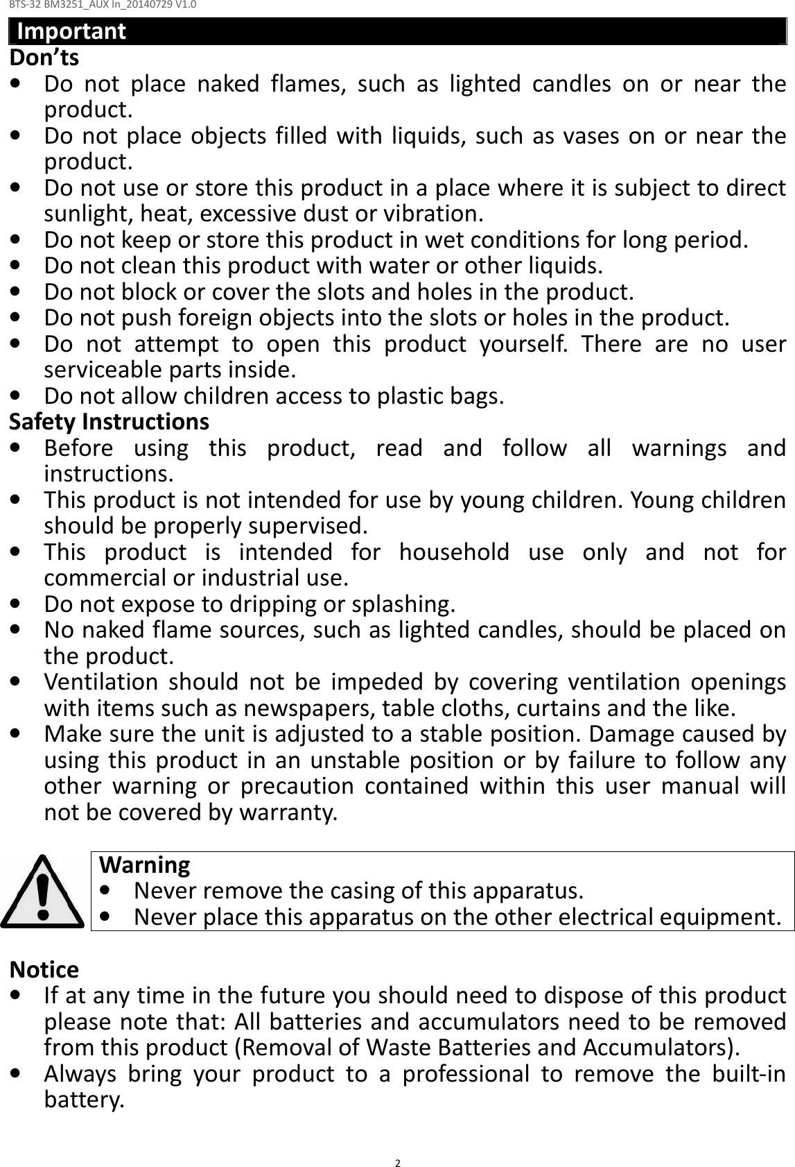 BTS-32 BM3251_AUX In_20140729 V1.0  2 Important Don’ts • Do  not  place  naked  flames,  such  as  lighted  candles  on  or  near  the product. • Do not place objects filled with liquids, such as vases on or near the product. • Do not use or store this product in a place where it is subject to direct sunlight, heat, excessive dust or vibration. • Do not keep or store this product in wet conditions for long period. • Do not clean this product with water or other liquids. • Do not block or cover the slots and holes in the product. • Do not push foreign objects into the slots or holes in the product. • Do  not  attempt  to  open  this  product  yourself.  There  are  no  user serviceable parts inside. • Do not allow children access to plastic bags. Safety Instructions • Before  using  this  product,  read  and  follow  all  warnings  and instructions. • This product is not intended for use by young children. Young children should be properly supervised. • This  product  is  intended  for  household  use  only  and  not  for commercial or industrial use. • Do not expose to dripping or splashing. • No naked flame sources, such as lighted candles, should be placed on the product. • Ventilation  should  not  be  impeded  by  covering  ventilation  openings with items such as newspapers, table cloths, curtains and the like. • Make sure the unit is adjusted to a stable position. Damage caused by using  this product in an  unstable  position  or  by failure to follow any other  warning  or  precaution  contained  within  this  user  manual  will not be covered by warranty.  Warning • Never remove the casing of this apparatus. • Never place this apparatus on the other electrical equipment.  Notice • If at any time in the future you should need to dispose of this product please note that: All batteries and accumulators need to be removed from this product (Removal of Waste Batteries and Accumulators). • Always  bring  your  product  to  a  professional  to  remove  the  built-in battery.  