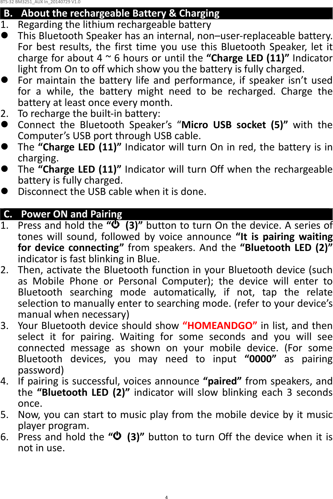 BTS-32 BM3251_AUX In_20140729 V1.0  4 B. About the rechargeable Battery &amp; Charging 1. Regarding the lithium rechargeable battery  This Bluetooth Speaker has an internal, non–user-replaceable battery. For  best results,  the  first  time  you  use  this Bluetooth  Speaker,  let  it charge for about 4 ~ 6 hours or until the “Charge LED (11)” Indicator light from On to off which show you the battery is fully charged.  For  maintain  the  battery  life  and  performance,  if  speaker  isn’t  used for  a  while,  the  battery  might  need  to  be  recharged.  Charge  the battery at least once every month. 2. To recharge the built-in battery:  Connect  the  Bluetooth  Speaker’s  “Micro  USB  socket  (5)”  with  the Computer’s USB port through USB cable.  The “Charge LED (11)” Indicator will turn On in red, the battery is in charging.  The “Charge LED (11)” Indicator will turn Off when the rechargeable battery is fully charged.  Disconnect the USB cable when it is done.  C. Power ON and Pairing 1. Press and hold the “   (3)” button to turn On the device. A series of tones  will  sound,  followed  by  voice  announce  “It  is  pairing  waiting for  device  connecting”  from speakers. And  the  “Bluetooth  LED  (2)” indicator is fast blinking in Blue. 2. Then, activate the Bluetooth function in your Bluetooth device (such as  Mobile  Phone  or  Personal  Computer);  the  device  will  enter  to Bluetooth  searching  mode  automatically,  if  not,  tap  the  relate selection to manually enter to searching mode. (refer to your device’s manual when necessary) 3. Your Bluetooth device should show “HOMEANDGO” in list, and then select  it  for  pairing.  Waiting  for  some  seconds  and  you  will  see connected  message  as  shown  on  your  mobile  device.  (For  some Bluetooth  devices,  you  may  need  to  input  “0000”  as  pairing password) 4. If pairing is successful, voices announce “paired” from speakers, and the  “Bluetooth  LED  (2)”  indicator  will  slow  blinking  each  3  seconds once. 5. Now, you can start to music play from the mobile device by it music player program. 6. Press and hold the  “  (3)” button to turn  Off the device when it is not in use.    