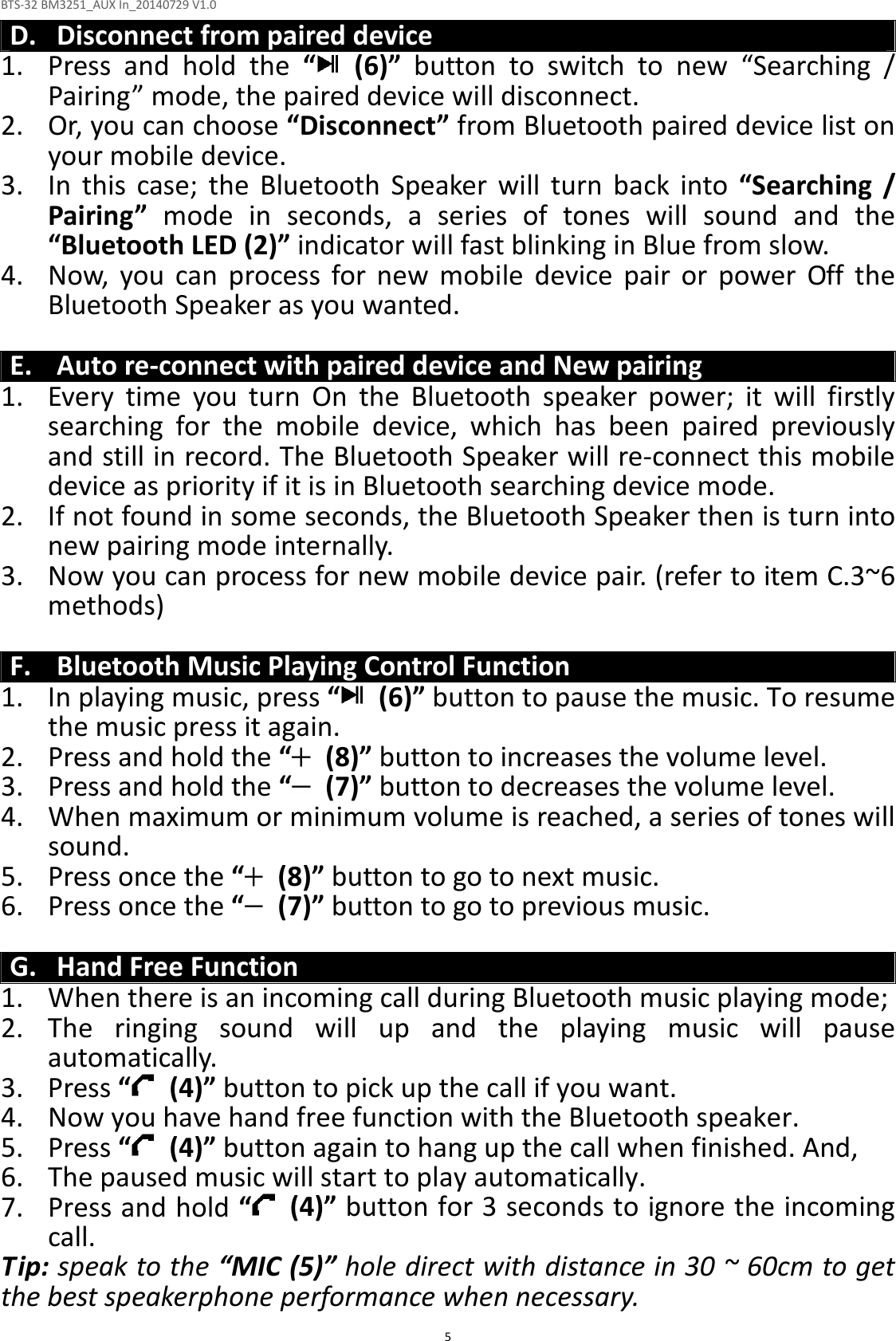 BTS-32 BM3251_AUX In_20140729 V1.0  5 D. Disconnect from paired device 1. Press  and  hold  the  “   (6)”  button  to  switch  to  new  “Searching  / Pairing” mode, the paired device will disconnect. 2. Or, you can choose “Disconnect” from Bluetooth paired device list on your mobile device. 3. In  this  case;  the  Bluetooth  Speaker  will  turn  back  into  “Searching  / Pairing”  mode  in  seconds,  a  series  of  tones  will  sound  and  the “Bluetooth LED (2)” indicator will fast blinking in Blue from slow. 4. Now,  you  can  process  for  new  mobile  device  pair  or  power  Off  the Bluetooth Speaker as you wanted.  E. Auto re-connect with paired device and New pairing 1. Every  time  you  turn  On  the  Bluetooth  speaker  power;  it  will  firstly searching  for  the  mobile  device,  which  has  been  paired  previously and still in record. The Bluetooth Speaker will re-connect this mobile device as priority if it is in Bluetooth searching device mode.   2. If not found in some seconds, the Bluetooth Speaker then is turn into new pairing mode internally. 3. Now you can process for new mobile device pair. (refer to item C.3~6 methods)  F. Bluetooth Music Playing Control Function 1. In playing music, press “   (6)” button to pause the music. To resume the music press it again. 2. Press and hold the “  (8)” button to increases the volume level. 3. Press and hold the “   (7)” button to decreases the volume level. 4. When maximum or minimum volume is reached, a series of tones will sound. 5. Press once the “   (8)” button to go to next music. 6. Press once the “   (7)” button to go to previous music.  G. Hand Free Function 1. When there is an incoming call during Bluetooth music playing mode; 2. The  ringing  sound  will  up  and  the  playing  music  will  pause automatically. 3. Press “   (4)” button to pick up the call if you want. 4. Now you have hand free function with the Bluetooth speaker. 5. Press “   (4)” button again to hang up the call when finished. And, 6. The paused music will start to play automatically. 7. Press and hold “  (4)” button for 3 seconds to ignore the incoming call.   Tip: speak to the “MIC (5)” hole direct with distance in 30 ~ 60cm to get the best speakerphone performance when necessary. 