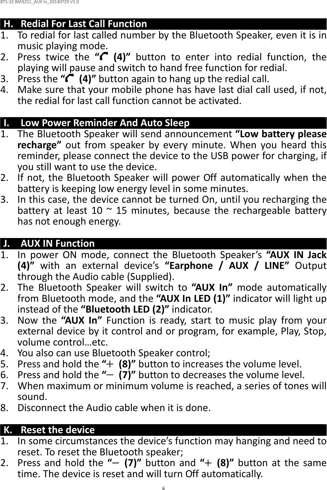 BTS-32 BM3251_AUX In_20140729 V1.0  6  H. Redial For Last Call Function 1. To redial for last called number by the Bluetooth Speaker, even it is in music playing mode. 2. Press  twice  the  “   (4)”  button  to  enter  into  redial  function,  the playing will pause and switch to hand free function for redial. 3. Press the “   (4)” button again to hang up the redial call. 4. Make sure that your mobile phone has have last dial call used, if not, the redial for last call function cannot be activated.  I. Low Power Reminder And Auto Sleep 1. The Bluetooth Speaker will send announcement “Low battery please recharge”  out  from  speaker  by  every  minute.  When  you  heard  this reminder, please connect the device to the USB power for charging, if you still want to use the device. 2. If not, the Bluetooth Speaker will power Off automatically when the battery is keeping low energy level in some minutes. 3. In this case, the device cannot be turned On, until you recharging the battery  at  least  10  ~  15  minutes,  because  the  rechargeable  battery has not enough energy.  J. AUX IN Function 1. In  power  ON  mode,  connect  the  Bluetooth  Speaker’s  “AUX  IN  Jack (4)”  with  an  external  device’s  “Earphone  /  AUX  /  LINE”  Output through the Audio cable (Supplied). 2. The  Bluetooth  Speaker  will  switch  to  “AUX  In”  mode  automatically from Bluetooth mode, and the “AUX In LED (1)” indicator will light up instead of the “Bluetooth LED (2)” indicator. 3. Now  the  “AUX  In”  Function  is  ready,  start  to  music  play  from  your external device by it control and or program, for example, Play, Stop, volume control…etc. 4. You also can use Bluetooth Speaker control; 5. Press and hold the “  (8)” button to increases the volume level. 6. Press and hold the “   (7)” button to decreases the volume level. 7. When maximum or minimum volume is reached, a series of tones will sound. 8. Disconnect the Audio cable when it is done.  K. Reset the device 1. In some circumstances the device’s function may hanging and need to reset. To reset the Bluetooth speaker; 2. Press  and  hold  the  “   (7)”  button  and  “   (8)”  button  at  the  same time. The device is reset and will turn Off automatically.   