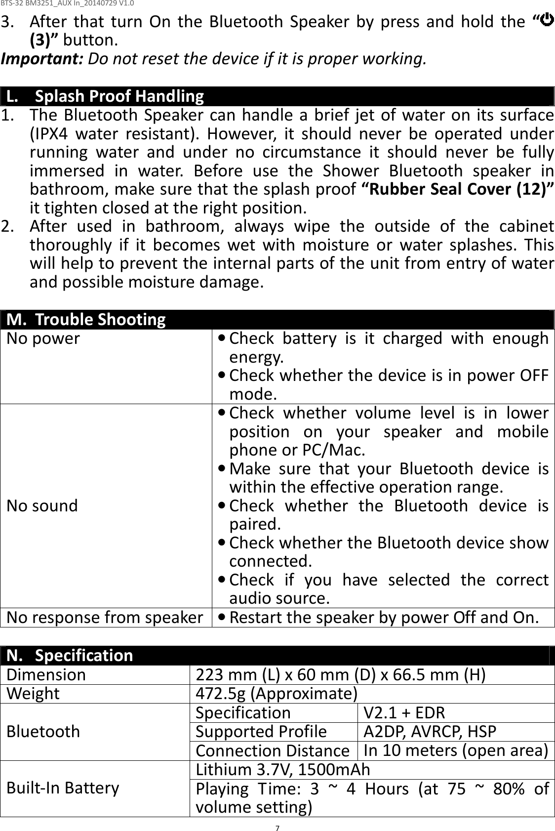 BTS-32 BM3251_AUX In_20140729 V1.0  7 3. After that  turn  On  the  Bluetooth  Speaker  by press  and  hold  the  “  (3)” button. Important: Do not reset the device if it is proper working.  L. Splash Proof Handling 1. The Bluetooth Speaker can handle a brief jet of water on its surface (IPX4  water  resistant).  However,  it  should  never  be  operated  under running  water  and  under  no  circumstance  it  should  never  be  fully immersed  in  water.  Before  use  the  Shower  Bluetooth  speaker  in bathroom, make sure that the splash proof “Rubber Seal Cover (12)” it tighten closed at the right position. 2. After  used  in  bathroom,  always  wipe  the  outside  of  the  cabinet thoroughly  if  it  becomes  wet  with  moisture  or  water  splashes.  This will help to prevent the internal parts of the unit from entry of water and possible moisture damage.  M. Trouble Shooting No power  • Check  battery  is  it  charged  with  enough energy.   • Check whether the device is in power OFF mode. No sound • Check  whether  volume  level  is  in  lower position  on  your  speaker  and  mobile phone or PC/Mac. • Make  sure  that  your  Bluetooth  device  is within the effective operation range. • Check  whether  the  Bluetooth  device  is paired. • Check whether the Bluetooth device show connected. • Check  if  you  have  selected  the  correct audio source. No response from speaker • Restart the speaker by power Off and On.  N. Specification Dimension  223 mm (L) x 60 mm (D) x 66.5 mm (H) Weight  472.5g (Approximate) Specification  V2.1 + EDR Supported Profile  A2DP, AVRCP, HSP Bluetooth Connection Distance In 10 meters (open area) Lithium 3.7V, 1500mAh Built-In Battery  Playing  Time:  3  ~  4  Hours  (at  75  ~  80%  of volume setting) 