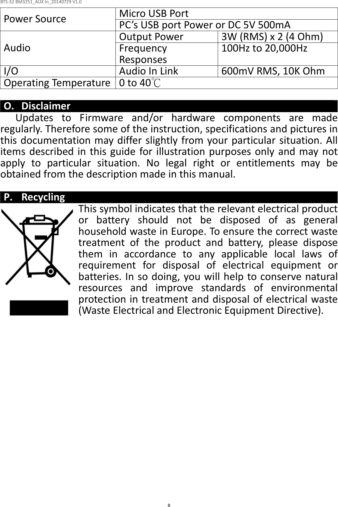 BTS-32 BM3251_AUX In_20140729 V1.0  8 Micro USB Port   Power Source  PC’s USB port Power or DC 5V 500mA Output Power  3W (RMS) x 2 (4 Ohm) Audio  Frequency Responses   100Hz to 20,000Hz I/O  Audio In Link  600mV RMS, 10K Ohm Operating Temperature 0 to 40℃  O. Disclaimer Updates  to  Firmware  and/or  hardware  components  are  made regularly. Therefore some of the instruction, specifications and pictures in this documentation may differ slightly from your particular situation. All items described  in  this guide for illustration purposes only  and may not apply  to  particular  situation.  No  legal  right  or  entitlements  may  be obtained from the description made in this manual.  P. Recycling This symbol indicates that the relevant electrical product or  battery  should  not  be  disposed  of  as  general household waste in Europe. To ensure the correct waste treatment  of  the  product  and  battery,  please  dispose them  in  accordance  to  any  applicable  local  laws  of requirement  for  disposal  of  electrical  equipment  or batteries. In so doing, you will help to conserve natural resources  and  improve  standards  of  environmental protection in treatment and disposal of electrical waste (Waste Electrical and Electronic Equipment Directive). 