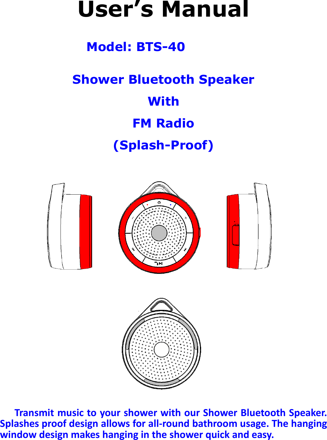 BTS-05 TCH Module User Manual 20150408 V1.2  User’s Manual  Model: BTS-40 MW232  Shower Bluetooth Speaker With FM Radio (Splash-Proof)                        Transmit music to your shower with our Shower Bluetooth Speaker. Splashes proof design allows for all-round bathroom usage. The hanging window design makes hanging in the shower quick and easy.  