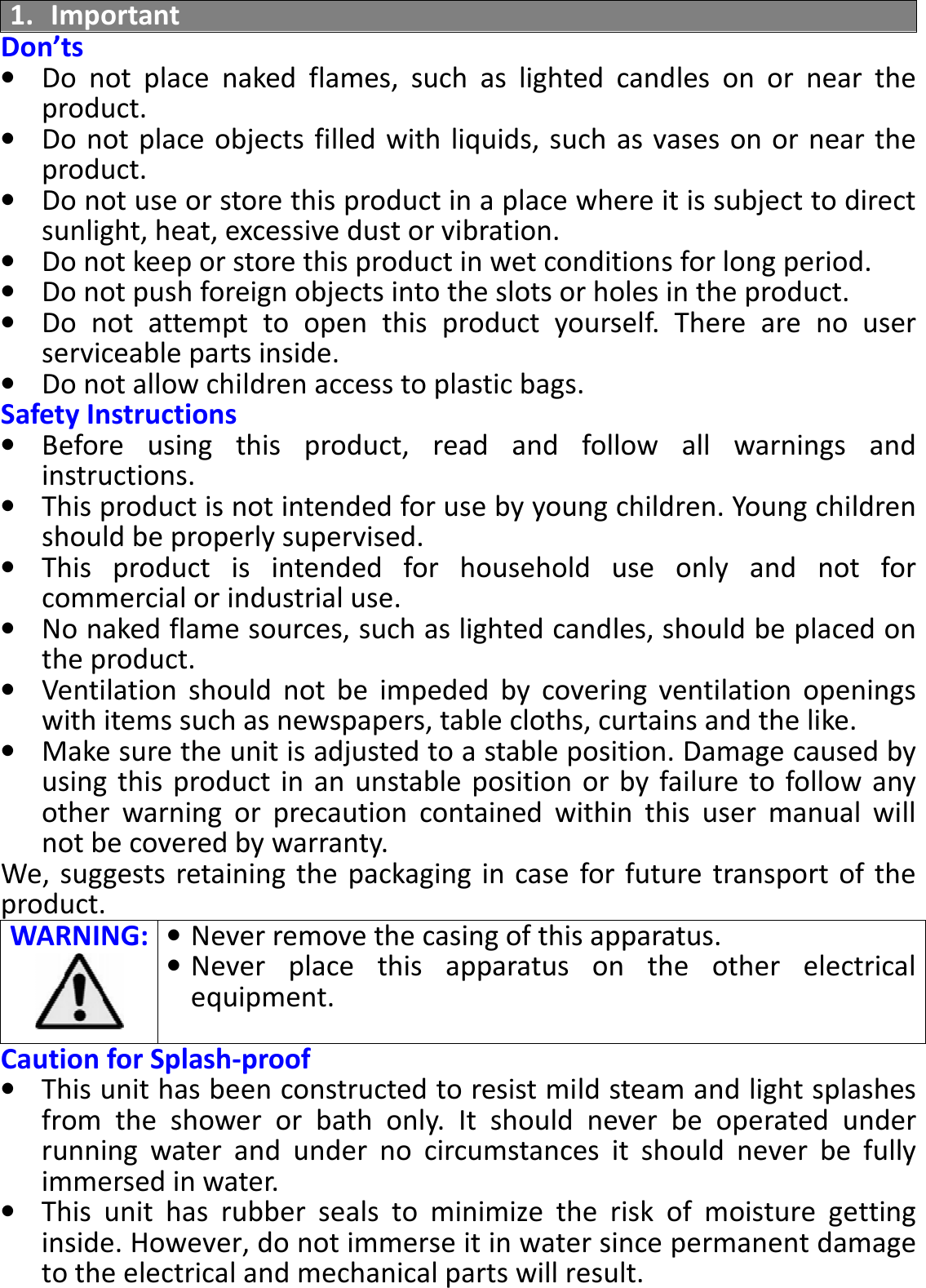 BTS-05 TCH Module User Manual 20150408 V1.2 1. Important Don’ts • Do  not  place  naked  flames,  such  as  lighted  candles  on  or  near  the product. • Do not place objects filled with liquids, such as vases on or near the product. • Do not use or store this product in a place where it is subject to direct sunlight, heat, excessive dust or vibration. • Do not keep or store this product in wet conditions for long period. • Do not push foreign objects into the slots or holes in the product. • Do  not  attempt  to  open  this  product  yourself.  There  are  no  user serviceable parts inside. • Do not allow children access to plastic bags. Safety Instructions • Before  using  this  product,  read  and  follow  all  warnings  and instructions. • This product is not intended for use by young children. Young children should be properly supervised. • This  product  is  intended  for  household  use  only  and  not  for commercial or industrial use. • No naked flame sources, such as lighted candles, should be placed on the product. • Ventilation  should  not  be  impeded  by  covering  ventilation  openings with items such as newspapers, table cloths, curtains and the like. • Make sure the unit is adjusted to a stable position. Damage caused by using  this product in an  unstable position or  by failure to follow any other  warning  or  precaution  contained  within  this  user  manual  will not be covered by warranty. We, suggests retaining  the  packaging in  case for future transport of  the product. WARNING: • Never remove the casing of this apparatus. • Never  place  this  apparatus  on  the  other  electrical equipment.  Caution for Splash-proof • This unit has been constructed to resist mild steam and light splashes from  the  shower  or  bath  only.  It  should  never  be  operated  under running  water  and  under  no  circumstances  it  should  never  be  fully immersed in water. • This  unit  has  rubber  seals  to  minimize  the  risk  of  moisture  getting inside. However, do not immerse it in water since permanent damage to the electrical and mechanical parts will result.  