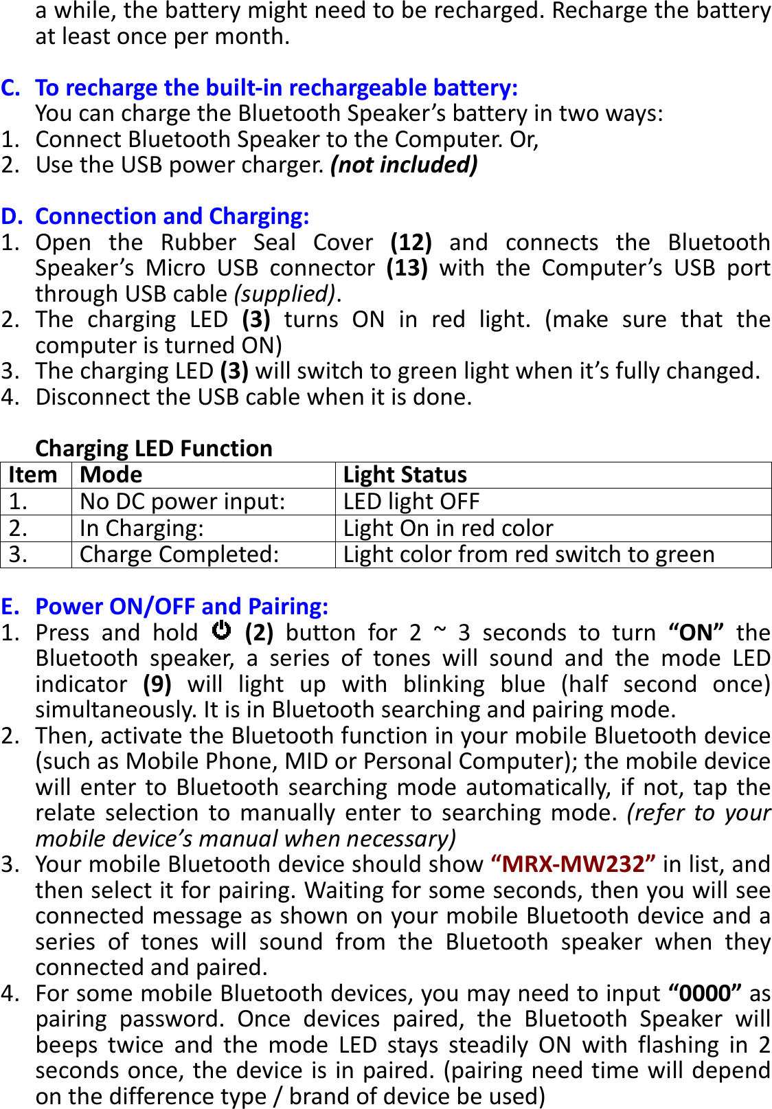 BTS-05 TCH Module User Manual 20150408 V1.2 a while, the battery might need to be recharged. Recharge the battery at least once per month.  C. To recharge the built-in rechargeable battery: You can charge the Bluetooth Speaker’s battery in two ways: 1. Connect Bluetooth Speaker to the Computer. Or, 2. Use the USB power charger. (not included)  D. Connection and Charging: 1. Open  the  Rubber  Seal  Cover  (12)  and  connects  the  Bluetooth Speaker’s  Micro  USB  connector  (13)  with  the  Computer’s  USB  port through USB cable (supplied).   2. The  charging  LED  (3)  turns  ON  in  red  light.  (make  sure  that  the computer is turned ON) 3. The charging LED (3) will switch to green light when it’s fully changed. 4. Disconnect the USB cable when it is done.  Charging LED Function Item Mode Light Status 1. No DC power input: LED light OFF 2. In Charging: Light On in red color 3. Charge Completed: Light color from red switch to green  E. Power ON/OFF and Pairing: 1. Press  and  hold    (2)  button  for  2  ~  3  seconds  to  turn  “ON”  the Bluetooth  speaker,  a  series  of  tones  will  sound  and  the  mode  LED indicator  (9)  will  light  up  with  blinking  blue  (half  second  once) simultaneously. It is in Bluetooth searching and pairing mode. 2. Then, activate the Bluetooth function in your mobile Bluetooth device (such as Mobile Phone, MID or Personal Computer); the mobile device will  enter to Bluetooth  searching mode  automatically,  if  not, tap  the relate  selection  to  manually  enter  to  searching  mode.  (refer  to  your mobile device’s manual when necessary) 3. Your mobile Bluetooth device should show “MRX-MW232” in list, and then select it for pairing. Waiting for some seconds, then you will see connected message as shown on your mobile Bluetooth device and a series  of  tones  will  sound  from  the  Bluetooth  speaker  when  they connected and paired. 4. For some mobile Bluetooth devices, you may need to input “0000” as pairing  password.  Once  devices  paired,  the  Bluetooth  Speaker  will beeps  twice  and  the  mode  LED  stays  steadily  ON  with  flashing  in  2 seconds once, the device is in paired. (pairing need time will depend on the difference type / brand of device be used) 