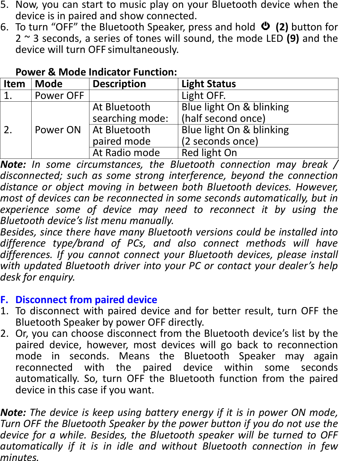 BTS-05 TCH Module User Manual 20150408 V1.2 5. Now, you can start to music play on your Bluetooth device when the device is in paired and show connected.   6. To turn “OFF” the Bluetooth Speaker, press and hold    (2) button for 2 ~ 3 seconds, a series of tones will sound, the mode LED (9) and the device will turn OFF simultaneously.  Power &amp; Mode Indicator Function: Item Mode Description Light Status 1. Power OFF  Light OFF. 2.  Power ON At Bluetooth searching mode: Blue light On &amp; blinking (half second once) At Bluetooth paired mode Blue light On &amp; blinking (2 seconds once) At Radio mode Red light On Note:  In  some  circumstances,  the  Bluetooth  connection  may  break  / disconnected;  such  as  some  strong  interference,  beyond  the  connection distance  or  object  moving  in  between  both  Bluetooth  devices.  However, most of devices can be reconnected in some seconds automatically, but in experience  some  of  device  may  need  to  reconnect  it  by  using  the Bluetooth device’s list menu manually.   Besides, since there have many Bluetooth versions could be installed into difference  type/brand  of  PCs,  and  also  connect  methods  will  have differences.  If  you  cannot  connect  your  Bluetooth  devices,  please  install with updated Bluetooth driver into your PC or contact your dealer’s help desk for enquiry.  F. Disconnect from paired device   1. To  disconnect  with  paired  device  and  for  better  result,  turn  OFF  the Bluetooth Speaker by power OFF directly. 2. Or, you can choose disconnect from the Bluetooth device’s list by the paired  device,  however,  most  devices  will  go  back  to  reconnection mode  in  seconds.  Means  the  Bluetooth  Speaker  may  again reconnected  with  the  paired  device  within  some  seconds automatically.  So,  turn  OFF  the  Bluetooth  function  from  the  paired device in this case if you want.  Note: The device is keep using battery energy if it is in power ON mode, Turn OFF the Bluetooth Speaker by the power button if you do not use the device  for  a  while.  Besides,  the  Bluetooth  speaker  will  be  turned  to OFF automatically  if  it  is  in  idle  and  without  Bluetooth  connection  in  few minutes.   