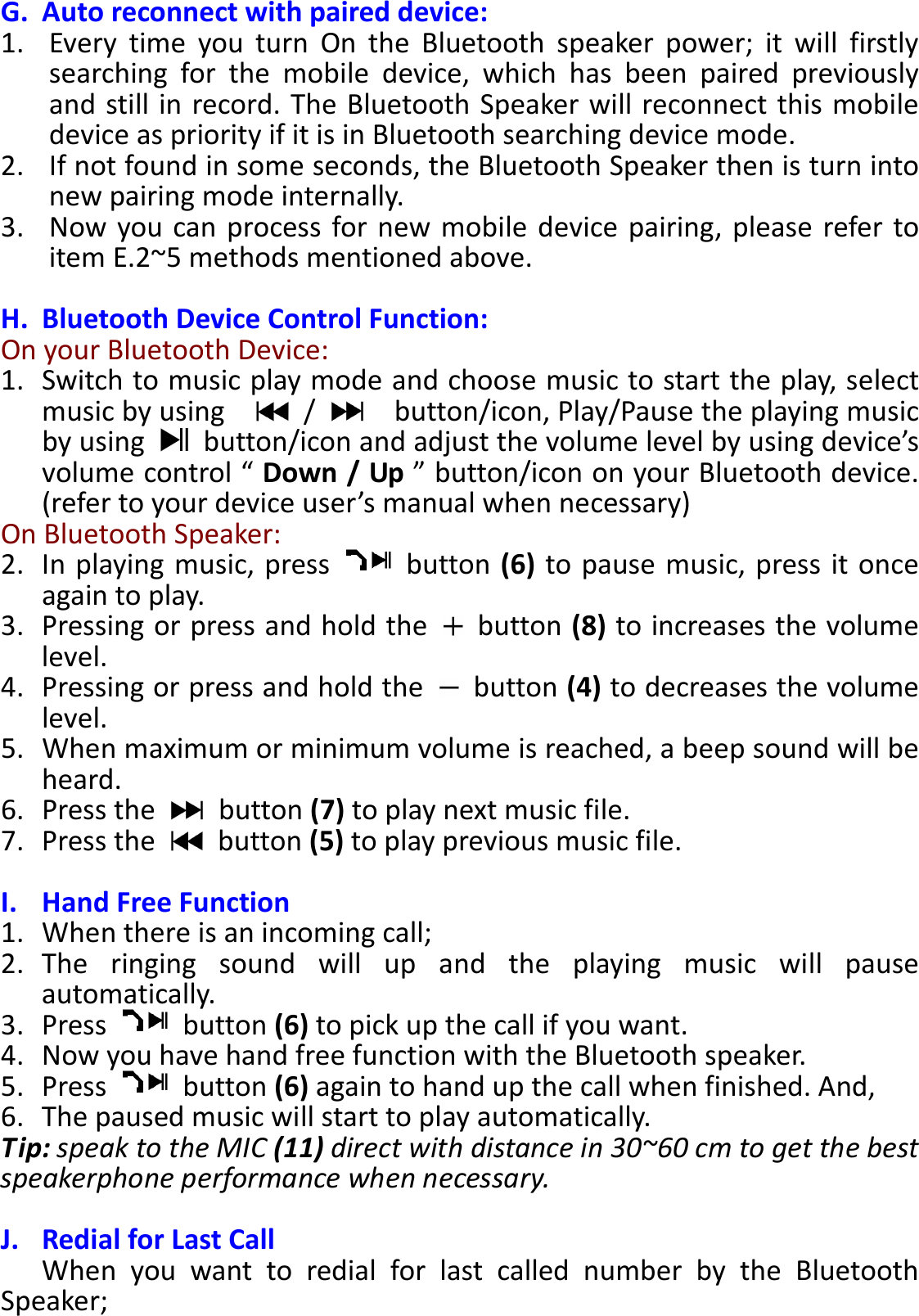 BTS-05 TCH Module User Manual 20150408 V1.2 G. Auto reconnect with paired device: 1. Every  time  you  turn  On  the  Bluetooth  speaker  power;  it  will  firstly searching  for  the  mobile  device,  which  has  been  paired  previously and still in  record. The Bluetooth Speaker will reconnect this mobile device as priority if it is in Bluetooth searching device mode.   2. If not found in some seconds, the Bluetooth Speaker then is turn into new pairing mode internally. 3. Now you can process for new mobile device  pairing,  please refer  to item E.2~5 methods mentioned above.  H. Bluetooth Device Control Function: On your Bluetooth Device: 1. Switch to music play mode and choose music to start the play, select music by using      /      button/icon, Play/Pause the playing music by using    button/icon and adjust the volume level by using device’s volume control “ Down / Up ” button/icon on your Bluetooth device. (refer to your device user’s manual when necessary) On Bluetooth Speaker:   2. In playing music, press    button (6) to pause music, press it once again to play. 3. Pressing or press and hold the    button (8) to increases the volume level. 4. Pressing or press and hold the    button (4) to decreases the volume level. 5. When maximum or minimum volume is reached, a beep sound will be heard. 6. Press the    button (7) to play next music file. 7. Press the    button (5) to play previous music file.  I. Hand Free Function 1. When there is an incoming call; 2. The  ringing  sound  will  up  and  the  playing  music  will  pause automatically. 3. Press    button (6) to pick up the call if you want. 4. Now you have hand free function with the Bluetooth speaker. 5. Press    button (6) again to hand up the call when finished. And, 6. The paused music will start to play automatically. Tip: speak to the MIC (11) direct with distance in 30~60 cm to get the best speakerphone performance when necessary.  J. Redial for Last Call When  you  want  to  redial  for  last  called  number  by  the  Bluetooth Speaker; 