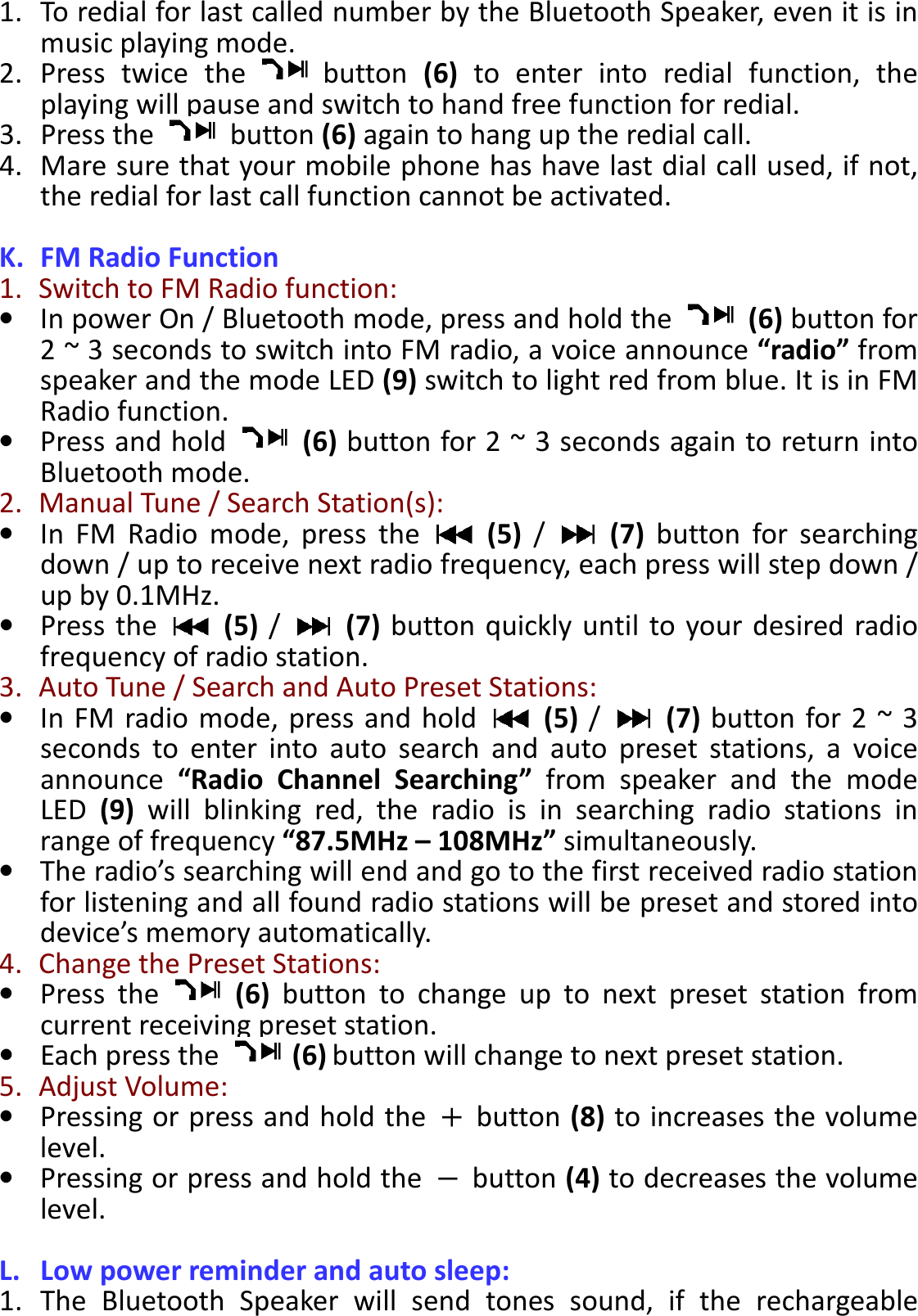 BTS-05 TCH Module User Manual 20150408 V1.2 1. To redial for last called number by the Bluetooth Speaker, even it is in music playing mode. 2. Press  twice  the    button  (6)  to  enter  into  redial  function,  the playing will pause and switch to hand free function for redial. 3. Press the    button (6) again to hang up the redial call. 4. Mare sure that your mobile phone has have last dial call used, if not, the redial for last call function cannot be activated.  K. FM Radio Function 1.   Switch to FM Radio function: • In power On / Bluetooth mode, press and hold the    (6) button for 2 ~ 3 seconds to switch into FM radio, a voice announce “radio” from speaker and the mode LED (9) switch to light red from blue. It is in FM Radio function.   • Press and hold    (6) button for 2 ~ 3 seconds again to return into Bluetooth mode. 2.   Manual Tune / Search Station(s): • In  FM  Radio  mode,  press  the    (5)  /    (7)  button  for  searching down / up to receive next radio frequency, each press will step down / up by 0.1MHz.   • Press  the    (5) /    (7) button quickly until  to your desired radio frequency of radio station. 3.   Auto Tune / Search and Auto Preset Stations: • In FM  radio mode,  press and  hold    (5)  /    (7) button for 2  ~ 3 seconds  to  enter  into  auto  search  and  auto  preset  stations,  a  voice announce  “Radio  Channel  Searching”  from  speaker  and  the  mode LED  (9)  will  blinking  red,  the  radio  is  in  searching  radio  stations  in range of frequency “87.5MHz – 108MHz” simultaneously.   • The radio’s searching will end and go to the first received radio station for listening and all found radio stations will be preset and stored into device’s memory automatically. 4.   Change the Preset Stations: • Press  the    (6)  button  to  change  up  to  next  preset  station  from current receiving preset station. • Each press the  (6) button will change to next preset station. 5.   Adjust Volume: • Pressing or press and hold the    button (8) to increases the volume level. • Pressing or press and hold the    button (4) to decreases the volume level.  L. Low power reminder and auto sleep: 1. The  Bluetooth  Speaker  will  send  tones  sound,  if  the  rechargeable 