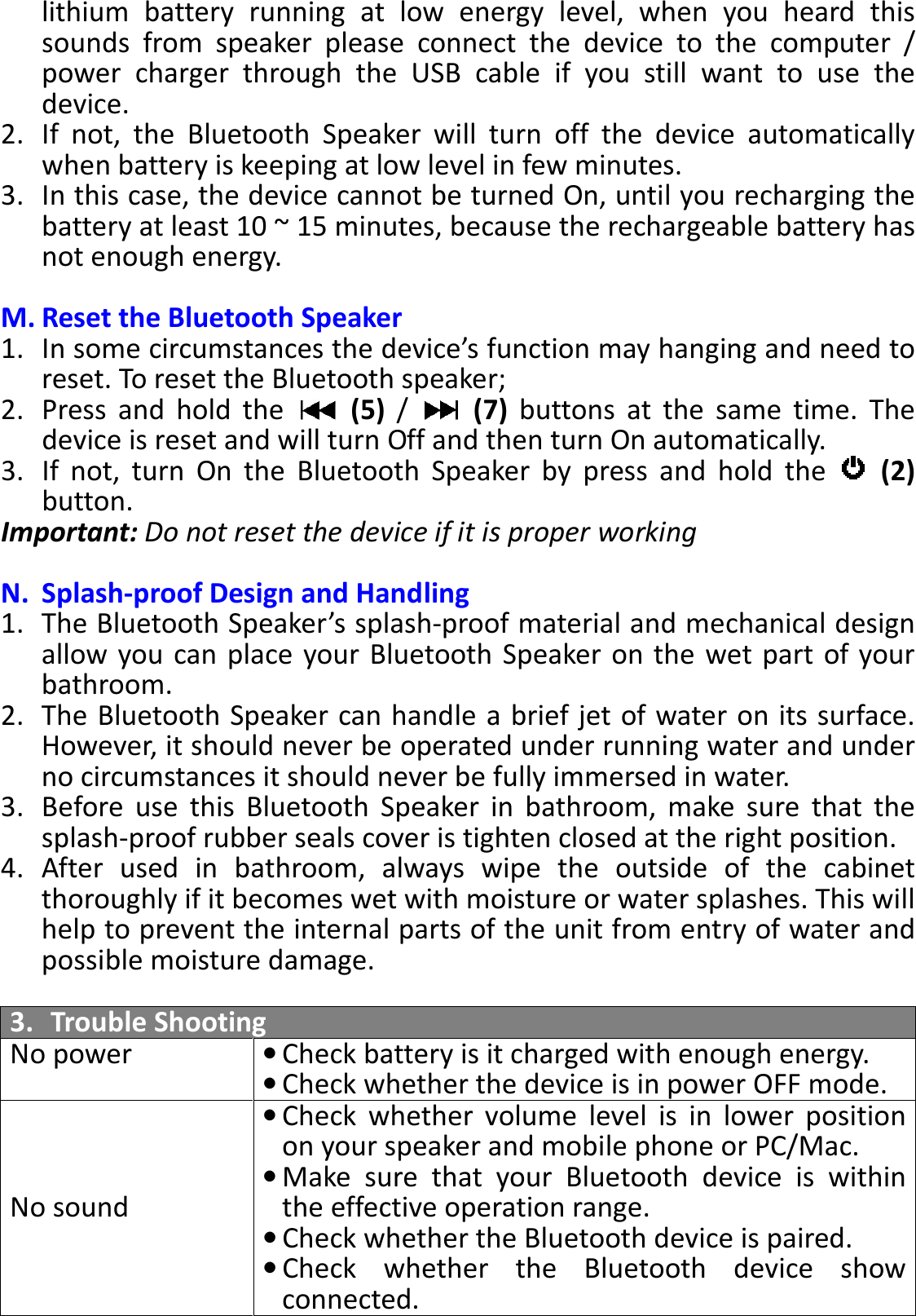 BTS-05 TCH Module User Manual 20150408 V1.2 lithium  battery  running  at  low  energy  level,  when  you  heard  this sounds  from  speaker  please  connect  the  device  to  the  computer  / power  charger  through  the  USB  cable  if  you  still  want  to  use  the device. 2. If  not,  the  Bluetooth  Speaker  will  turn  off  the  device  automatically when battery is keeping at low level in few minutes. 3. In this case, the device cannot be turned On, until you recharging the battery at least 10 ~ 15 minutes, because the rechargeable battery has not enough energy.  M. Reset the Bluetooth Speaker 1. In some circumstances the device’s function may hanging and need to reset. To reset the Bluetooth speaker; 2. Press  and  hold  the    (5)  /    (7)  buttons  at  the  same  time.  The device is reset and will turn Off and then turn On automatically. 3. If  not,  turn  On  the  Bluetooth  Speaker  by  press  and  hold  the    (2) button. Important: Do not reset the device if it is proper working  N. Splash-proof Design and Handling 1. The Bluetooth Speaker’s splash-proof material and mechanical design allow you can place  your Bluetooth Speaker on the  wet part of your bathroom. 2. The Bluetooth Speaker can handle a brief jet of water on its surface. However, it should never be operated under running water and under no circumstances it should never be fully immersed in water. 3. Before  use  this  Bluetooth  Speaker  in  bathroom,  make  sure  that  the splash-proof rubber seals cover is tighten closed at the right position.   4. After  used  in  bathroom,  always  wipe  the  outside  of  the  cabinet thoroughly if it becomes wet with moisture or water splashes. This will help to prevent the internal parts of the unit from entry of water and possible moisture damage.  3. Trouble Shooting No power • Check battery is it charged with enough energy.  • Check whether the device is in power OFF mode. No sound • Check  whether volume level  is  in  lower  position on your speaker and mobile phone or PC/Mac. • Make  sure  that  your  Bluetooth  device  is  within the effective operation range. • Check whether the Bluetooth device is paired. • Check  whether  the  Bluetooth  device  show connected. 