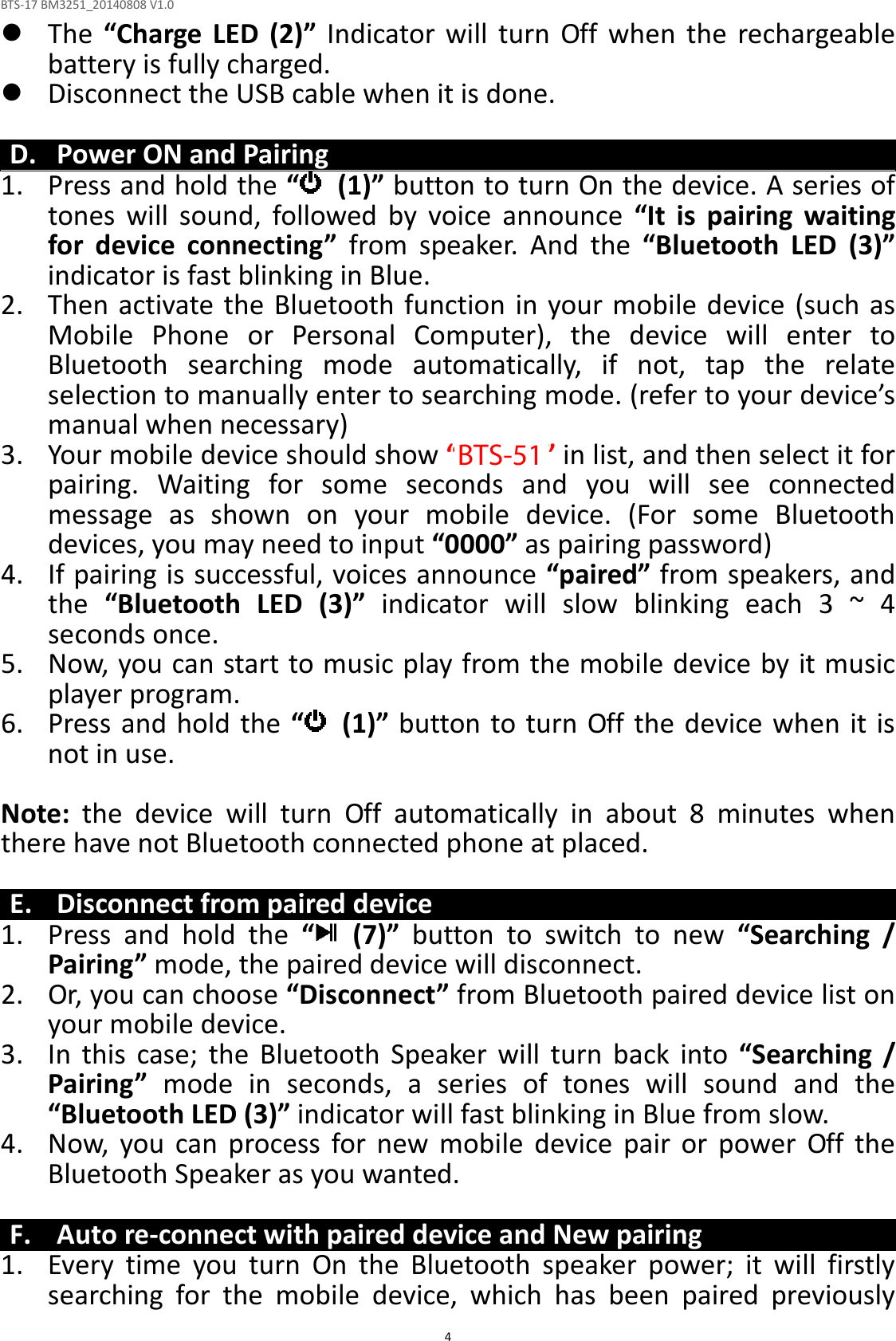 BTS-17 BM3251_20140808 V1.0  4 The  “Charge  LED  (2)”  Indicator  will  turn  Off  when  the  rechargeable battery is fully charged.  Disconnect the USB cable when it is done.  D. Power ON and Pairing 1. Press and hold the “   (1)” button to turn On the device. A series of tones  will  sound,  followed  by  voice  announce  “It  is  pairing  waiting for  device  connecting”  from  speaker.  And  the  “Bluetooth  LED  (3)” indicator is fast blinking in Blue. 2. Then activate the  Bluetooth function in your mobile device (such as Mobile  Phone  or  Personal  Computer),  the  device  will  enter  to Bluetooth  searching  mode  automatically,  if  not,  tap  the  relate selection to manually enter to searching mode. (refer to your device’s manual when necessary) 3. Your mobile device should show “BTS-17” in list, and then select it for pairing.  Waiting  for  some  seconds  and  you  will  see  connected message  as  shown  on  your  mobile  device.  (For  some  Bluetooth devices, you may need to input “0000” as pairing password) 4. If pairing is successful, voices announce “paired” from speakers, and the  “Bluetooth  LED  (3)”  indicator  will  slow  blinking  each  3  ~  4 seconds once. 5. Now, you can start to music play from the mobile device by it music player program. 6. Press and hold the “   (1)” button to turn Off the  device when it is not in use.  Note:  the  device  will  turn  Off  automatically  in  about  8  minutes  when there have not Bluetooth connected phone at placed.  E. Disconnect from paired device 1. Press  and  hold  the  “   (7)”  button  to  switch  to  new  “Searching  / Pairing” mode, the paired device will disconnect. 2. Or, you can choose “Disconnect” from Bluetooth paired device list on your mobile device. 3. In  this  case;  the  Bluetooth  Speaker  will  turn  back  into  “Searching  / Pairing”  mode  in  seconds,  a  series  of  tones  will  sound  and  the “Bluetooth LED (3)” indicator will fast blinking in Blue from slow. 4. Now,  you  can  process  for  new  mobile  device  pair  or  power  Off  the Bluetooth Speaker as you wanted.  F. Auto re-connect with paired device and New pairing 1. Every  time  you  turn  On  the  Bluetooth  speaker  power;  it  will  firstly searching  for  the  mobile  device,  which  has  been  paired  previously BTS-51