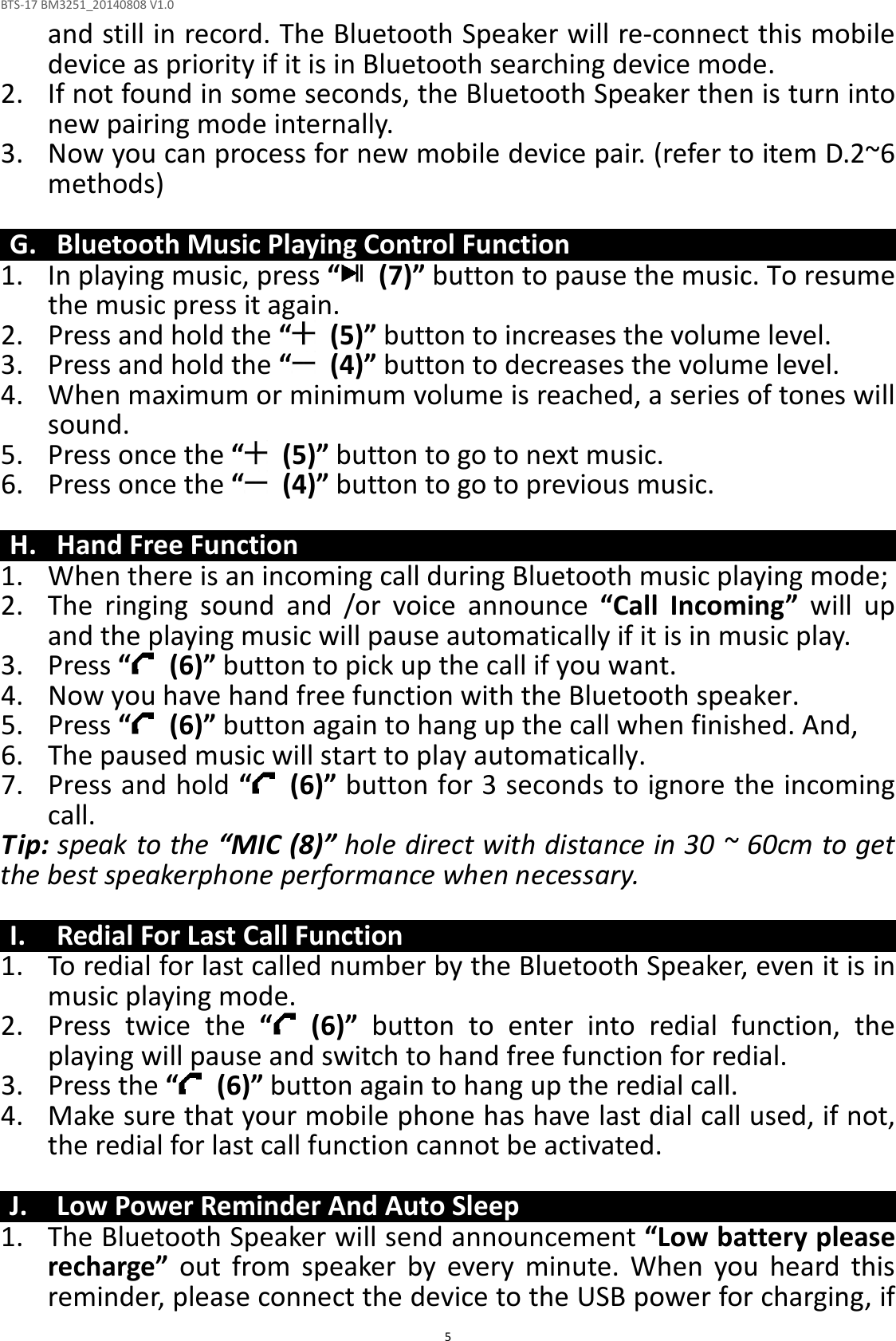 BTS-17 BM3251_20140808 V1.0  5and still in record. The Bluetooth Speaker will re-connect this mobile device as priority if it is in Bluetooth searching device mode.   2. If not found in some seconds, the Bluetooth Speaker then is turn into new pairing mode internally. 3. Now you can process for new mobile device pair. (refer to item D.2~6 methods)  G. Bluetooth Music Playing Control Function 1. In playing music, press “   (7)” button to pause the music. To resume the music press it again. 2. Press and hold the “   (5)” button to increases the volume level. 3. Press and hold the “   (4)” button to decreases the volume level. 4. When maximum or minimum volume is reached, a series of tones will sound. 5. Press once the “   (5)” button to go to next music. 6. Press once the “   (4)” button to go to previous music.  H. Hand Free Function 1. When there is an incoming call during Bluetooth music playing mode; 2. The  ringing  sound  and  /or  voice  announce  “Call  Incoming”  will  up and the playing music will pause automatically if it is in music play. 3. Press “   (6)” button to pick up the call if you want. 4. Now you have hand free function with the Bluetooth speaker. 5. Press “   (6)” button again to hang up the call when finished. And, 6. The paused music will start to play automatically. 7. Press and hold “   (6)” button for 3 seconds to ignore the incoming call.   Tip: speak to the “MIC (8)” hole direct with distance in 30 ~ 60cm to get the best speakerphone performance when necessary.  I. Redial For Last Call Function 1. To redial for last called number by the Bluetooth Speaker, even it is in music playing mode. 2. Press  twice  the  “   (6)”  button  to  enter  into  redial  function,  the playing will pause and switch to hand free function for redial. 3. Press the “   (6)” button again to hang up the redial call. 4. Make sure that your mobile phone has have last dial call used, if not, the redial for last call function cannot be activated.  J. Low Power Reminder And Auto Sleep 1. The Bluetooth Speaker will send announcement “Low battery please recharge”  out  from  speaker  by  every  minute.  When  you  heard  this reminder, please connect the device to the USB power for charging, if 