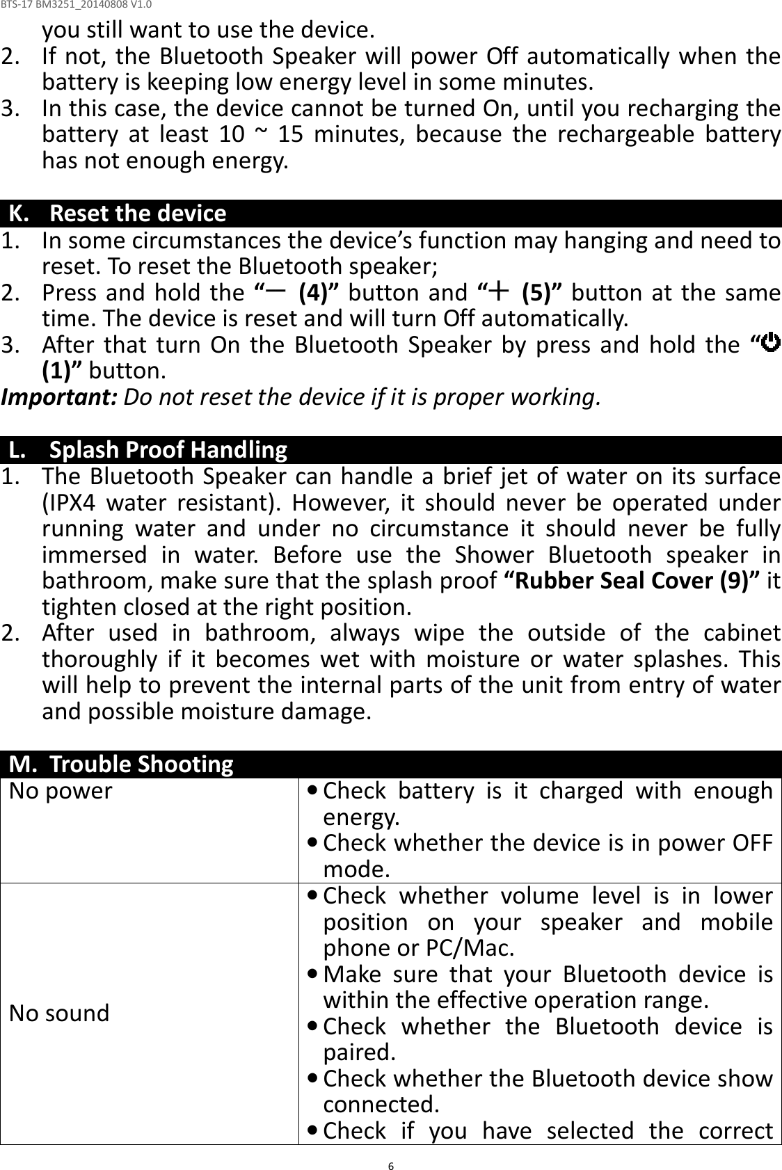 BTS-17 BM3251_20140808 V1.0  6you still want to use the device. 2. If not, the Bluetooth Speaker will power Off automatically when the battery is keeping low energy level in some minutes. 3. In this case, the device cannot be turned On, until you recharging the battery  at  least  10  ~  15  minutes,  because  the  rechargeable  battery has not enough energy.  K. Reset the device 1. In some circumstances the device’s function may hanging and need to reset. To reset the Bluetooth speaker; 2. Press and hold the “   (4)” button and “   (5)” button at the same time. The device is reset and will turn Off automatically.   3. After  that  turn  On  the  Bluetooth  Speaker by  press  and  hold  the  “  (1)” button. Important: Do not reset the device if it is proper working.  L. Splash Proof Handling 1. The Bluetooth Speaker can handle a brief jet of water on its surface (IPX4  water  resistant).  However,  it  should  never  be  operated  under running  water  and  under  no  circumstance  it  should  never  be  fully immersed  in  water.  Before  use  the  Shower  Bluetooth  speaker  in bathroom, make sure that the splash proof “Rubber Seal Cover (9)” it tighten closed at the right position. 2. After  used  in  bathroom,  always  wipe  the  outside  of  the  cabinet thoroughly  if  it  becomes  wet  with  moisture  or  water  splashes.  This will help to prevent the internal parts of the unit from entry of water and possible moisture damage.  M. Trouble Shooting No power • Check  battery  is  it  charged  with  enough energy.   • Check whether the device is in power OFF mode. No sound • Check  whether  volume  level  is  in  lower position  on  your  speaker  and  mobile phone or PC/Mac. • Make  sure  that  your  Bluetooth  device  is within the effective operation range. • Check  whether  the  Bluetooth  device  is paired. • Check whether the Bluetooth device show connected. • Check  if  you  have  selected  the  correct 