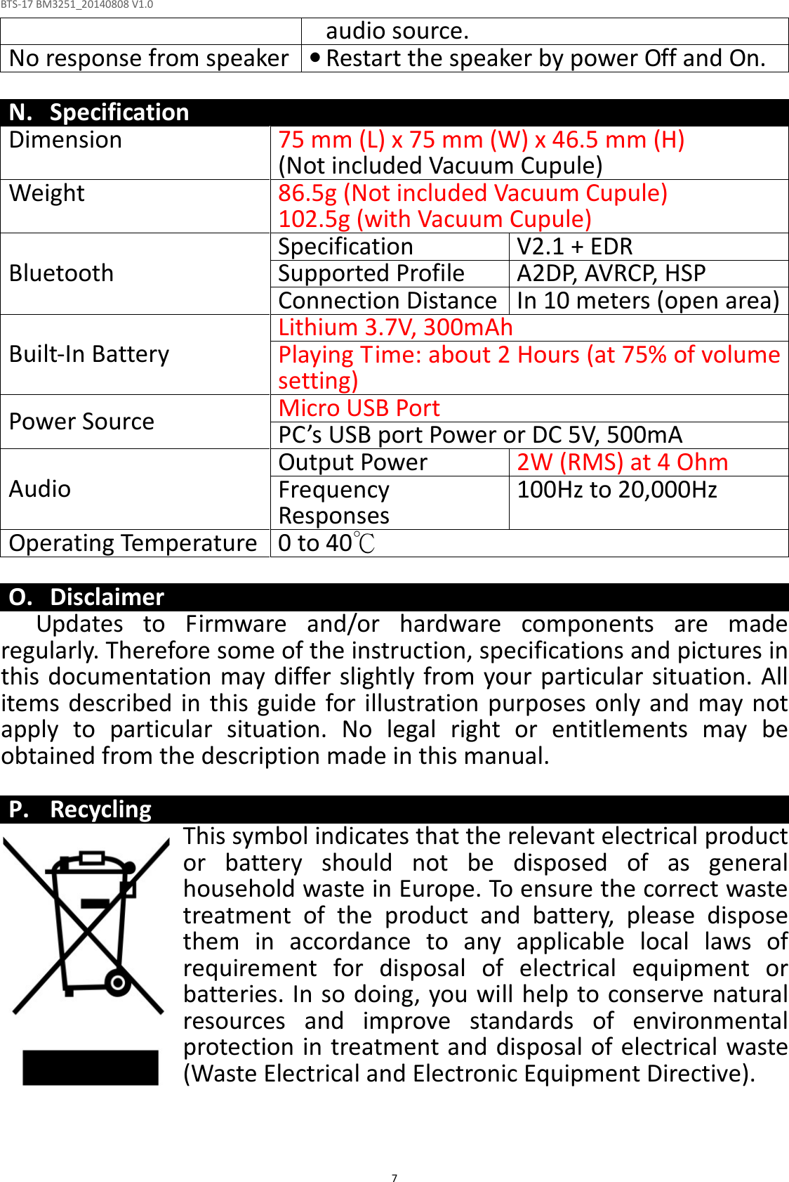 BTS-17 BM3251_20140808 V1.0  7audio source. No response from speaker • Restart the speaker by power Off and On.  N. Specification Dimension 75 mm (L) x 75 mm (W) x 46.5 mm (H) (Not included Vacuum Cupule) Weight 86.5g (Not included Vacuum Cupule) 102.5g (with Vacuum Cupule) Bluetooth Specification V2.1 + EDR Supported Profile A2DP, AVRCP, HSP Connection Distance In 10 meters (open area) Built-In Battery Lithium 3.7V, 300mAh Playing Time: about 2 Hours (at 75% of volume setting) Power Source Micro USB Port  PC’s USB port Power or DC 5V, 500mA Audio Output Power 2W (RMS) at 4 Ohm Frequency Responses  100Hz to 20,000Hz Operating Temperature 0 to 40℃  O. Disclaimer Updates  to  Firmware  and/or  hardware  components  are  made regularly. Therefore some of the instruction, specifications and pictures in this documentation may differ slightly from your particular situation. All items  described in  this guide for illustration  purposes only  and may not apply  to  particular  situation.  No  legal  right  or  entitlements  may  be obtained from the description made in this manual.  P. Recycling This symbol indicates that the relevant electrical product or  battery  should  not  be  disposed  of  as  general household waste in Europe. To ensure the correct waste treatment  of  the  product  and  battery,  please  dispose them  in  accordance  to  any  applicable  local  laws  of requirement  for  disposal  of  electrical  equipment  or batteries. In so doing, you will help to conserve natural resources  and  improve  standards  of  environmental protection in treatment and disposal of electrical waste (Waste Electrical and Electronic Equipment Directive). 