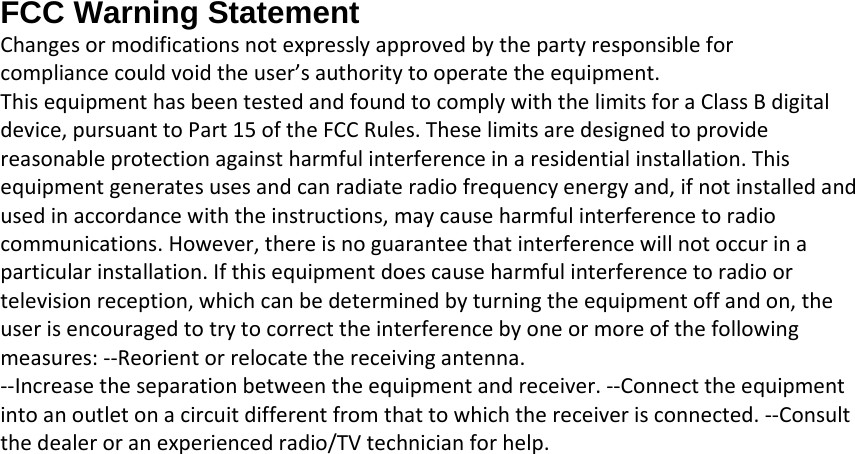 FCC Warning Statement Changesormodificationsnotexpresslyapprovedbythepartyresponsibleforcompliancecouldvoidtheuser’sauthoritytooperatetheequipment.ThisequipmenthasbeentestedandfoundtocomplywiththelimitsforaClassBdigitaldevice,pursuanttoPart15oftheFCCRules.Theselimitsaredesignedtoprovidereasonableprotectionagainstharmfulinterferenceinaresidentialinstallation.Thisequipmentgeneratesusesandcanradiateradiofrequencyenergyand,ifnotinstalledandusedinaccordancewiththeinstructions,maycauseharmfulinterferencetoradiocommunications.However,thereisnoguaranteethatinterferencewillnotoccurinaparticularinstallation.Ifthisequipmentdoescauseharmfulinterferencetoradioortelevisionreception,whichcanbedeterminedbyturningtheequipmentoffandon,theuserisencouragedtotrytocorrecttheinterferencebyoneormoreofthefollowingmeasures:‐‐Reorientorrelocatethereceivingantenna.‐‐Increasetheseparationbetweentheequipmentandreceiver.‐‐Connecttheequipmentintoanoutletonacircuitdifferentfromthattowhichthereceiverisconnected.‐‐Consultthedealeroranexperiencedradio/TVtechnicianforhelp. 