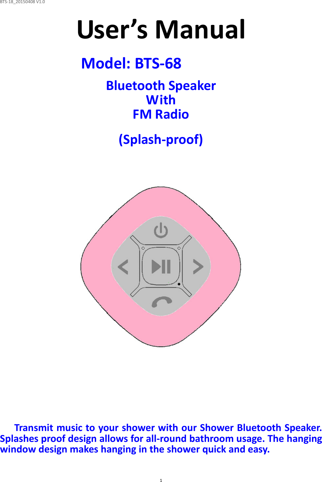 BTS-18_20150408 V1.0  1User’s Manual  Model: BTS-68 MW234  Bluetooth Speaker With FM Radio  (Splash-proof)                          Transmit music to your shower with our Shower Bluetooth Speaker. Splashes proof design allows for all-round bathroom usage. The hanging window design makes hanging in the shower quick and easy.  